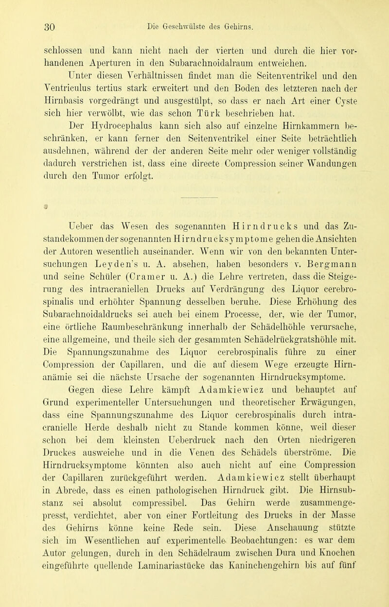 schlössen und kann nicht nach der vierten und durch die hier vor- handenen Aperturen in den Subaraehnoidah-aum entweichen. Unter diesen Verhältnissen findet man die Seitenventrikel und den Yentriculus tertius stark erweitert und den Boden des letzteren nach der Hirnbasis vorgedrängt und ausgestülpt, so dass er nach Art einer Cyste sich hier verwölbt, wie das schon Türk beschrieben hat. Der Hydrocephalus kann sich also auf einzelne Hirnkammern be- schränken, er kann ferner den Seitenventrikel einer Seite Ijeträchtlich ausdehnen, während der der anderen Seite mehr oder weniger vollständig dadurch verstrichen ist, dass eine directe Compression seiner Wandungen durch den Tumor erfolgt. « Ueber das Wesen des sogenannten H i r n d r u c k s und das Zu- standekommen der sogenannten H i rn dr u c k s y m p t o m e gehen die Ansichten der Autoren wesentlich auseinander. Wenn wir von den bekannten Unter- suchungen Leyden's u. A. absehen, haben besonders v. Bergmann und seine Schüler (Gramer u. A.) die Lehre vertreten, dass die Steige- rung des intracraniellen Drucks auf Verdrängung des Liquor cerebro- spinalis und erhöhter Spannung desselben beruhe. Diese Erhöhung des Subarachnoidaldrucks sei auch bei einem Processe, der, wie der Tumor, eine örtliche Eaumbeschränkung innerhalb der Schädelhöhle verursache, eine allgemeine, und theile sich der gesammten Schädelrückgratshöhle mit. Die Spannungszunahme des Liquor cerebrospinalis führe zu einer Compression der Capillaren, und die auf diesem Wege erzeugte Hirn- anämie sei die nächste Ursache der sogenannten Hirndrucksymptome. Gegen diese Lehre kämpft Adamkiewicz und behauptet auf Grund experimenteller Untersuchungen und theoretischer Erwägungen, dass eine Spannungszunahme des Liquor cerebrospinalis durch intra- cranielle Herde deshalb nicht zu Stande kommen könne, weil dieser schon bei dem kleinsten Ueberdruck nach den Orten niedrigeren Druckes ausweiche und in die Venen des Schädels überströme. Die Hirndrucksymptome könnten also auch nicht auf eine Compression der Capillaren zurückgeführt werden. Adamkiewicz stellt überhaupt in Abrede, dass es einen pathologischen Hirndruck gibt. Die Hirnsub- stanz sei absolut compressibel. Das Gehirn werde zusamraenge- presst, verdichtet, aber von einer Portleitung des Drucks in der Masse des Gehirns könne keine Eede sein. Diese Anschauung stützte sich im Wesentlichen auf experimentelle Beobachtungen: es war dem Autor gelungen, durch in den Schädelraum zwischen Dura und Knochen eingeführte quellende Laminariastücke das Kaninchengehirn bis auf fünf