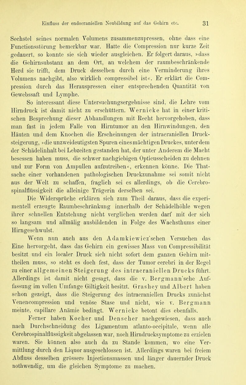 Sechstel seines normalen Volumens zusammenzupressen, ohne dass eme Punctionsstörung bemerkbar war. Hatte die Compression nur kurze Zeit gedauert, so konnte sie sich wieder ausgleichen. Er folgert daraus, »dass die Gehirnsubstanz an dem Ort, an welchem der raumbeschränkende Herd sie trifft, dem Druck desselben durch eine Verminderung ihres Volumens nachgibt, also wirkhch compressibel ist«. Er erklärt die Com- pression durch das Herauspressen einer entsprechenden Quantität von Gewebssaft und Lymphe. So interessant diese üntersuchungsergebnisse sind, die Lehre vom Hirndruck ist damit nicht zu erschüttern. Wernicke hat in einer kriti- schen Besprechung dieser Abhandlungen mit Eecht hervorgehoben, dass man fast in jedem Falle von Hirntumor an den Hirnwindungen, den Häuten und dem Knochen die Erscheinungen der intracraniellen Druck- steigerung, »die unzweideutigsten Spuren eines mächtigen Druckes, unter dem der Schädelinhalt bei Lebzeiten gestanden hat, der unter Anderem die Macht besessen haben muss, die schwer nachgiebigen Opticusscheiden zu dehnen und zur Form von AmpuUen aufzutreiben«, erkennen könne. Die That- sache einer vorhandenen pathologischen Druckzunahme sei somit nicht aus der Welt zu schaffen, fraglich sei es allerdings, ob die Cerebro- spinalflüssigkeit die alleinige Trägerin derselben sei. Die Widersprüche erklären sich zum Theil daraus, dass die experi- mentell erzeugte Eaumbeschränkung innerhalb der Schädelhöhle wegen ihrer schnellen Entstehung nicht verglichen werden darf mit der sich so langsam und allmähg ausbildenden in Folge des Wachsthums einer Hirngesehwulst. Wenn nun auch aus den Adamkiewicz'sehen Versuchen das Eine hervorgeht, dass das Gehirn ein gewisses Mass von Compressibilität besitzt und ein loealer Druck sich nicht sofort dem ganzen Gehirn mit- theilen muss, so steht es doch fest, dass der Tumor cerebri in der Eegel zu einer allgemeinen Steigerung des intracraniellen Drucks führt. Allerdings ist damit nicht gesagt, dass die v. Bergmann'sche Auf- fassung im vollen Umfange Giltigkeit besitzt. Grashey und Albert haben schon gezeigt, dass die Steigerung des intracraniellen Drucks zunächst Venencompression und venöse Stase und nicht, wie v. Bergmann meinte, capillare Anämie bedingt. Wernicke betont dies ebenfalls. Ferner haben Kocher und Den scher nachgewiesen, dass auch nach Durchschneidung des Ligamentum atlanto-occipitale, wenn alle Cerebrospinalfiüssigkeit abgelassen war, noch Hirndrucksymptome zu erzielen waren. Sie können also auch da zu Stande kommen, wo eine Ver- mittlung durch den Liquor ausgeschlossen ist. Allerdings waren bei freiem Abfluss desselben grössere Injectionsmassen und länger dauernder Druck nothwendig, um die gleichen Symptome zu machen.