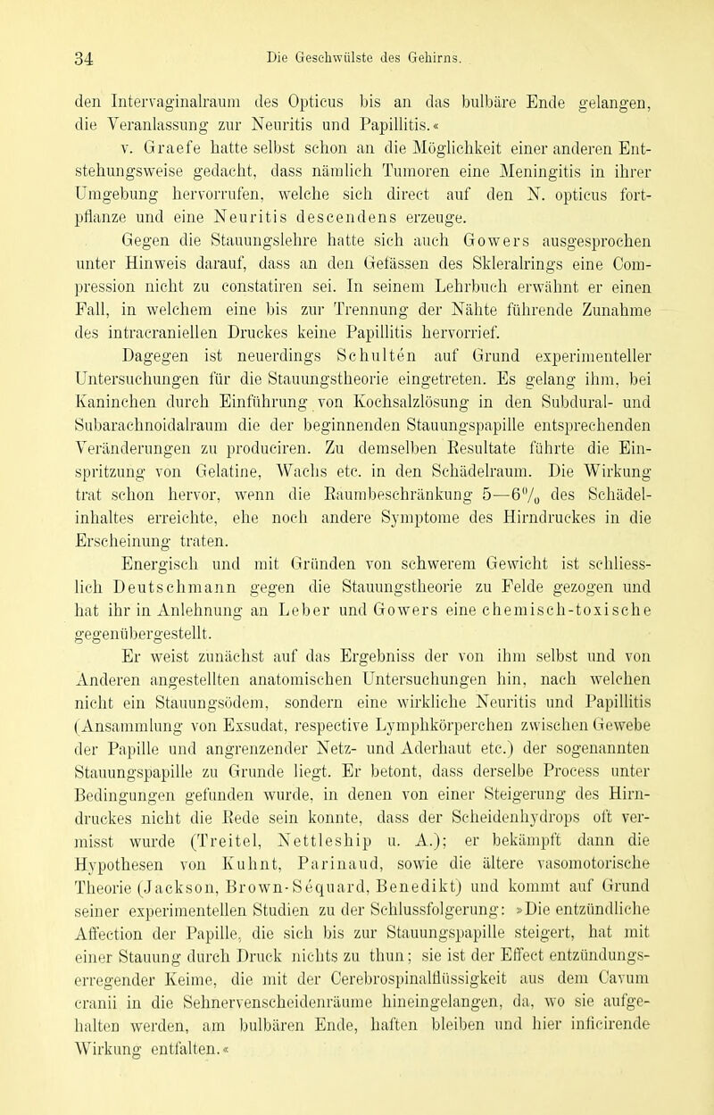 den Intervaginalraum des Opticus bis an das bulbäre Ende gelangen, die Veranlassung zur Neuritis und Papillitis.« V. Graefe liatte selbst schon an die Möglichkeit einer anderen Ent- stehungsweise gedacht, dass nämlich Tumoren eine Meningitis in ihrer Umgebung hervorrufen, welche sich direct auf den N. opticus fort- pflanze und eine Neuritis descendens erzeuge. Gegen die Stauungslehre hatte sich auch Gowers ausgesprochen unter Hinweis darauf, dass an den Gefässen des Skleralrings eine Com- pression nicht zu constatiren sei. In seinem Lehrbuch erwähnt er einen Fall, in welchem eine bis zur Trennung der Nähte führende Zunahme des intracraniellen Druckes keine Papillitis hervorrief. Dagegen ist neuerdings Schulten auf Grund experimenteller Untersuchungen für die Stauungstheorie eingetreten. Es gelang ihm, bei Kaninchen durch Einführung von Kochsalzlösung in den Subdural- und Subarachnoidalraum die der beginnenden Stauungspapille entsprechenden Veränderungen zu produciren. Zu demselben Resultate führte die Ein- spritzung von Gelatine, Wachs etc. in den Schädelraum. Die Wirkung trat schon hervor, wenn die Raumbeschränkung 5—6/o des Schädel- inhaltes erreichte, ehe noch andere Symptome des Hirndruekes in die Erscheinung traten. Energisch und mit Gründen von schwerem Gewicht ist schliess- lich Deutsch mann gegen die Stauungstheorie zu Felde gezogen und hat ihr in Anlehnung an Leber und Gowers eine chemisch-toxische gegenübergesteUt. Er weist zunächst auf das Ergebniss der von ihm selbst und von Anderen angestellten anatomischen Untersuchungen hin, nach welchen nicht ein Stauungsödem, sondern eine wirkhche Neuritis und Papillitis (Ansammlung von Exsudat, respective Lymphkörperchen zwischen Gewebe der Papille und angrenzender Netz- und Aderhaut etc.) der sogenannten Stauungspapille zu Grunde liegt. Er betont, dass derselbe Process unter Bedingungen gefunden wurde, in denen von einer Steigerung des Hirn- druckes nicht die Rede sein konnte, dass der Scheidenhydrops oft ver- misst wurde (Treitel, Nettleship u. A.); er bekämpft dann die Hypothesen von Kuhnt, Parinaud, sowie die ältere vasomotorische Theorie (Jackson, Brown-Sequard, Benedikt) und kommt auf Grund seiner experimentellen Studien zu der Schlussfolgerung: »Die entzündliche Affection der Papille, die sich bis zur Stauungspapille steigert, hat mit einer Stauung durch Druck nichts zu thun; sie ist der Effect entzündungs- erregender Keime, die mit der Cerebrospinalflüssigkeit aus dem Cavum cranii in die Sehnervenscheidenräume hineingelangen, da, wo sie aufge- halten werden, am bulbären Ende, haften bleiben und hier inlicirende Wirkung entfalten.«