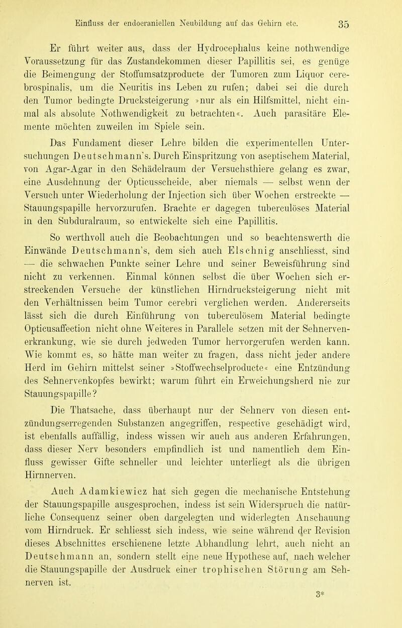 Er führt weiter aus, dass der Hydroceplialus keine nothwendige Voraussetzung für das Zustandelcommen dieser Papillitis sei, es genüge die Beimengung der Stoffumsatzproducte der Tumoren zum Liquor cere- brospinalis, um die Neuritis ins Leben zu rufen; dabei sei die dureli den Tumor bedingte Drucksteigerung »nur als ein Hilfsmittel, nicht ein- mal als absolute Nothwendigkeit zu betrachten«. Auch parasitäre Ele- mente möchten zuweilen im Spiele sein. Das Fundament dieser Lehre bilden die experimentellen Unter- suchungen Deutschmann's. Durch Einspritzung von aseptischem Material, von Agar-Agar in den Schädelraum der Versuchsthiere gelang es zwar, eine Ausdehnung der Opticusscheide, aber niemals — selbst wenn der Versuch unter Wiederholung der Injection sich über Wochen erstreckte — Stauungspapille hervorzurufen. Brachte er dagegen tuberculöses Material in den Subduralraum, so entwickelte sich eine Papillitis. So werthvoll auch die Beobachtungen und so beachtenswerth die Einwände Deutschmann's, dem sich auch Elschnig anschüesst, sind — die schwachen Punkte seiner Lehre und seiner Beweisführung sind nicht zu verkennen. Einmal können selbst die über Wochen sich er- streckenden Versuche der künstlichen Hirndrucksteigerung nicht mit den Verhältnissen beim Tumor cerebri verglichen werden. Andererseits lässt sich die durch Einführung von tuberculösem Material bedingte Opticusaffection nicht ohne Weiteres in Parallele setzen mit der Sehnerven- erkrankung, wie sie durch jedweden Tumor hervorgerufen werden kann. Wie kommt es, so hätte man weiter zu fragen, dass nicht jeder andere Herd im Gehirn mittelst seiner »Stoffwechselproducte« eine Entzündung des Sehnervenkopfes bewirkt; warum führt ein Erweichungsherd nie zur Stauungspapille ? Die Thatsache, dass überhaupt nur der Sehnerv von diesen ent- zündungserregenden Substanzen angegrilfen, respective geschädigt wird, ist ebenfalls auffällig, indess wissen wir auch aus anderen Erfahrungen, dass dieser Nerv besonders empfindlich ist und namentlich dem Ein- fluss gewisser Gifte schneller und leichter unterliegt als die übrigen Hirnnerven. Auch Adamkiewicz hat sich gegen die mechanische Entstehung der Stauungspapille ausgesprochen, indess ist sein Widerspruch die natür- liche Consequenz seiner oben dargelegten und widerlegten Anschauung vom Hirndruck. Er schliesst sich indess, wie seine während der Eevision dieses Abschnittes erschienene letzte Abhandlung lehrt, auch nicht an Deutschmann an, sondern stellt eine neue Hypothese auf, nach welcher die Stauungspapille der Ausdruck einer trophischen Störung am Seh- nerven ist. 3*