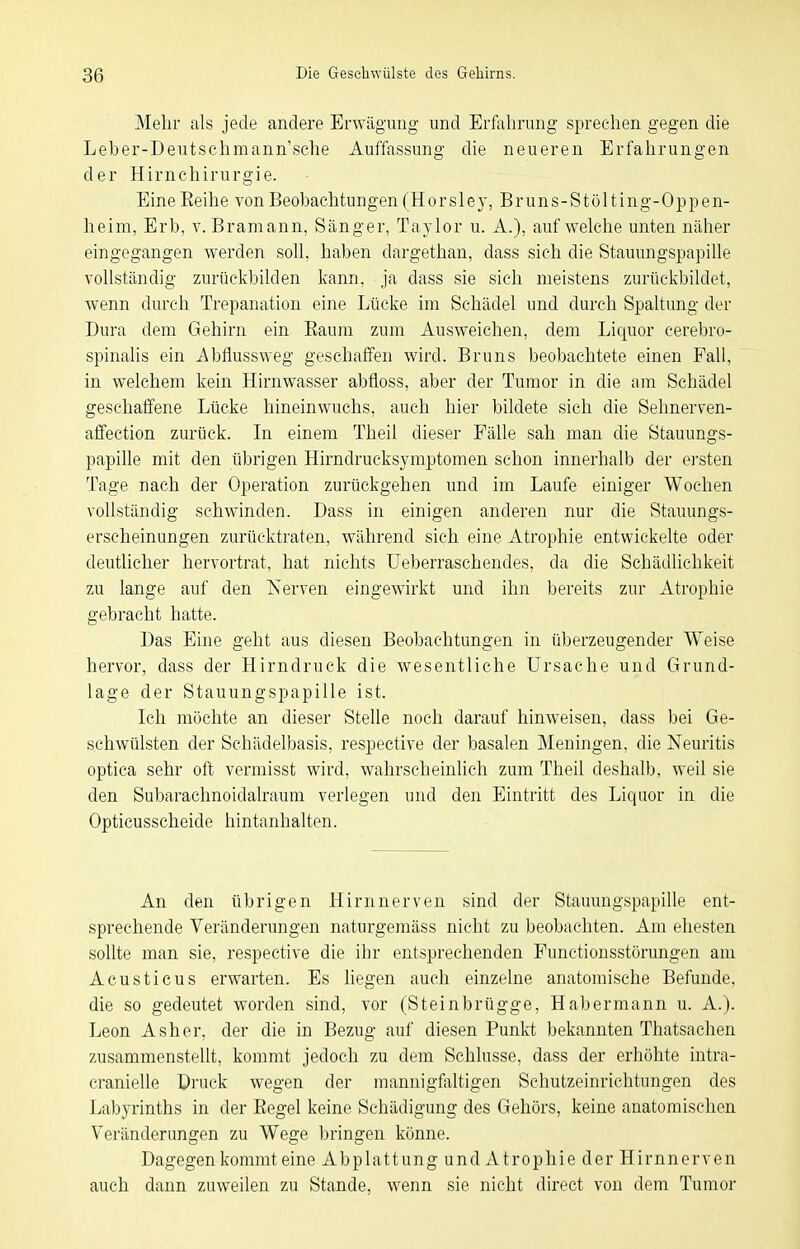 Mehr als jede andere Erwägung und Erfahrung sprechen gegen die Leber-Deutschmann'sehe Auffassung die neueren Erfahrungen der Hirnchirurgie. EineEeihe von Beobachtungen (Ho rsley, Bruns-Stölting-Oppen- heira, Erb, v. Bramann, Sänger, Taylor u. A.), aufweiche unten näher eingegangen werden soll, haben dargethan, dass sich die Stauungspapille vollständig zurückbilden kann, ja dass sie sich meistens zurückbildet, wenn durch Trepanation eine Lücke im Schädel und durch SpaUung der Dura dem Gehirn ein Eaum zum Ausweichen, dem Liquor cerebro- spinalis ein i\bflussweg geschaffen wird. Bruns beobachtete einen Fall, in welchem kein Hirnwasser abfloss, aber der Tumor in die am Schädel geschaffene Lücke hineinwuchs, auch hier bildete sich die Sehnerven- affection zurück. In einem Theil dieser Fälle sah man die Stauungs- papille mit den übrigen Hirndrucksymptomen schon innerhalb der ersten Tage nach der Operation zurückgehen und im Laufe einiger Wochen voUständig schwinden. Dass in einigen anderen nur die Stauungs- erscheinungen zurücktraten, während sich eine Atrophie entwickelte oder deutlicher hervortrat, hat nichts Ueberraschendes, da die Schädlichkeit zu lange auf den Nerven eingewirkt und ihn bereits zur Atrophie gebracht hatte. Das Eine geht aus diesen Beobachtungen in überzeugender Weise hervor, dass der Hirndruck die wesentliche Ursache und Grund- lage der Stauungspapille ist. Ich möchte an dieser Stelle noch darauf hinweisen, dass bei Ge- schwülsten der Schädelbasis, respective der basalen Meningen, die Neuritis optica sehr oft vermisst wird, wahrscheinlich zum Theil deshalb, weil sie den Subarachnoidalraum verlegen und den Eintritt des Liquor in die Opticusscheide hintanhalten. An den übrigen Hirnnerven sind der Stauungspapille ent- sprechende Veränderungen naturgeraäss nicht zu beobachten. Am ehesten sollte man sie, respective die ihr entsprechenden Functionsstörungen am Acusticus erwarten. Es liegen auch einzelne anatomische Befunde, die so gedeutet worden sind, vor (Steinbrügge, Habermann u. A.). Leon Asher, der die in Bezug auf diesen Punkt bekannten Thatsachen zusammenstellt, kommt jedoch zu dem Schlüsse, dass der erhöhte intra- cranielle Druck wegen der mannigfliltigen Schutzeinrichtungen des Labyrinths in der Eegel keine Schädigung des Gehörs, keine anatomischen Veränderungen zu Wege bringen könne. Dagegen kommt eine A b p 1 a 11 u n g u n d A t r o p Ii i e d e r H i r n n e r v e n auch dann zuweilen zu Stande, wenn sie nicht direct von dem Tumor