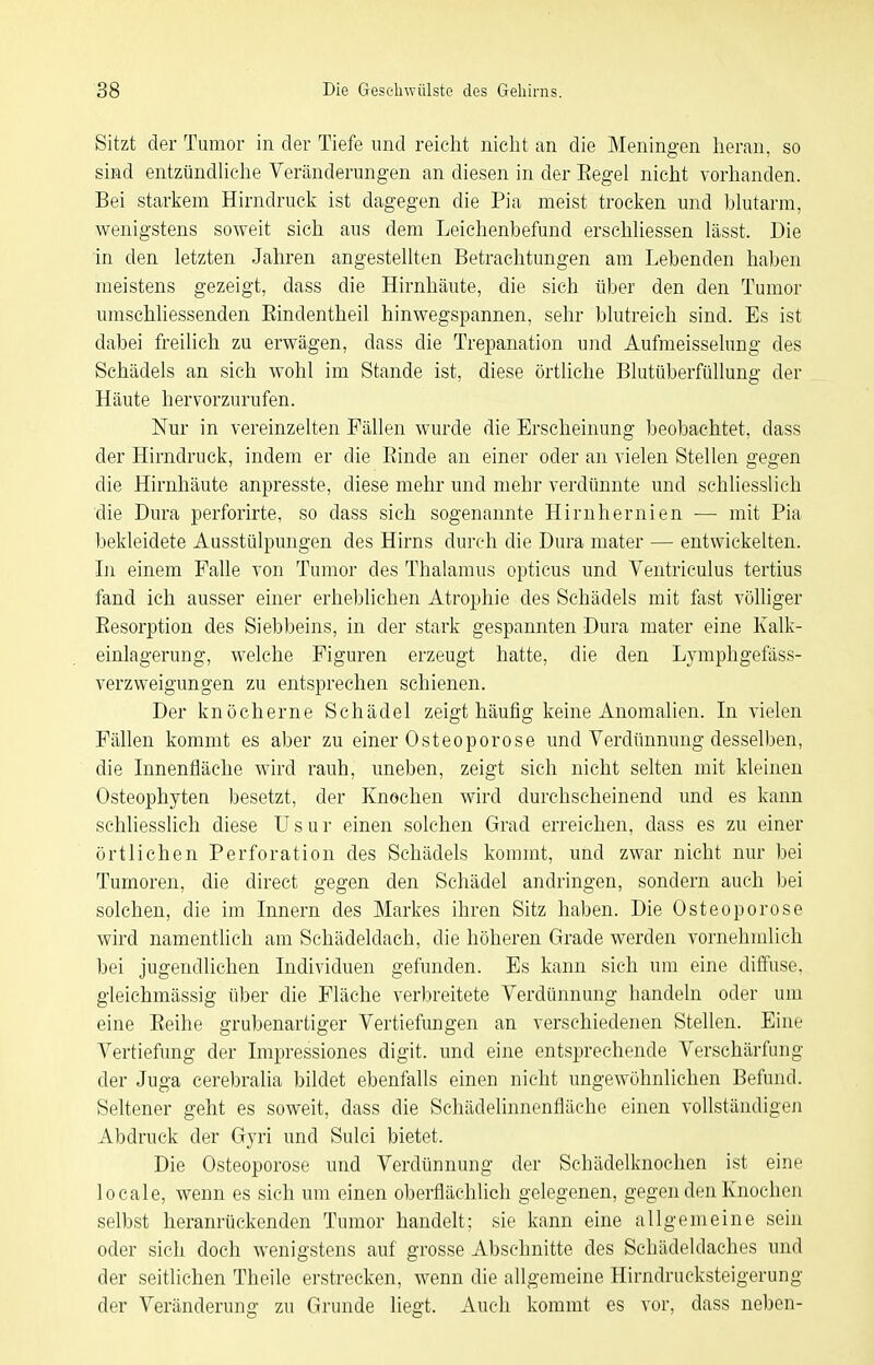 Sitzt der Tumor in der Tiefe und reicht nicht an die Meningen heran, so sind entzündUche Vercänderungen an diesen in der Eegel nicht vorhanden. Bei starkem Hirndruck ist dagegen die Pia meist trocken und blutarm, wenigstens soweit sich aus dem Leichenbefund erschUessen lässt. Die in den letzten Jahren angesteUten Betrachtungen am Lebenden haben meistens gezeigt, dass die Hirnhäute, die sich über den den Tumor umscHiessenden Eindentheil hinwegspannen, sehr blutreich sind. Es ist dabei freilich zu erwägen, dass die Trepanation und Aufmeisselung des Schädels an sich wohl im Stande ist, diese örtliche Blutüberfüllung der Häute hervorzurufen. Nur in vereinzelten Fällen wurde die Erscheinung 1)eobachtet, dass der Hirndruck, indem er die Einde an einer oder an vielen Stellen gegen die Hirnhäute anpresste, diese mehr und mehr verdünnte und schliesslich die Dura perforirte, so dass sich sogenannte Hirnhernien — mit Pia bekleidete Ausstülpungen des Hirns durch die Dura mater — entwickelten. In einem Falle von Tumor des Thalamus opticus und Ventriculus tertius fand ich ausser einer erheblichen Atrophie des Schädels mit fast völliger Eesorption des Siebbeins, in der stark gespannten Dura mater eine Kalk- einlagerung, welche Figuren erzeugt hatte, die den Lymphgefäss- verzweigungen zu entsprechen schienen. Der knöcherne Schädel zeigt häufig keine Anomalien. Li vielen Fällen kommt es aber zu einer Osteoporose und Verdünnung desselben, die Innenfläche wird rauh, uneben, zeigt sich nicht selten mit kleinen Osteophyten besetzt, der Knochen wird durchscheinend und es kann schliesslich diese U s u r einen solchen Grad erreichen, dass es zu einer örtlichen Perforation des Schädels kommt, und zwar nicht nur bei Tumoren, die direct gegen den Schädel andringen, sondern auch bei solchen, die im Innern des Markes ihren Sitz haben. Die Osteoporose wird namentlich am Schädeldach, die höheren Grade werden vornehmlich bei jugendlichen Individuen gefunden. Es kann sich um eine diffuse, gleichmässig über die Fläche verbreitete Verdünnung handeln oder um eine Eeihe grubenartiger Vertiefungen an verschiedenen Stellen. Eine Vertiefung der Impressiones digit. und eine entsprechende Verschärfung der Juga cerebralia bildet ebenfalls einen nicht ungewöhnlichen Befund. Seltener geht es soweit, dass die Schädelinnenfläche einen vollständigen Abdruck der Gyri und Sulci bietet. Die Osteoporose und Verdünnung der Schädelknochen ist eine locale, wenn es sich um einen oberflächlich gelegenen, gegen den Knochen selbst heranrückenden Tumor handelt; sie kann eine allgemeine sein oder sich doch wenigstens auf grosse Abschnitte des Schädeldaches und der seitlichen Theile erstrecken, wenn die allgemeine Hirndrucksteigerung der Veränderung zu Grunde liegt. Auch kommt es vor, dass neben-