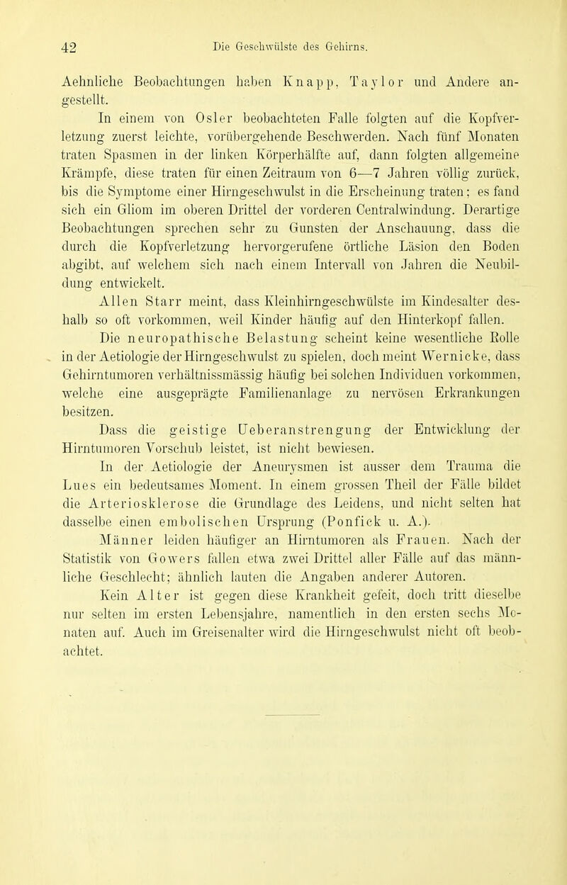 Aehnliche Beobaclitungen haben Knapp, Taylor und Andere an- gestellt. In einem von Osler beobachteten Falle folgten auf die Kopfver- letzung zuerst leichte, vorübergehende Beschwerden. Nach fünf Monaten traten Spasmen in der linken Körperhälfte auf, dann folgten allgemeine Krämpfe, diese traten für einen Zeitraum von 6—7 Jahren völlig zurück, bis die Symptome einer Hirngeschwulst in die Erscheinung traten; es fand sich ein Gliom im oberen Drittel der vorderen Oentralwindung. Derartige Beobachtungen sprechen sehr zu Gunsten der Anschauung, dass die durch die Kopfverletzung hervorgerufene örtliche Läsion den Boden abgibt, auf welchem sich nach einem Intervall von Jahren die Neubil- dung entwickelt. Allen Starr meint, dass Kleinhirngeschwülste im Kindesalter des- halb so oft vorkommen, weil Kinder häufig auf den Hinterkopf fallen. Die neuropathische Belastung scheint keine wesentliche Eolle in der Aetiologie der Hirngeschwulst zu spielen, doch meint Wernicke, dass Gehirntumoren verhältnissmässig häufig bei solchen Individuen vorkommen, welche eine ausgeprägte Familienanlage zu nervösen Erkrankungen besitzen. Dass die geistige üeberanstrengung der Entwicklung der Hirntumoren Vorschub leistet, ist nicht bewiesen. In der Aetiologie der Aneurysmen ist ausser dem Trauma die Lues ein bedeutsames Moment. In einem grossen Theil der Fälle bildet die Arteriosklerose die Grundlage des Leidens, und nicht selten hat dasselbe einen embolischen Ursprung (Ponfick u. A.). Männer leiden häufiger an Hirntumoren als Frauen. Nach der Statistik von Gowers fallen etwa zwei Drittel aller Fälle auf das männ- liche Geschlecht; ähnlich lauten die Angaben anderer Autoren. Kein Alter ist gegen diese Krankheit gefeit, doch tritt dieselbe nur selten im ersten Lebensjahre, namentlich in den ersten sechs Mo- naten auf. Auch im Greisenalter wird die Hirngeschwulst nicht oft beob- achtet.