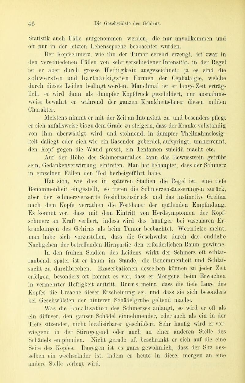 Statistik auch Fälle aufgenommen werden, die nur unvollkommen und oft nur in der letzten Lebensepoche beobachtet wurden. Der Kopfsehmerz, wie ihn der Tumor cerebri erzeugt, ist zwar in den verschiedenen Fällen von sehr verschiedener Intensität,, in der Eegel ist er aber durch grosse Heftigkeit ausgezeichnet: ja es sind die schwersten und hartnäckigsten Formen der Cephalalgie, welche durch dieses Leiden bedingt werden. Manchmal ist er lange Zeit erträg- lich, er wird dann als dumpfer Kopfdruck geschildert, nur ausnahms- weise bewahrt er während der ganzen Krankheitsdauer diesen milden Charakter. Meistens nimmt er mit der Zeit an Intensität zu und besonders pflegt er sieh anfallsweise bis zu dem Grade zu steigern, dass der Ki'anke vollständig von ihm überwältigt wird und stöhnend, in dumpfer Theilnahmslosig- keit daliegt oder sich wie ein Easender geberdet, aufspringt, umherrennt, den Kopf gegen die Wand presst, ein Tentanien suicidii macht etc. Auf der Höhe des Schmerzanfalles kann das Bewusstsein getrübt sein, Gedankenverwirrung eintreten. Man hat behauptet, dass der Schmerz in einzelnen Fällen den Tod herbeigeführt habe. Hat sich, wie dies in späteren Stadien die ßegel ist, eine tiefe Benommenheit eingestellt, so treten die Schmerzensäusserungen zurück, aber der schmerzverzerrte Gesichtsausdruck und das instinctive Greifen nach dem Kopfe verrathen die Fortdauer der quälenden Empfindung. Bs kommt vor, dass mit dem Eintritt von Herdsymptomen der Kopf- schmerz an Kraft verliert, indess wird das häufiger bei vasculären Er- krankungen des Gehirns als beim Tumor beobachtet. Wernicke meint, man habe sich vorzustehen, dass die Geschwulst durch das endliehe Nachgeben der betretienden Hirnpartie den erforderliehen Raum gewinne. In den frühen Stadien des Leidens wirkt der Schmerz oft schlaf- raubend, später ist er kaum im Stande, die Benommenheit und Schlaf- sucht zu durchbrechen. Exacerbationen desselben können zu jeder Zeit erfolgen, besonders oft kommt es vor, dass er Morgens beim Erwachen in vermehrter Heftigkeit auftritt. Bruns meint, dass die tiefe Lage des Kopfes die Ursache dieser Erscheinung sei, und dass sie sich besonders bei Geschwülsten der hinteren Schädelgrube geltend mache. Was die Localisation des Schmerzes anlangt, so wird er oft als ein diffuser, den ganzen Schädel einnehmender, oder auch als ein in der Tiefe sitzender, nicht localisirbarer geschildert. Sehr häufig wird er vor- wiegend in der Stirngegend oder auch an einer anderen Stelle des Schädels empfunden. Nicht gerade oft beschränkt er sich auf die eine Seite des Kopfes. Dagegen ist es ganz gewöhnlich, dass der Sitz des- selben ein wechselnder ist, indem er heute in diese, morgen an eine andere Stelle verlegt wird.
