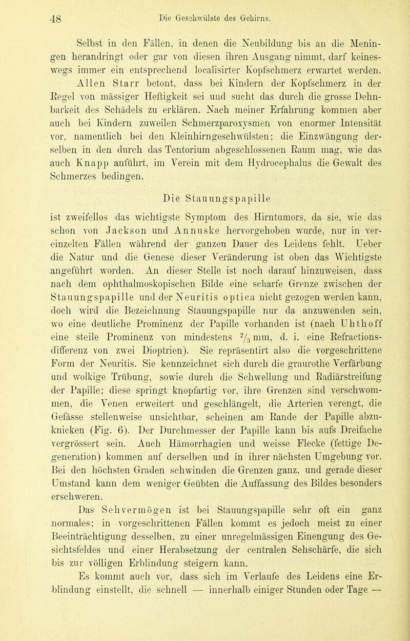 Selbst in den Fällen, in denen die Neubildung- bis an die Menin- gen herandringt oder gar \on diesen ihren Ausgang nimmt, darf keines- wegs immer ein entsprechend loealisirter Kopfschmerz erwartet werden. Allen Starr betont, dass bei Kindern der Kopfschmerz in der Eegel von massiger Heftigkeit sei und sucht das durch die grosse Dehn- barkeit des Schädels zu erklären. Nach meiner Erfahrung kommen aber auch bei Kindern zuweilen Schmerzparoxysmen von enormer Intensität vor, namentlich bei den Kleinhirngeschwülsten; die Einzwängung der- selben in den durch das Tentorium abgeschlossenen Raum mag, wie das auch Knapp anführt, im Verein mit dem Hydrocephalus die Gewalt des Schmerzes bedingen. Die Stauungspapille ist zweifellos das wichtigste Symptom des Hirntumors, da sie, wie das schon von Jackson und Annuske hervorgehoben wurde, nur in ver- einzelten Fällen während der ganzen Dauer des Leidens fehlt. Ueber die Natur und die Genese dieser Veränderung ist oben das Wichtigste angeführt worden. An dieser Stelle ist noch darauf hinzuweisen, dass nach dem ophthalmoskopischen Bilde eine scharfe Grenze zwischen der Stauungspapille und der Neuritis optica nicht gezogen werden kann, doch wird die Bezeichnung Stauungspapihe nur da anzuwenden sein, wo eine deutliche Prominenz der Papille vorhanden ist (nach Uhthoff eine steile Prominenz von mindestens 7:i ^^^^'^^ ^- i- ßi^ß Eefractions- differenz von zwei Dioptrien). Sie repräsentirt also die vorgeschrittene Form der Neuritis. Sie kennzeichnet sich durch die graurothe Verfärbung und wolkige Trübung, sowie durch die Schwellung und Eadiärstreifung der Papille; diese springt knopfartig vor, ihre Grenzen sind verschwom- men, die Venen erweitert und geschlängelt, die Arterien verengt, die Gefässe stellenweise unsichtbar, scheinen am Eande der Papille abzu- knicken (Fig. 6). Der Durchmesser der Papille kann bis aufs Dreifache vergrössert sein. Auch Hämorrhagien und weisse Flecke (fettige De- generation) kommen auf derselben und in ihrer nächsten Umgebung vor. Bei den höchsten Graden schwinden die Grenzen ganz, und gerade dieser Umstand kann dem weniger Geübten die Auffassung des Bildes besonders erschweren. Das Sehvermögen ist bei Stauungspapille sehr oft ein ganz normales; in vorgeschrittenen Fällen kommt es jedoch meist zu einer Beeinträchtigung desselben, zu einer unregelmässigen Einengung des Ge- sichtsfeldes und einer Herabsetzung der centralen Sehschärfe, die sich ))is zur völligen Erblindung steigern kann. Es kommt auch vor, dass sich im Verlaufe des Leidens eine Er- blindung einstellt, die schnell — innerhalb einiger Stunden oder Tage —