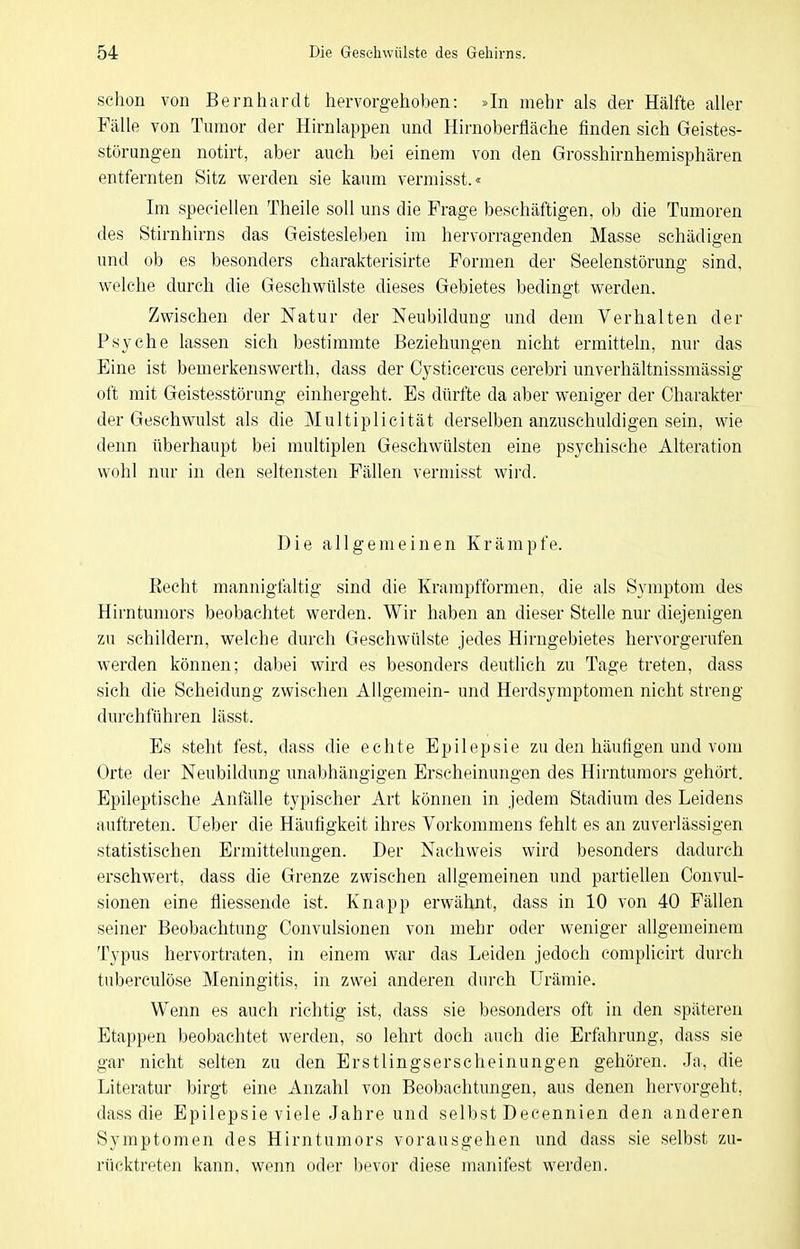 schon von Bernhardt hervorgehoben: »In mehr als der Hälfte alier Fälle von Tumor der Hirnlappen und Hirnoberfläehe finden sich Geistes- störungen notirt, aber auch bei einem von den Grosshirnhemisphären entfernten Sitz werden sie kaum vermisst.« Im speeiellen Theile soll uns die Frage beschäftigen, ob die Tumoren des Stirnhirns das Geistesleben im hervorragenden Masse schädigen und ob es besonders charakterisirte Formen der Seelenstörung sind, welche durch die Geschwülste dieses Gebietes bedingt werden. Zwischen der Natur der Neubildung und dem Verhalten der Psyche lassen sich bestimmte Beziehungen nicht ermitteln, nur das Eine ist bemerkenswerth, dass der Cysticercus cerebri unverhältnissmässig oft mit Geistesstörung einhergeht. Es dürfte da aber weniger der Charakter der Geschwulst als die Multiplicität derselben anzuschuldigen sein, wie denn überhaupt bei multiplen Geschwülsten eine psychische Alteration wohl nur in den seltensten Fällen vermisst wird. Die allgemeinen Krämpfe. Recht mannigfaltig sind die Krampfformen, die als Symptom des Hirntumors beobachtet werden. Wir haben an dieser Stelle nur diejenigen zu schildern, welche durch Geschwülste jedes Hirngebietes hervorgerufen werden können; dabei wird es besonders deutlich zu Tage treten, dass sich die Scheidung zwischen Allgemein- und Herdsymptomen nicht streng durchführen lässt. Es steht fest, dass die echte Epilepsie zu den häufigen und vom Orte der Neubildung unabhängigen Erscheinungen des Hirntumors gehört. Epileptische Antalle typischer Art können in jedem Stadium des Leidens auftreten, lieber die Häufigkeit ihres Vorkommens fehlt es an zuverlässigen statistischen Ermittelungen. Der Nachweis wird besonders dadurch erschwert, dass die Grenze zwischen allgemeinen und partiellen Convul- sionen eine fliessende ist. Knapp erwähnt, dass in 10 von 40 Fällen seiner Beobachtung Convulsionen von mehr oder weniger allgemeinem Typus hervortraten, in einem war das Leiden jedoch eomplicirt durch tuberculöse Meningitis, in zwei anderen durch Urämie. Wenn es auch richtig ist, dass sie besonders oft in den späteren Etappen beobachtet werden, so lehrt doch auch die Erfahrung, dass sie gar nicht selten zu den Erstlingserscheinungen gehören. .Ja, die Literatur birgt eine Anzahl von Beobachtungen, aus denen hervorgeht, dass die Epilepsie viele Jahre und selbst Decennien den anderen Symptomen des Hirntumors vorausgehen und dass sie selbst zu- rücktreten kann, wenn oder bevor diese manifest werden.