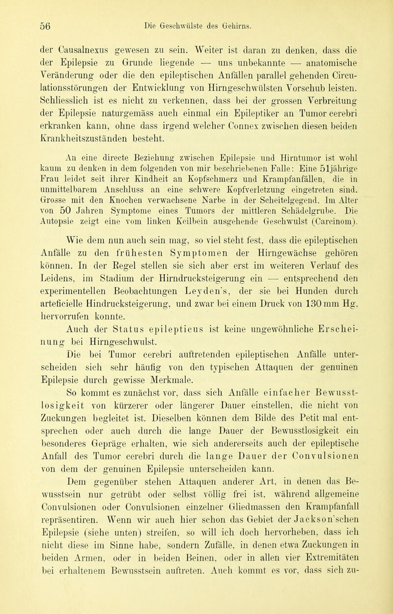 der Causalnexus gewesen zu sein. Weiter ist daran zu denken, dass die der Epilepsie zu Grunde liegende — uns unbekannte ■— anatomische Veränderung oder die den epileptischen Anfällen parallel gehenden Circu- lationsstörungen der Entwicklung von Hirngeschwülsten Vorschub leisten. Schliesslich ist es nicht zu verkennen, dass bei der grossen Verbreitung der Epilepsie naturgemäss auch einmal ein Epileptiker an Tumor cerebri erkranken kann, ohne dass irgend welcher Connex zwischen diesen Ijeiden Krankheitszuständen besteht. An eine directe Beziehung zwischen Epilepsie imi Hirntumor ist wohl kaum zu denken in dem folgenden von mir beschriebenen FaUe: Eine 51jährige Frau leidet seit ihrer Kindheit an Kopfsehmerz und Krampfanfällen, die in unmittelbarem Ansehluss an eine schwere Kopfverletzung eingetreten sind. Grosse mit den Knochen verwachsene Narbe in der Scheitelgegend. Im Alter von 50 Jahren Symptome eines Tumors der mittleren Schädelgrube. Die Autopsie zeigt eine vom linken Keilbein ausgehende Geschwulst (Carcinom). Wie dem nun auch sein mag, so viel steht fest, dass die epileptischen Anfälle zu den frühesten Symptomen der Hirngewächse gehören können. In der Regel stellen sie sich aber erst im weiteren Verlauf des Leidens, im Stadium der Hirndrucksteigerung ein — entsprechend den experimentellen Beobachtungen Leyden's, der sie bei Hunden durch arteficielle Hindrucksteigerung, und zwar bei einem Druck von 130 mm Hg. hervorrufen konnte. Auch der Status epilepticus ist keine ungewöhnliche Erschei- nung bei Hirngeschwulst. Die bei Tumor cerebri auftretenden epileptischen Anfälle unter- scheiden sich sehr häufig von den typischen Attaquen der genuinen Epilepsie durch gewisse Merkmale. So kommt es zunächst vor, dass sich Anfälle einfacher Bewusst- losigkeit von kürzerer oder längerer Dauer einstellen, die nicht von Zuckungen begleitet ist. Dieselben können dem Bilde des Petit mal ent- sprechen oder auch durch die lange Dauer der Bewusstlosigkeit ein besonderes Gepräge erhalten, wie sich andererseits auch der epileptische Anfall des Tumor cerebri durch die lange Dauer der Convulsionen von dem der genuinen Epilepsie unterscheiden kann. Dem gegenüber stehen Attaquen anderer Art, in denen das Be- wusstsein nur getrübt oder selbst völlig frei ist, während allgemeine Convulsionen oder Convulsionen einzelner Gliedmassen den Krampfanfall repräsentiren. Wenn wir auch hier schon das Gebiet der Jackson'schen Epilepsie (siehe unten) streifen, so will ich doch hervorheben, dass ich nicht diese im Sinne habe, sondern Zufälle, in denen etwa Zuckungen in beiden Armen, oder in beiden Beinen, oder in allen vier Extremitäten bei erhaltenem Bewusstsein auftreten. Auch kommt es vor, dass sich zu-