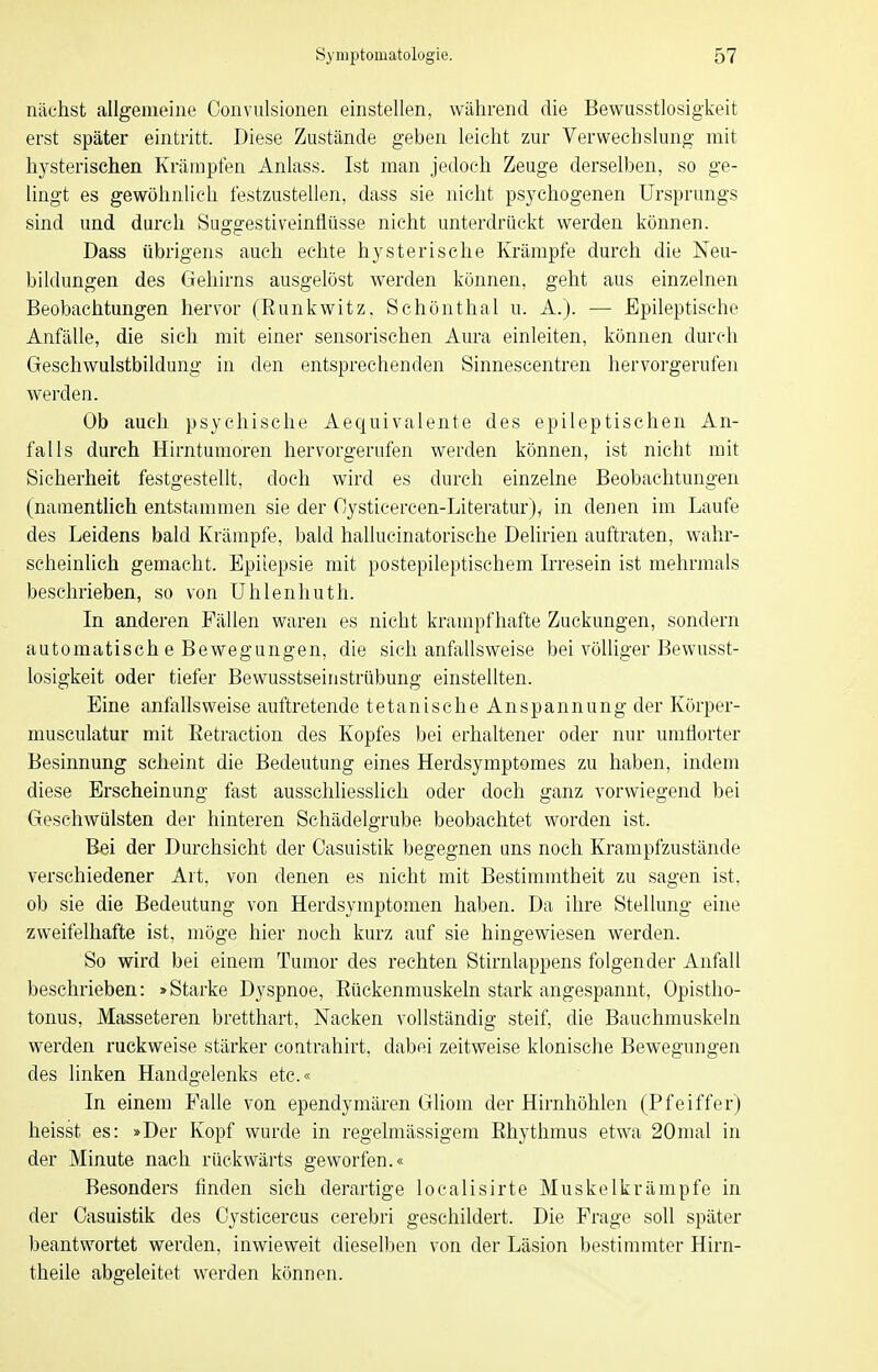 nächst allgemeine Oonvulsionen einstellen, während die Bewusstlosigkeit erst später eintritt. Diese Zustände geben leicht zur Verwechslung mit hysterischen Krämpfen Anlass. Ist man jedoch Zeuge derselben, so ge- lingt es gewöhnlich festzustellen, dass sie nicht psychogenen Ursprungs sind und durch Suggestiveintlüsse nicht unterdrückt werden können. Dass übrigens auch echte hysterische Krämpfe durch die Neu- bildungen des Gehirns ausgelöst werden können, geht aus einzelnen Beobachtungen hervor (Runkwitz. Schönthal u. A.). — Epileptische Anfälle, die sich mit einer sensorischen Aura einleiten, können durch Geschwulstbildung in den entsprechenden Sinnescentren hervorgerufen werden. Ob auch psychische Aequivalente des epileptischen An- falls durch Hirntumoren hervorgerufen werden können, ist nicht mit Sicherheit festgestellt, doch wird es durch einzelne Beobachtungen (namentlich entstammen sie der Cysticercen-Literatur), in denen im Laufe des Leidens bald Krämpfe, bald hallucinatorische Delirien auftraten, wahr- scheinlich gemacht. Epilepsie mit postepileptischem Irresein ist mehrmals beschrieben, so von Uhlenhuth. In anderen Fällen waren es nicht krampfhafte Zuckungen, sondern automatisch e Bewegungen, die sich anfallsweise bei völliger Bewusst- losigkeit oder tiefer Bewusstseinstrübung einstellten. Eine anfallsweise auftretende tetanische Anspannung der Körper- musculatur mit Eetraction des Kopfes bei erhaltener oder nur umflorter Besinnung scheint die Bedeutung eines Herdsymptomes zu haben, indem diese Erscheinung fast ausschliesslich oder doch ganz vorwiegend bei Geschwülsten der hinteren Schädelgrube beobachtet worden ist. Bei der Durchsicht der Casuistik begegnen uns noch Krampfzustände verschiedener Art, von denen es nicht mit Bestimmtheit zu sagen ist, ob sie die Bedeutung von Herdsymptomen haben. Da ihre Stellung eine zweifelhafte ist, möge hier noch kurz auf sie hingewiesen werden. So wird bei einem Tumor des rechten Stirnlappens folgender Anfall beschrieben: »Starke Dyspnoe, Rückenmuskeln stark angespannt, Opistho- tonus, Masseteren bretthart, Nacken vollständig steif, die Bauchmuskeln werden ruckweise stärker contrahirt, dabei zeitweise klonische Bewegungen des linken Handgelenks etc.« In einem Fahe von ependymären Gliom der Hirnhöhlen (Pfeiffer) heisst es: »Der Kopf wurde in regelmässigem Rhythmus etwa 20mal in der Minute nach rückwärts geworfen.« Besonders finden sich derartige localisirte Muskelkrämpfe in der Casuistik des Cysticercus cerebri geschildert. Die Frage soll später beantwortet werden, inwieweit dieselben von der Läsion bestimmter Hirn- theile abgeleitet werden können.