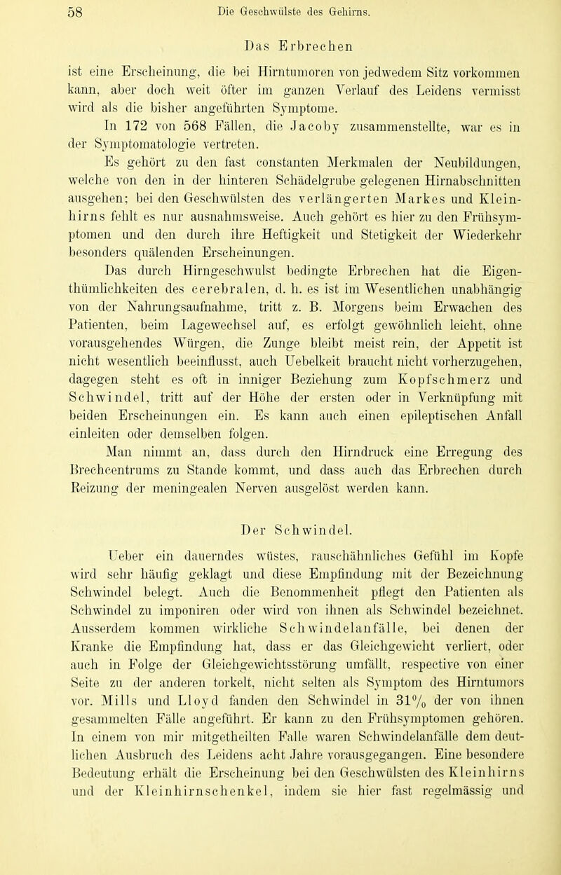 Das Erbrechen ist eine Erscheinung, die bei Hirntumoren von jedwedem Sitz vorkommen kann, aber doch weit öfter im ganzen Verlauf des Leidens vermisst wird als die bisher angeführten Symptome. In 172 von 568 Fällen, die Jacoby zusammenstellte, war es in der Symptomatologie vertreten. Es gehört zu den fast constanten Merkmalen der Neubildungen, welche von den in der hinteren Schädelgrube gelegenen Hirnabschnitten ausgehen; bei den Geschwülsten des verlängerten Markes und Klein- hirns fehlt es nur ausnahmsweise. Auch gehört es hier zu den Prühsym- ptomen und den durch ihre Heftigkeit und Stetigkeit der Wiederkehr besonders quälenden Erscheinungen. Das durch Hirngeschwulst bedingte Erbrechen hat die Eigen- thümhchkeiten des cerebralen, d. h. es ist im Wesentlichen unabhängig von der Nahrungsaufnahme, tritt z. B. Morgens beim Erwachen des Patienten, beim Lagewechsel auf, es erfolgt gewöhnlich leicht, ohne vorausgellendes Würgen, die Zunge bleibt meist rein, der Appetit ist nicht wesentlich beeinflusst, auch Uebelkeit braucht nicht vorherzugehen, dagegen steht es oft in inniger Beziehung zum Kopfschmerz und Schwindel, tritt auf der Höhe der ersten oder in Verknüpfung mit beiden Erscheinungen ein. Es kann auch einen epileptischen Anfall einleiten oder demselben folgen. Man nimmt an, dass durch den Hirndruck eine Erregung des Brechcentrums zu Stande kommt, und dass auch das Erbrechen durch Eeizung der meningealen Nerven ausgelöst werden kann. Der Schwindel. Ueber ein dauerndes wüstes, rauschähnliches Gefühl im Kopfe wird sehr häutig geklagt und diese Empfindung mit der Bezeichnung Schwindel belegt. Auch die Benommenheit pflegt den Patienten als Schwindel zu imponiren oder wird von ihnen als Schwindel bezeichnet. Ausserdem kommen wirkliche Schwindelanfälle, bei denen der Kranke die Empfindung hat, dass er das Gleichgewicht verliert, oder auch in Folge der Gleichgewichtsstörung umfällt, respective von einer Seite zu der anderen torkelt, nicht selten als Symptom des Hirntumors vor. Mills und Lloyd fanden den Schwindel in 317o der von ihnen gesammelten Fälle angeführt. Er kann zu den Frühsymptomen gehören. In einem von mir mitgetheilten Falle waren Schwindelanfälle dem deut- lichen Ausbruch des Leidens acht Jahre vorausgegangen. Eine besondere Bedeutung erhält die Erscheinung beiden Geschwülsten des Kleinhirns und der Kleinhirnschenkel, indem sie hier fast regelmässig und