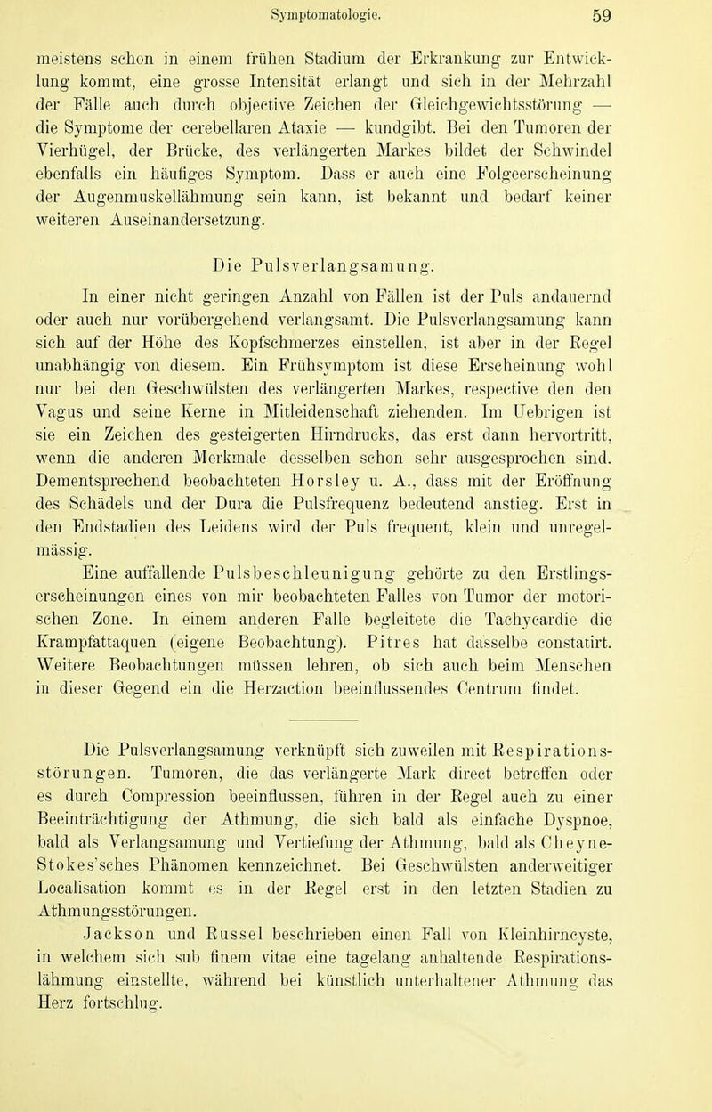 meistens schon in einem frühen Stadium der Erkrankung zur Entwick- lung kommt, eine grosse Intensität erlangt und sich in der Mehrzahl der Fälle auch durch objective Zeichen der Gleichgewichtsstörung — die Symptome der cerebellaren Ataxie — kundgibt. Bei den Tumoren der Vierhügel, der Brücke, des verlängerten Markes bildet der Schwindel ebenfalls ein häufiges Symptom. Dass er auch eine Folgeerscheinung der Augenmuskellähmung sein kann, ist bekannt und bedarf keiner weiteren Auseinandersetzung. Die Pulsverlangsamung. In einer nicht geringen Anzahl von Fällen ist der Puls andauernd oder auch nur vorübergehend verlangsamt. Die Pulsverlangsamung kann sich auf der Höhe des Kopfschmerzes einstellen, ist aber in der Eegel unabhängig von diesem. Ein Frühsymptom ist diese Erscheinung wohl nur bei den Geschwülsten des verlängerten Markes, respective den den Vagus und seine Kerne in Mitleidenschaft ziehenden. Im Uebrigen ist sie ein Zeichen des gesteigerten Hirndrucks, das erst dann hervortritt, wenn die anderen Merkmale desselben schon sehr ausgesprochen sind. Dementsprechend beobachteten Horsley u. A., dass mit der Eröffnung des Schädels und der Dura die Pulsfrequenz bedeutend anstieg. Erst in den Endstadien des Leidens wird der Puls frequent, klein und unregel- mässig. Eine auffallende Pulsbeschleunigung gehörte zu den Erstlings- erscheinungen eines von mir beobachteten Falles von Tumor der motori- schen Zone. In einem anderen Falle begleitete die Tachycardie die Krampfattaquen (eigene Beobachtung). Pitres hat dasselbe constatirt. Weitere Beobachtungen müssen lehren, ob sich auch beim Menschen in dieser Gegend ein die Herzaction beeinflussendes Centrum findet. Die Pulsverlangsamung verknüpft sich zuweilen mit Respirations- störungen. Tumoren, die das verlängerte Mark direct betreffen oder es durch Compression beeinflussen, führen in der Regel auch zu einer Beeinträchtigung der Athmung, die sich bald als einfache Dyspnoe, bald als Verlangsamung und Vertiefung der Athmung, bald als Cheyne- Stokes'sches Phänomen kennzeichnet. Bei Geschwülsten anderweitiger Localisation kommt f!S in der Regel erst iji den letzten Stadien zu Athmungsstörungen. Jackson und Rüssel beschrieben einen Fall von Kleinhirncyste, in welchem sich sub finem vitae eine tagelang anhaltende Respirations- lähmung einstellte, während bei künstlich unterhaltener Athmung das Herz fortschlug.