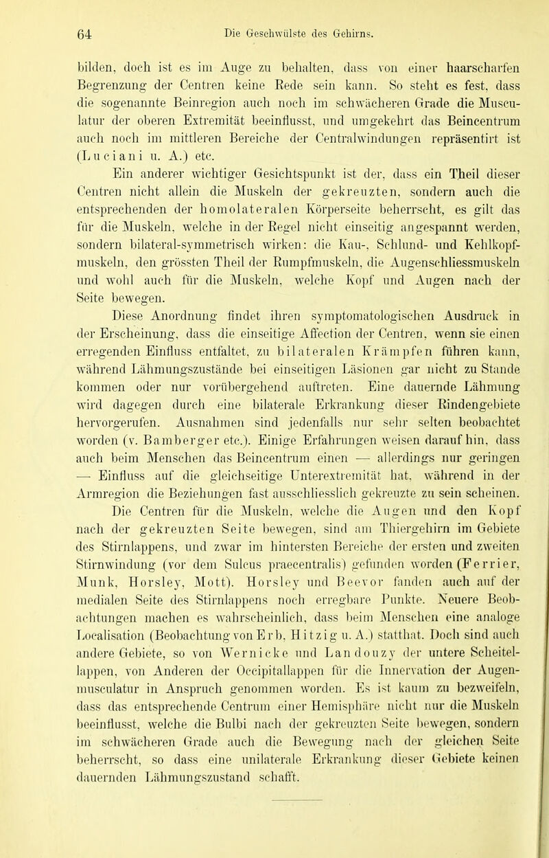 bilden, doch ist es im Auge zu belialten, dass von einer haarscharfen Begrenzung der Centren keine Rede sein kann. So steht es fest, dass die sogenannte Beinregion auch noch im schwächeren Grade die Muscu- latur der oberen Extremität beeinflusst, und umgekehrt das Beincentrum auch noch im mittleren Bereiche der Centraiwindungen repräsentirt ist (L u c i an i u. A.) etc. Ein anderer wichtiger Gesichtspunkt ist der, dass ein Theil dieser Centren nicht allein die Muskeln der gekreuzten, sondern auch die entsprechenden der homolateralen Körperseite beherrscht, es gilt das ftir die Muskeln, welche in der Eegel nicht einseitig angespannt werden, sondern bilateral-symmetrisch wirken: die Kau-, Schlund- und Kehlkopf- muskeln, den grössten Theil der Rumpfmuskeln, die Augenschliessmuskeln und wohl auch für die Muskeln, welche Kopf und Augen nach der Seite bewegen. Diese Anordnung findet ihren syraptomatologischen Ausdrack in der Erscheinung, dass die einseitige Affection der Centren, wenn sie einen erregenden Einfluss entfaltet, zu bilateralen Krämpfen fühi'en kann, während Lähmungszustände bei einseitigen Läsionen gar nicht zu Stande kommen oder nur vorübergehend auftreten. Eine dauernde Lähmung wird dagegen durch eine bilaterale Erkrankung dieser Rindengel)iete hervorgerufen. Ausnahmen sind jedenfalls nur sehr selten beobachtet worden (v. Bamberger etc.). Einige Erfahrungen weisen darauf hin, dass auch beim Menschen das Beincentrum einen — allerdings nur geringen — Einfluss auf die gleichseitige ünterextreraität hat, während in der Armregion die Beziehungen fast ausschliesslich gekreuzte zu sein scheinen. Die Centren für die Muskeln, welche die Augen und den Kopf nach der gekreuzten Seite bewegen, sind am Thiergehirn im Gebiete des Stirnlappens, und zwar im hintersten Bereiche der ersten und zweiten Stirnwindung (vor dem Sulcus praecentralis) gefunden worden (Fe r r i er, Münk, Horsley, Mott). Horsley und Beevor fanden auch auf der medialen Seite des Stirnlappens noch erregbare Punkte. Neiiere Beob- achtungen machen es wahrscheinlich, dass Ijeim Menschen eine analoge Localisation (Beobachtung von Erb. Hitzig u. A.) statthat. Doch sind auch andere Gebiete, so von Wernicke und Landouzy der untere Seheitel- lappen, von Anderen der Occipitallappen für die Innervation der Augen- nmsculatur in Anspruch genommen worden. Es ist kaum zu bezweifeln, dass das entsprechende Centrum einer Hemisphäre nicht nur die Muskeln beeinflusst, welche die Bulbi nach der gekreuzten Seite liewegen, sondern im schwächeren Grade auch die Bewegung nach der gleichen Seite beherrscht, so dass eine unilaterale Erkrankung dieser Gebiete keinen dauernden Lähmungszustand schafft.