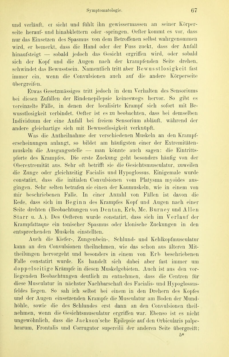 und verläuft, er sieht und fühlt ihn gewissermassen an seiner Körper- seite herauf- und hinabklettern oder -springen. Oefter kommt es vor, dass nur das Einsetzen des Spasmus von dem Betroffenen selbst wahrgenommen wird, er bemerkt, dass die Hand oder der Fuss zuckt, dass der Anfall hinaufsteigt — sobald jedoch das Gesicht ergriffen wird, oder sobald sich der Kopf und die Augen nach der krampfenden Seite drehen, schwindet das Bewusstsein. Namentlich tritt aber Bewiisstlosigkeit fast immer ein, wenn die Oonvulsionen auch auf die andere Körperseite übergreifen. Etwas Gesetzmässiges tritt jedoch in dem Verhalten des Sensoriums bei diesen Zufällen der Rindenepilepsie keineswegs hervor. So gibt es vereinzelte Fälle, in denen der localisirte Krampf sich sofort mit Be- wusstlosigkeit verbindet. Oefter ist es zu beobachten, dass bei demselben Individuum der eine Anfall bei freiem Sensorium abläuft, während der andere gleichartige sich mit Bewusstlosigkeit verknüpft. Was die Antheilnahme der verschiedenen Muskeln an den Krampf- erscheinungen anlangt, so bildet am häufigsten einer der Extremitäten- muskeln die Ausgangsstelle — man könnte auch sagen: die Eintritts- pforte des Krampfes. Die erste Zuckung geht besonders häufig von der Oberextremität aus. Sehr oft betrifft sie die Gesichtsmusculatur, zuweilen ■die Zunge oder gleichzeitig Facialis und Hypoglossus. Einigemale wurde constatirt, dass die initialen Convulsionen vom Platysma myoides aus- gingen. Sehr selten betrafen sie einen der Kaumuskeln, wie in einem von mir beschriebenen Falle. In einer Anzahl von Fällen ist davon die Kede, dass sich im Beginn des Krampfes Kopf und Augen nach einer Seite drehten (Beobachtungen von Dentan, Erb, Mc. Burney und Allen Starr u. A.). Des Oefteren wurde constatirt, dass sich im Verlauf der Krampfattaque ein tonischer Spasmus oder klonische Zuckungen in den ■entsprechenden Muskeln einstellten. Auch die Kiefer-, Zungenbein-, Schlund- und Kehlkopfmusculatur kann an den Convulsionen theilnehmen, wie das schon aus älteren Mit- theilungen hervorgeht und besonders in einem von Erb beschriebenen Falle constatirt wurde. Es handelt sich dabei aber fast immer um ■doppelseitige Krämpfe in diesen Muskelgebieten. Auch ist aus den vor- liegenden Beobachtungen deutlich zu entnehmen, dass die Centren für diese Musculatur in nächster Nachbarschaft des Facialis- und Hypoglossus- feldes liegen. So sah ich selbst bei einem in den Drehern des Kopfes und der Augen einsetzenden Krämpfe die Musculatur am Boden der Mund- höhle, sowie die des Schlundes erst dann an den Convulsionen theil- nehmen, wenn die Gesichtsmusculatur ergriffen war. Ebenso ist es nicht ungewöhnlich, dass die Jackson'sche Epilepsie auf den Orbicularis palpe- brarum. Frontalis und Corrugator supercilii der anderen Seite übergreift; .5*