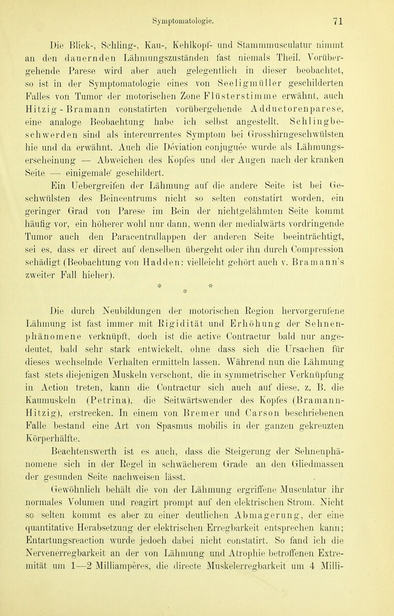 Die Blick-, Schling-, Kau-, Kehlkopf- und Staiiiuiiim.sculatur uiiiunt au den dauernden Lähnjungszuständen fast niemals Theil. Vorüber- gehende Parese wird aber auch gelegentlich in dieser beobachtet, so ist in der Symptomatologie eines von See Ii gm filier geschilderten Falles von Tumor der motorischen Zone Flusterstimme erv^ftähnt, auch Hitzig - Bramann constatirten vorübergehende Adductorenparese, eine analoge Beobachtung habe ich selbst angestellt. Schlingbe- schwerden sind als intercurrentes Symptom bei Grosshirngeschwülsten hie und da erwähnt. Auch die Deviation eonjuguee wurde als Lähmungs- erscheinung — Abweichen des Kopfes und der Augen nach der kranken Seite — einigemale geschildert. Ein Uebergreifen der Lähmung auf die andere Seite ist bei (Ge- schwülsten des Beincentrums nicht so selten constatirt worden, ein geringer Grad von Parese im Bein der nichtgelähmten Seite kommt häufig vor, ein höherer wohl nur dann, wenn der medialvväi'ts vordringende Tumor auch den Paracentralhippen der anderen Seite beeinträchtigt, sei es, dass er direet auf denselben übergeht oder ihn durch Compression schädigt (Beobachtung von Hadden: vielleicht gehört auch v. Bramann's zweiter Fall hieher). Die durch Neubildungen der motorischen Eegion hervorgerufene Lähmung ist fast immer mit Eigidität und Erhöhung der Sehnen- phänomene verknüpft, doch ist die active Oontractur bald nur ange- deutet, ))ald sehr stark entwickelt, ohne dass sich die Ursachen für dieses wechselnde Verhalten ermitteln lassen. Während nun die Lähmung fast stets diejenigen JMuskeln verschont, die in symmetrischer Verknüpfung in Action treten, kann die Oontractur sich auch auf diese, z. B. die Kaumuskeln (Petrina), die Seitwärtswender des Kopfes (Bramann- Hitzig), erstrecken. In einem von Bremer und Carson beschriebenen Falle bestand eine Art von Spasmus mobilis in der ganzen gekreuzten Körperhälfte. Beachtenswerth ist es auch, dass die Steigerung der Sehnenphä- noniene sich in der Regel in schwächerem Grade an deji Gliedmassen der gesunden Seite nachweisen lässt. Gewöhnlich behält die von der Lähmung ergriffene Musculatur ihr normales Volumen und reagirt prompt auf den elektrischen Strom. Nicht so selten kommt es aber zu einer deutlichen Abmagerung, der eine quantitative Herabsetzung der elektrischen Erregbai'keit entsprechen kann; Entartungsreaction wurde jedoch dabei nicht constatirt. So fand ich die Nervenerregbarkeit an der von Lähmung und Atrophie betroffenen Extre- mität um 1—2 Milliamperes, die directe Muskelerregbarkeit um 4 Mihi-