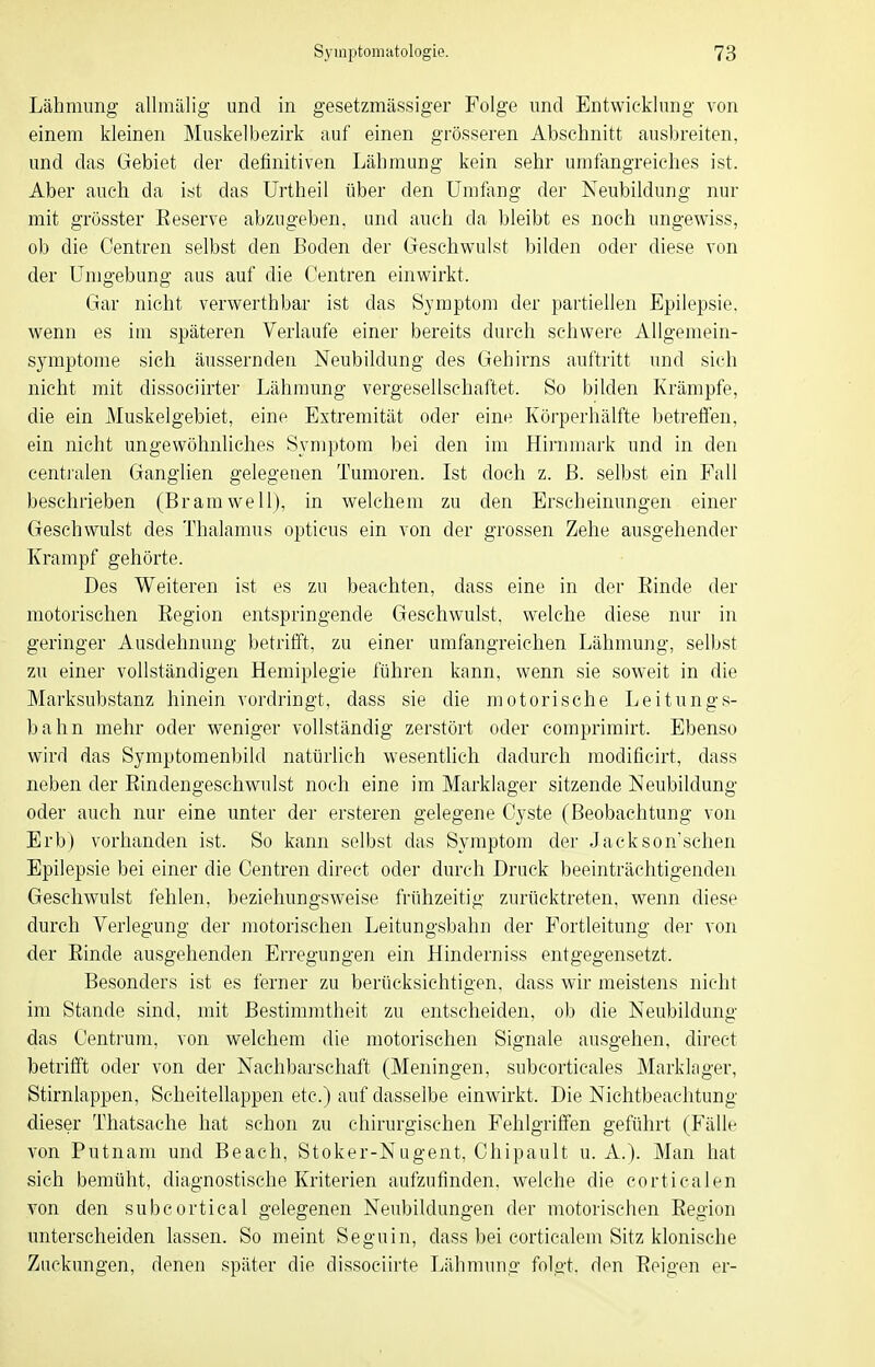 Lähmung allmälig und in gesetzmässiger Folge und Entwicklung von einem kleinen Muskelbezirk auf einen grösseren Abschnitt ausbreiten, und das Gebiet der definitiven Lähmung kein sehr umfangreiches ist. Aber auch da ist das ürtheil über den Umfang der Neubildung nur mit grösster Eeserve abzugeben, und auch da bleibt es noch ungewiss, ob die Centren selbst den Boden der Geschwulst bilden oder diese von der Umgebung aus auf die Centren einwirkt. Gar nicht verwerthbar ist das Symptom der partiellen Epilepsie, wenn es im späteren Verlaufe einer bereits durch schwere Allgemein- symptome sich äussernden Neubildung des Gehirns auftritt und sich nicht mit dissociirter Lähmung vergesellschaftet. So bilden Krämpfe, die ein Muskelgebiet, eine Extremität oder eine Körperhälfte betrefien, ein nicht ungewöhnliches Symptom bei den im Hirnmark und in den centralen Ganglien gelegenen Tumoren. Ist doch z. ß. selbst ein Fall beschrieben (Br am well), in welchem zu den Erscheinungen einer Geschwulst des Thalamus opticus ein von der grossen Zehe ausgehender Krampf gehörte. Des Weiteren ist es zu beachten, dass eine in der Einde der motorischen Eegion entspringende Geschwulst, welche diese nur in geringer Ausdehnung betrifft, zu einer umfangreichen Lähmung, selbst zu einer vollständigen Hemiplegie führen kann, wenn sie soweit in die Marksubstanz hinein vordringt, dass sie die motorische Leitungs- bahn mehr oder weniger vollständig zerstört oder comprimirt. Ebenso wird das Symptomenbild natürlich wesenthch dadurch modificirt, dass neben der Eindengeschwulst noch eine im Marklager sitzende Neubildung oder auch nur eine unter der ersteren gelegene Cyste (Beobachtung von Erb) vorhanden ist. So kann selbst das Symptom der Jackson'schen Epilepsie bei einer die Centren direct oder durch Druck beeinträchtigenden Geschwulst fehlen, beziehungsweise frühzeitig zurücktreten, wenn diese durch Verlegung der motorischen Leitungsbahn der Fortleitung der von der Einde ausgehenden Erregungen ein Hinderniss entgegensetzt. Besonders ist es ferner zu berücksichtigen, dass wir meistens nicht im Stande sind, mit Bestimmtheit zu entscheiden, ob die Neubildung das Centi'um. von welchem die motorischen Sio-nale auso'ehen, dii'ect betrifft oder von der Nachbarschaft (Meningen, subcorticales Markkiger, Stirnlappen, Scheitellappen etc.) auf dasselbe einwirkt. Die Nichtbeachtung dieser Thatsache hat schon zu chirurgischen Fehlgriffen geführt (Fälle von Putnam und Beach, Stoker-Nugent, Chipault u. A.). Man hat sich bemüht, diagnostische Kriterien aufzufinden, welche die corticalen von den subcortical gelegenen Neubildungen der motorischen Eegion unterscheiden lassen. So meint Seguin, dass bei cortiealem Sitz klonische Zuckungen, denen später die dissociirte Lähmung folgt, den Eeigen er-