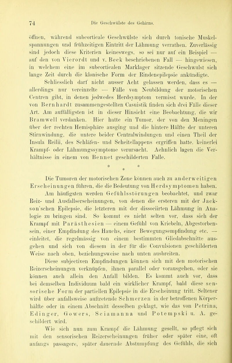 Offnen, während siibcorticale Geschwülste sieh durch tonische Miiskel- spixnnnngen und ti-ühzeitigen Eintritt der Lähmung vei'rathen. Zuverlässig sind jedoch diese Kriterien keineswegs, so sei nur auf ein Beispiel — auf den von Vierordt und v. Beck beschriebenen Fall — hingewiesen, in welchem eine im subcorticalen Marklager sitzende Geschwulst sich lange Zeit durch die klonische Form der Eindenepilepsie ankündigte. Schliesslich darf nicht ausser Acht gelassen werden, dass es — allerdings nur vereinzelte — Fälle von Neubildung der motorischen Centren gibt, in denen jedwedes Herdsymptom vermisst wurde. In der von Bernhardt zusammengestellten Casuistik finden sich drei Fälle dieser Art. Am auffälligsten ist in dieser Hinsicht eine Beobachtung, die wir Bramwell verdanken. Hier hatte ein Tumor, der von den Meningen über der rechten Hemisphäre ausging und die hintere Hälfte der unteren Stirnwindung, die untere beider Centraiwindungen und einen Theil der Insula Reilii, des Schläfen- und Scheitellappens ergriffen hatte, keinerlei Krampf- oder Lähmungssymptome verursacht. Aehnlich lagen die Ver- hältnisse in einem von Bennet geschilderten Falle. JJie Tumoren der motorischen Zone können auch zu anderweitigen Erscheinungen führen, die die Bedeutung von Herdsymptomen haben. Am häutigsten werden Gefühlsstörungen beobachtet, und zwar Reiz- und Ausfallserscheinungen, von denen die ersteren mit der Jack- son'schen Epilepsie, die letzteren mit der dissociirten Lähmung in Ana- logie zu bringen sind. So kommt es nicht selten vor, dass sich der Krampf mit Parästhesien — einem Gefühl von Kriebeln, Abgestorben- sein, einer Empfindung des Hauchs, einer Bewegungsempfindung etc. — einleitet, die regelmässig von einem bestimmten Gliedabschnitte aus- gehen und sich von diesem in der für die Convulsionen geschilderten Weise nach oben, beziehungsweise nach unten ausbreiten. Diese subjectiven Empfindungen können sich mit den motorischen Keizerscheinungen verknüpfen, ihnen })arallel oder vorausgehen, oder sie können auch allein den Anfall bilden. Es kommt auch vor, dass bei demselben Individuum bald ein wirklicher Krampf, bald diese sen- sorische Form der partiellen Epilepsie in die Erscheinung tritt. Seltener wird über anfallsweise auftretende Schmerzen hi der betroffenen Körper- hälfte oder in einem xibschnitt desselben geklagt, wie das von Petrina, E d i n g e r, G o w e r s, S c i a m a n n a und P o t e m p s k i u. A. ge- schildert wird. Wie sich nun zum Krampf die Lähmung gesellt, so pflegt sieh mit den sensorischen Keizerscheinungen früher oder später eine, oft anfangs passagere, später dauernde Abstumpfung des (lefühls, die sich