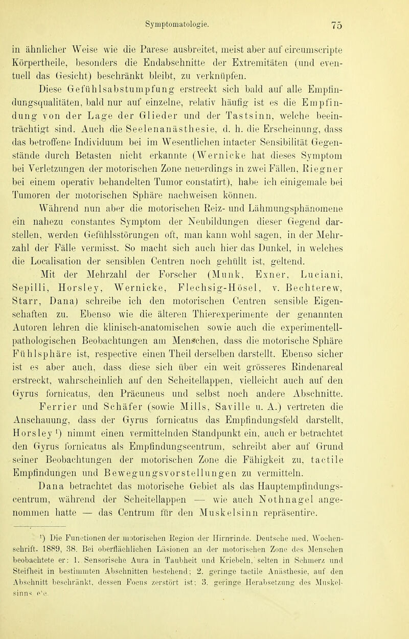 iii ähnlicher Weise wie die Parese ausbreitet, meist aber auf circuniseripte Körpertheile, besonders die Endabschnitte der Extremitäten (und even- tuell das Gesieht) beschränkt bleibt, zu verknüpfen. Diese Gefühlsabstunipfung erstreckt sich bald auf alle Empfin- dungsqualitäten, bald nur auf einzelne, relativ häufig- ist es die Empfin- dung von der Lage der Glieder und der Tastsinn, welche beein- trächtigt sind. Auch die Seelenanästhesie, d. h. die Erscheinung, dass das betroffene Individuum bei im Wesentlichen intacter Sensibilität Gegen- stände durch Betasten nicht erkannte (Wernicke hat dieses Symptom bei Verletzungen der motorischen Zone neuerdings in zwei Fällen, ßiegner bei einem operativ ))ehandelten Tumor constatirt), habe ich einigemale bei Tumoren der inotorischen Sphäre nachweisen können. Während nun aber die motorischen Reiz- und Lähmungsphänomene ein nahezu constantes Symptom der Neubildungen dieser Gegend dar- stellen, werden Geluhlsstörungen oft, man kann wohl sagen, in der Mehr- zahl der Fälle vermisst. So macht sich auch hier das Dunkel, in welches die Localisation der sensiblen Centren noch gehüllt ist, geltend. Mit der Mehrzahl der Forseher (Münk, Exner, Luciani, Sepilli, Horsley, Wernicke, Flechsig-Hösel, v. Bechterew, Starr, Dana) schreibe ich den motorischen Centren sensible Eigen- schaften zu. Ebenso wie die älteren Thierexperimente der genannten Autoren lehren die klinisch-anatomischen sovi^ie auch die experimentell- pathologischen Beobachtungen am Menschen, dass die motorische Sphäre Fühlsphäre ist, respective einen Theil derselben darstellt. Ebenso sicher ist es aber auch, dass diese sieh über ein weit grösseres ßindenareal erstreckt, wahrscheinlich auf den Scheitellappen, vielleichr, auch auf den Gyrus fornicatus, den Präcuneus und selbst noch andere Abschnitte. Perrier und Schäfer (sowie Mills, Saville u. A.) vertreten die Anschauung, dass der Gyrus fornicatus das Empiindungsfeld darstellt, Horsley') nimmt einen vermittelnden Standpunkt ein, auch er betrachtet den Gyrus fornicatus als Empfindungscentrum, schreibt aber auf Grund seiner Beobachtungen der motorischen Zone die Fähigkeit zu, tactile Empfi:ndungen und Bewegungs vor Stellungen zu vermitteln. Dana betrachtet das motorische Gebiet als das Hauptempfindungs- centruni, während der Scheitellappen — wie auch Nothnagel ange- nommen hatte — das Centrum für den Muskelsinn repräsentire. ') Die Functionen der luotorisclien Eegion der Hirnrinde. Deutselie Jiied. Woelien- selirift. 1889, 38. Bei oberflächlichen Läsionen an der motorischen Zone des iVIensehen beobachtete er: 1. Sensorisehe Aura in Taubheit und Kriebeln,'selten in Sohmer/5 und Steifheit in bestimmten Abschnitten liosteliond: 2. geringe tactile Anästhesie, auf den Abschnitt beschriinkt, dessen Foeus zerstört ist: 3. gei'inge Herabsetzung des Mnskel- sinn-i e'c.