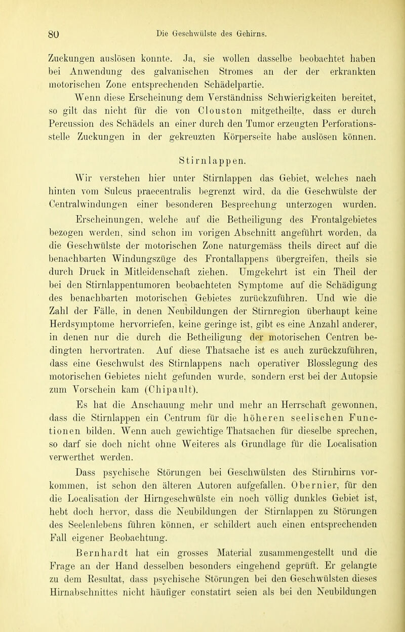 Zuckungen auslösen konnte. Ja, sie wollen dasselbe beobachtet haben bei Anwendung des galvanischen Stromes an der der erkrankten motorischen Zone entsprechenden Schädelpartie. Wenn diese Erscheinung dem Verständniss Schwierigkeiten bereitet, so gilt das nicht für die von Clouston mitgetheilte, dass er durch Percussion des Schädels an einer durch den Tumor erzeugten Perforations- stelle Zuckungen in der gekreuzten Körperseite habe auslösen können. Stirn läppen. Wir verstehen hier unter Stirnlappen das Gebiet, welches nach hinten vom Sulcus praecentralis begrenzt wird, da die Geschwülste der Centraiwindungen einer besonderen Besprechung unterzogen wurden. Erscheinungen, welche auf die Betheiligung des Frontalgebietes bezogen werden, sind schon im vorigen Abschnitt angeführt worden, da die Geschwülste der motorischen Zone naturgemäss theils direct auf die benachbarten Windungszüge des Frontallappens übergreifen, theils sie durch Druck in Mitleidenschaft ziehen. Umgekehrt ist ein Theil der bei den Stirnlappentumoren beobachteten Symptome auf die Schädigung des benachbarten motorischen Gebietes zurückzuführen. Und wie die Zahl der Fälle, in denen Neubildungen der Stirnregion überhaupt keine Herdsymptome hervorriefen, keine geringe ist, gibt es eine Anzahl anderer, in denen nur die durch die Betheiligung der motorischen Centren be- dingten hervortraten. Auf diese Thatsache ist es auch zurückzuführen, dass eine Geschwulst des Stirnlappens nach operativer Blosslegung des motorischen Gebietes nicht gefunden wurde, sondern erst bei der Autopsie zum Vorschein kam (Chipault). Es hat die Anschauung mehr und mehr an Herrschaft gewonnen, dass die Stirnlappen ein Centrum für die höheren seelischen Func- tionen bilden. Wenn auch gewichtige Thatsachen für dieselbe sprechen, so darf sie doch nicht ohne Weiteres als Grundlage für die Localisation verwerthet werden. Dass psychische Störungen bei Geschwülsten des Stirnhirns vor- kommen, ist schon den älteren Autoren aufgefallen. Obernier, für den die Localisation der Hirngeschwülste ein noch völlig dunkles Gebiet ist, hebt doch hervor, dass die Neubildvmgen der Stirnlappen zu Störungen des Seelenlebens führen können, er schildert auch einen entsprechenden Fall eigener Beobachtung. Bernhardt hat ein grosses Material zusammengestellt und die Frage an der Hand desselben besonders eingehend geprüft. Er gelangte zu dem Resultat, dass psychische Störungen bei den Geschwülsten dieses Hirnabschnittes nicht häufiger constatirt seien als bei den Neubildungen