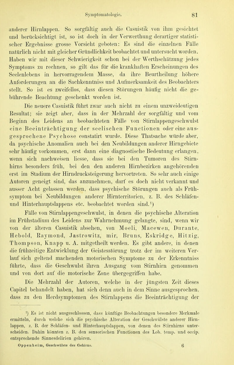 anderer Hirnlappen. So sorgfältig- auch die Casuistik von ihm gesichtet und berücksichtigt ist, so ist doch in der Yerwerthung derartiger statisti- scher Ergebnisse grosse Vorsicht geboten: Es sind die einzelnen Fälle natürlich nicht mit gleicher Gründlichkeit beobachtet und untersucht worden. Haben wir mit dieser Schwierigkeit schon bei der Werthschätzung jedes Symptoms zu rechnen, so gilt das für die krankhaften Erscheinungen des Seelenlebens in hervorragendem Masse, da ihre Beurtheilung höhere Anforderungen an die Sachkenntniss und Aufmerksamkeit des Beobachters stellt. So ist es zweifellos, dass diesen Störungen häufig nicht die ge- l)ührende Beachtung geschenkt worden ist. Die neuere Casuistik führt zwar auch nicht zu einem unzweideutigen Eesultat; sie zeigt aber, dass in der Mehrzahl der sorgfältig und vom Beginn des Leidens an beobachteten Fälle von Stirnlappengeschwulst eine Beeinträchtigung der seelischen Functionen oder eine aus- gesprochene Psychose eonstatirt wurde. Diese Thatsache würde aber, da psychische Anomalien auch bei den Neubildungen anderer Hirngebiete sehr häufig vorkommen, erst dann eine diagnostische Bedeutung erlangen, wenn sich nachweisen liesse, dass sie bei den Tumoren des Stirn- hirns besonders früh, bei den den anderen Hirnbezirken angehörenden erst im Stadium der Hirndrucksteigerung hervortreten. So sehr auch einige Autoren geneigt sind, das anzunehmen, darf es doch nicht verkannt und ausser Acht gelassen werden, dass psychische Störungen auch als Früh- symptom bei Neubildungen anderer Hirnterritorien, z. B. des Schläfen- und Hinterhauptslappens etc. beobachtet worden sind.') Fälle von Stirnlappengeschwulst, in denen die psychische Alteration im Frühstadiuni des Leidens zur Wahrnehmung gelangte, sind, wenn wir von der älteren Casuistik absehen, von Moeli, Macewen, Durante, Hebold, Eaymond, Jastrowitz, mir, Bruns, Eskridge, Hitzig, Thompson, Knapp u. A. mitgetheilt werden. Es gibt andere, in denen die frühzeitige Entwicklung, der Geistesstörung trotz der im weiteren Ver- lauf sich geltend machenden motorischen Symptome zu der Erkenntniss führte, dass die Geschwulst ihren Ausgang vom Stirnhirn genommen und von dort auf die motorische Zone übergegrifi'en habe. Die ]\Iehrzahl der Autoren, welche in der jüngsten Zeit dieses Capitel behandelt haben, hat sich denn auch in dem Sinne ausgesprochen, dass zu den Herdsymptomen des Stirnlappens die Beeinträchtigung der 1) Es ist nicht ausgeseUossen, dass künftige Beobachtungen besondere Merkmale ermitteln, durch welche sich die psychische Alteration der Geschwülste anderer Hirn- lappen, 1j. B. der Schläfen- und Hinterhauptslappen, von denen des Stirnhirns unter- scheiden. Dahin könnten z. B. den sensorisehen Functionen des Lob. temp. und occip. entsprechende Sinnesdelirien gehören. Oppenheim, Geschwülste des Gehirns. 6