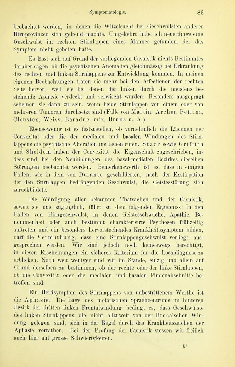 beobachtet wordea, in denen die Witzelsucht bei Geschwülsten anderer Hirnprovinzen sich geltend machte. Umgekehrt habe ich neuerdings eine Geschwulst im rechten Stirnlappen eines Mannes gefunden, der das Symptom nicht geboten hatte. Es lässt sich auf Grund der vorhegenden Casuistik nichts Bestimmtes darüber sagen, ob die psychischen Anomalien gleichmässig bei Erkrankung des rechten und linken Stirnlappens zur Entwicklung kommen. In meinen eigenen Beobachtungen traten sie mehr bei den Affectionen der rechten Seite hervor, weil sie bei denen der linken durch die meistens be- stehende Aphasie verdeckt und verwischt wurden. Besonders ausgeprägt seheinen sie dann zu sein, wenn beide Stirnlappen von einem oder von mehreren Tumoren durchsetzt sind (Fälle von Martin, Archer, Petrina, Olouston, Weiss, Baraduc, mir, Bruns u. A.). Ebensowenig ist es festzustellen, ob vornehmlich die Läsionen der Oonvexität oder die der medialen und basalen Windungen des Stirn- lappens die psychische Alteration ins Leben rufen. Starr sowie Griffith und S hei dorn haben der Oonvexität die Eigenschaft zugeschrieben, in- dess sind bei den Neubildungen des basal-medialen Bezirkes dieselben Störungen beobachtet worden. Bemerkenswerth ist es, dass in einigen Fällen, wie in dem von Durante geschilderten, nach der Exstirpation der den Stirnlappen bedrängenden Geschwulst, die Geistesstörung sich zurückbildete. Die Würdigung aller bekannten Thatsachen und der Casuistik, soweit sie uns zugänglich, führt zu dem folgenden Ergebniss: In den Fällen von Hirngeschwulst, in denen Geistesschwäche, Apathie, Be- nommenheit oder auch bestimmt charakterisirte Psychosen frühzeitig auftreten und ein besonders hervorstechendes Krankheitssymptom bilden, darf die Vermuthung, dass eine Stirnlappengeschwulst vorliegt, aus- gesprochen werden. Wir sind jedoch noch keineswegs berechtigt, in diesen Erscheinungen ein sicheres Kriterium für die Localdiagnose zu erblicken. Noch weit weniger sind wir im Stande, einzig und allein auf Grund derselben zu bestimmen, ob der rechte oder der linke Stirnlappen, ob die Oonvexität oder die medialen und basalen Eindenabschnitte be- troffen sind. Ein Herdsymptom des Stirnlappens von unbestrittenem Werthe ist die Aphasie. Die Lage des motorischen Sprachcentrums im hinteren Bezirk der dritten linken Frontalwindung bedingt es, dass Geschwülste des linken Stirnlappens, die nicht ahzuweit von der Broca'schen Win- dung gelegen sind, sich in der Eegel durch das Krankheitszeichen der Aphasie verrathen. Bei der Prüfung der Oasuistik stossen wir freilich auch hier auf grosse Schwierigkeiten. 6*