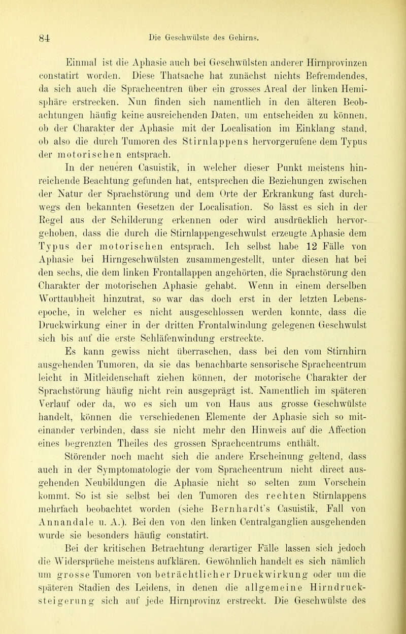 Einmal ist die Aphasie auch bei Geschwülsten anderer Hirnprovinzen constatirt worden. Diese Thatsache hat zunächst nichts Befremdendes, da sieh auch die Sprachcentren über ein grosses xireal der linken Hemi- sphäre erstrecken. Nun finden sich namentUch in den älteren Beob- achtungen häufig keine ausreichenden Daten, um entscheiden zu können, ob der Charakter der Aphasie mit der Localisation im Einklang stand, ob also die durch Tumoren des Stirnlappens hervorgerufene dem Typus der motorischen entsprach. In der neueren Casuistik, in welcher dieser Punkt meistens hin- reichende Beachtung gefunden hat, entsprechen die Beziehungen zwischen der Natur der Sprachstörung und dem Orte der Erkrankung fast durch- wegs den bekannten Gesetzen der Localisation. So lässt es sich in der Eegel aus der Schilderung erkennen oder wird ausdrücklich hervor- gehoben, dass die durch die Stirnlappengeschwulst erzeugte Aphasie dem Typus der motorischen entsprach. Ich selbst habe 12 Fälle von Aphasie bei Hirngeschwülsten zusammengestellt, unter diesen hat bei den sechs, die dem linken Frontallappen angehörten, die Sprachstörung den Charakter der motorischen Aphasie gehabt. Wenn in einem derselben Worttaubheit hinzutrat, so war das doch erst in der letzten Lebens- epoche, in welcher es nicht ausgeschlossen werden konnte, dass die Druckwirkung einer in der dritten Frontalwindung gelegenen Geschwulst sich bis auf die erste Schläfenwindung erstreckte. Es kann gewiss nicht überraschen, dass bei den vom Stirnhirn ausgehenden Tumoren, da sie das benachbarte sensorische Sprachcentrum leicht in Mitleidenschaft ziehen können, der motorische Charakter der Sprachstörung häufig nicht rein ausgeprägt ist. Namentlich im späteren Verlauf oder da, wo es sich um von Haus aus grosse Geschwülste handelt, können die verschiedenen Elemente der Aphasie sich so mit- einander verbinden, dass sie nicht mehr den Hinweis auf die Atfection eines begrenzten Theiles des grossen Spracheentrums enthält. Störender noch macht sich die andere Erscheinung geltend, dass auch in der Symptomatologie der vom Sprachcentrum nicht direct aus- gehenden Neubildungen die Aphasie nicht so selten zum Vorschein kommt. So ist sie selbst bei den Tumoren des rechten Stirnlappens mehrfach beobachtet worden (siehe Bernhardt's Casuistik, Fall von Annandale u. xi.). Beiden von den linken Centraiganglien ausgehenden wurde sie besonders häufig constatirt. Bei der kritischen Betrachtung derartiger Fälle lassen sich jedoch die Widersprüche meistens aufklären. Gewöhnlich handelt es sich nämlich um grosse Tumoren von beträchtlicher Druckwirkung oder um die späteren Stadien des Leidens, in denen die allgemeine Hirndruck- steigerung sich auf jede Hirnprovinz erstreckt. Die Geschwülste des