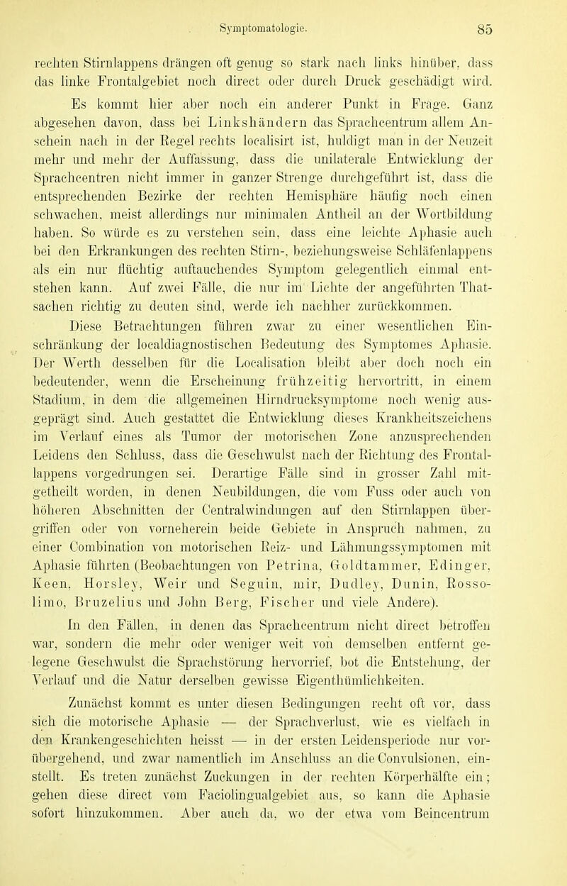 recliten Stirnlappens drängen oft genug- so stark nach links hinüber, dass das linke Frontalgebiet noch direct oder durch Druck geschädigt wird. Es kommt hier aber noch ein anderer Punkt in Frage. Ganz abgesehen davon, dass bei Linkshändern das Sprachcentrum allem An- schein nach in der Eegel rechts localisirt ist, huldigt man in der Neuzeit mehr und mehr der Auffassung, dass die unilaterale Entwicklung der Sprachcentren nicht immer in ganzer Strenge durchgeführt ist, dass die entsprechenden Bezii'ke der recliten Hemisphäre häufig noch einen schwachen, meist allerdings nur minimalen Antheil an der Wort))ildung haben. So würde es zu verstehen sein, dass eine leichte Aphasie auch bei den Erkrankungen des rechten Stirn-, beziehungsweise Schläfenlappens als ein nur flüchtig auftauchendes Symptom gelegentlich einmal ent- stehen kann. Auf zwei Fälle, die nur im Lichte der angeführten That- sachen richtig zu deuten sind, werde ich nachher zurückkommen. Diese Betrachtungen führen zwar zu einer wesentlichen Ein- schränkung der localdiagnostisehen Bedeutung des Symptomes Aphasie. Der Werth desselben für die Localisation bleibt aber doch noch ein bedeutender, wenn die Erscheinung frühzeitig hervortritt, in einem Stadium, in dem die allgemeinen Hirndrucksymptome noch wenig aus- geprägt sind. Auch gestattet die Entwicklung dieses Krankheitszeichens im Verlauf eines als Tumor der motorischen Zone anzusprechenden Leidens den Schluss, dass die Geschwulst nach der Eichtung des Frontal- lappens vorgedrungen sei. Derartige Fälle sind in grosser Zahl mit- getheilt worden, in denen Neubildungen, die vom Fuss oder auch von höheren Abschnitten der Centraiwindungen auf den Stirnlappen über- griffen oder von vorneherein beide Gebiete in Anspruch nahmen, zu einer Combination von motorischen Reiz- und Lähmungssymptomen mit Aphasie führten (Beobachtungen von Petrina, Goldtamm er, Edinger, Keen, Horsley, Weir und Seguin, mir, Dudley, Dunin, Eosso- limo, Bruzelius und John Berg, Fischer und viele Andere). In den Fällen, in denen das Sprachcentrum nicht direct lietroffen war, sondern die mehr oder weniger weit von demselben entfernt ge- legene Geschwulst die Sprachstörung hervorrief, bot die Entstehung, der Verlauf und die Natur derselben gewisse Eigenthümlichkeiten. Zunächst kommt es unter diesen Bedingungen recht oft vor, dass sich die motorische Aphasie — der Spracliverlust, wie es vielfach in den Krankengeschichten heisst — in der ersten Leidensperiode nur vor- übergehend, und zwar namentlich im Anschluss an die Oonvulsionen, ein- stellt. Es treten zunächst Zuckungen in der rechten Körperhälfte ein; gehen diese direct vom Faciolingualgebiet aus, so kann die Aphasie sofort hinzukommen. Aber auch da, wo der etwa vom Beincentrum