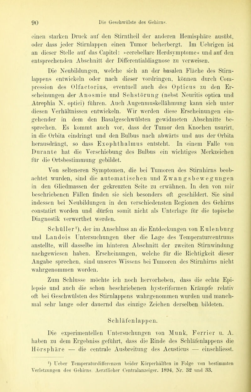 einen starken Druck auf den Stirntlieil der anderen Hemisphäre ausübt, oder dass jeder Stirnlappen einen Tumor beherbergt. Im Uebrigen ist an dieser Stelle auf das Capitel: »cerebellare Herdsymptome« und auf den entsprechenden Abschnitt der Differentialdiagnose zu verweisen. Die Neubildungen, welche sich an der basalen Fläche des Stirn- lappens entwickeln oder nach dieser vordringen, können durch Com- pression des Olfactorius, eventuell auch des Opticus zu den Er- scheinungen der Anosmie und Sehstörung (nebst Neuritis optica und Atrophia N. optici) führen. Auch Augenmuskellähmung kann sich unter diesen Verhältnissen entwickeln. Wir werden diese Erscheinungen ein- gehender in dem den Basalgeschwülsten gewidmeten Abschnitte iDe- sprechen. Es kommt auch vor, dass der Tumor den Knochen usurirt. in die Orbita eindringt und den Bulbus nach abwärts und aus der Orljita herausdrängt, so dass Exophthalmus entsteht. In einem Falle von Durante hat die Verschiebung des Bulbus ein wichtiges Merkzeichen für die Ortsbestimmung gebildet. Von selteneren Symptomen, die bei Tumoren des Stirnhirns beob- achtet wurden, sind die automatischen und Zwangsbewegungen in den Gliedmassen der gekreuzten Seite zu erwähnen. In den von mir beschriebenen Fällen finden sie sich besonders oft geschildert. Sie sind indessen bei Neubildungen in den verschiedensten Regionen des Gehirns constatirt worden und dürfen somit nicht als Unterlage für die topische Diagnostik verwerthet werden. Schüller'), der im Anschluss an die Entdeckungen von Eulenburg und Landois Untersuchungen über die Lage des Temperaturcentrums anstellte, will dasselbe im hinteren Abschnitt der zweiten Stirnwindung nachgewiesen haben. Erscheinungen, welche für die Richtigkeit dieser Angabe sprechen, sind unseres Wissens bei Tumoren des Stirnhirns nicht wahrgenommen worden. Zum Schlüsse möchte ich noch hervorheben, dass die echte Epi- lepsie und auch die schon beschriebenen hysteriformen Krämpfe relativ oft bei Geschwülsten des Stirnlappens wahrgenommen wurden und manch- mal sehr lange oder dauernd das einzige Zeichen derselben bildeten. Schläfenlappen. Die experimentellen Untersuchungen von Münk, Ferrier u. A. haben zu dem Ergebniss geführt, dass die Rinde des Schläfenlappens die Hör Sphäre — die centrale Ausbreitung des Acusticus — einschliesst. ') Ueber Temperaturtliftercnzen beider Körperhiilften in Folge von bestluiniten Verletzungen des Gehirns. Aerztlicher Centraianzeiger. 1894, Nr. 32 und 33.