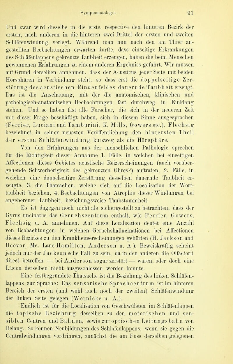 Und zwar wird dieselbe in die erste, respeetive den hinteren Bezirk der ersten, nach anderen in die hinteren zwei Drittel der ersten und zweiten Schläfenwindung verlegt. Während man nun nach den am Thier an- gestellten Beobachtungen erwarten durfte, dass einseitige Erkrankungen des Schläfenlappens gekreuzte Taubheit erzeugen, haben die beim Menschen gewonnenen Erfahrungen zu einem anderen Ergebniss geführt. Wir müssen auf Grund derselben annehmen, dass der Acusticus jeder Seite mit beiden Hörsphären in Verbindung steht, so dass erst die doppelseitige Zer- störung des aeustisehen Rindenfeldes dauernde Taubheit erzeugt. Das ist die Anschauung, mit der die anatomischen, khnischen und pathologisch-anatomischen Beobachtungen fast durchweg in Einklang stehen. Und so haben fast alle Forscher, die sich in der neueren Zeit mit dieser Frage beschäftigt haben, sich in diesem Sinne ausgesprochen (Ferrier, Lueiani und Tamburini, K. Mills, Gowers etc.). Flechsig bezeichnet in seiner neuesten Veröffentlichung den hintersten Theil der ersten Schläfenwindung kurzweg als die Hörsphäre. Von den Erfahrungen aus der menschlichen Pathologie sprechen für die Eichtigkeit dieser Annahme 1. Fälle, in welchen bei einseitigen Affectionen dieses Gebietes acustische Eeizerscheinungen (auch vorüber- gehende Schwerhörigkeit des gekreuzten Ohres?) auftraten, 2. Fälle, in welchen eine doppelseitige Zerstörung desselben dauernde Taubheit er- zeugte, 3. die Thatsachen, welche sich auf die Localisatioii der Wort- taubheit beziehen, 4. Beobachtungen von Atrophie dieser Windungen bei angeborener Taubheit, beziehungsweise Taubstummheit. Es ist dagegen noch nicht als sichergestellt zu betrachten, dass der Gyrus uncinatus das Geruchscentrum enthält, wie Ferrier, Gowers, Flechsig u. A. annehmen. Auf diese Localisation deutet eine Anzahl von Beobachtungen, in welchen Geruchsliallucinationen bei Affectionen dieses Bezirkes zu den Krankheitserscheinungen gehörten (H. Jackson and Beevor, Me. Laue Hamilton, Anderson u. A.). Beweiskräftig scheint jedoch nur der Jackson'sche FaU zu sein, da in den anderen die Olfactorii direct betroffen — bei Anderson sogar zerstört — waren, oder doch eine Läsion derselben nicht ausgeschlossen werden konnte. Eine festbegründete Thatsache ist die Beziehung des linken Schläfen- lappens zur Sprache: Das sensorische Sprachcentrum ist im hinteren Bereich der ersten (und wohl auch noch der zweiten) Schläfenwindung der linken Seite gelegen (Wemicke u. A.). Endlich ist für die Localisation von Geschwülsten im Sehläfenlappen die topische Beziehung desselben zu den motorischen und sen- siblen Centren und Bahnen, sowie zur optischen Leitungs bahn von Belang. So können Neubildungen des Schläfenlappens, wenn sie gegen die Centraiwindungen vordringen, zunächst die am Fuss derselben gelegenen