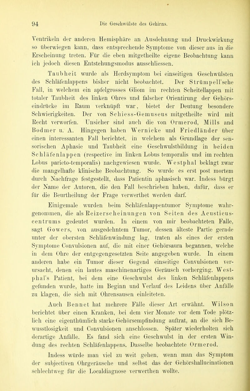 Ventrikeln der anderen Hemisphäre an Ausdehnung und Druckwirkung so überwiegen kann, dass entsprechende Sym])ton]e von dieser aus in die Erscheinung treten. Für die eben mitgetheilte eigene Beobachtung kann ich jedoch diesen Entstehungsmodus ausschiiessen. Taubheit wurde als Herdsymptom bei einseitigen Geschwülsten des Schläfenlappens bisher nicht beobachtet. Der StrümpelTsche Fall, in welchem ein apfelgrosses Gliom im rechten Scheitellappen mit totaler Taubheit des linken Ohres und falscher Orientirung der Gehörs- eindrücke im Eaum verknüpft war, bietet der Deutung besondere Schwierigkeiten. Der von Schiess-Gemuseus mitgetheilte wird mit Recht verworfen. Unsicher sind auch die von Ormerod, Mills and Bodmer u. A. Hingegen haben Wernicke und Friedländer über einen interessanten Fall berichtet, in welchem als Grundlage der sen- sorischen Aphasie und Taubheit eine Geschwulstbildung in beiden Schläfenlappen (respective im linken Lobus temporalis und im rechten Lobus parieto-temporalis) nachgewiesen winde. Westphal beklagt zwar die mangelhafte klinische Beobachtung. So wurde es erst post mortem durch Nachfrage festgestellt, dass Patientin aphasisch war. Indess bürgt der Name der Autoren, die den Fall beschrieben haben, dafür, dass er für die Beurtheilung der Frage verwerthet werden darf. Einigemale wurden beim Schläfenlappentumor Symptome wahr- genommen, die als Eeizerscheinungen von Seiten des Acusticus- centrums gedeutet wurden. In einem von mir beobachteten Falle, sagt Gowers, von ausgedehntem Tumor, dessen älteste Partie gerade unter der obersten Schläfenwindung lag, traten als eines der ersten Symptome Convulsionen auf, die mit einer Gehörsaura begannen, welche in dem Ohre der entgegengesetzten Seite angegeben wurde. In einem anderen habe ein Tumor dieser Gegend einseitige Convulsionen ver- ursacht, denen ein lautes maschinenartiges Geräusch vorherging. West- phal's Patient, bei dem eine Geschwulst des linken Scliläfenlappens gefunden wurde, hatte im Beginn und Verlauf des Leidens über Anfälle zu klagen, die sich mit Ohrensausen einleiteten. Auch Bennet hat mehrere Fälle dieser Art erwähnt. Wilson berichtet über einen Kranken, bei dem vier Monate vor dem Tode plötz- lich eine eigenthümlich starke Gehörsempfindung auftrat, an die sich Be- wusstlosigkeit und Convulsionen anschlössen. Später wiederholten sieh derartige Anfälle. Es fand sich eine Geschwulst in der ersten Win- dung des rechten Schläfenlappens. Dasselbe beobachtete Ormerod. Indess würde man viel zu weit gehen, wenn man das Symptom der subjectiven Ohrgeräusche und selbst das der Gehörshallucinationen schlechtweg für die Localdiagnose verwerthen wollte.