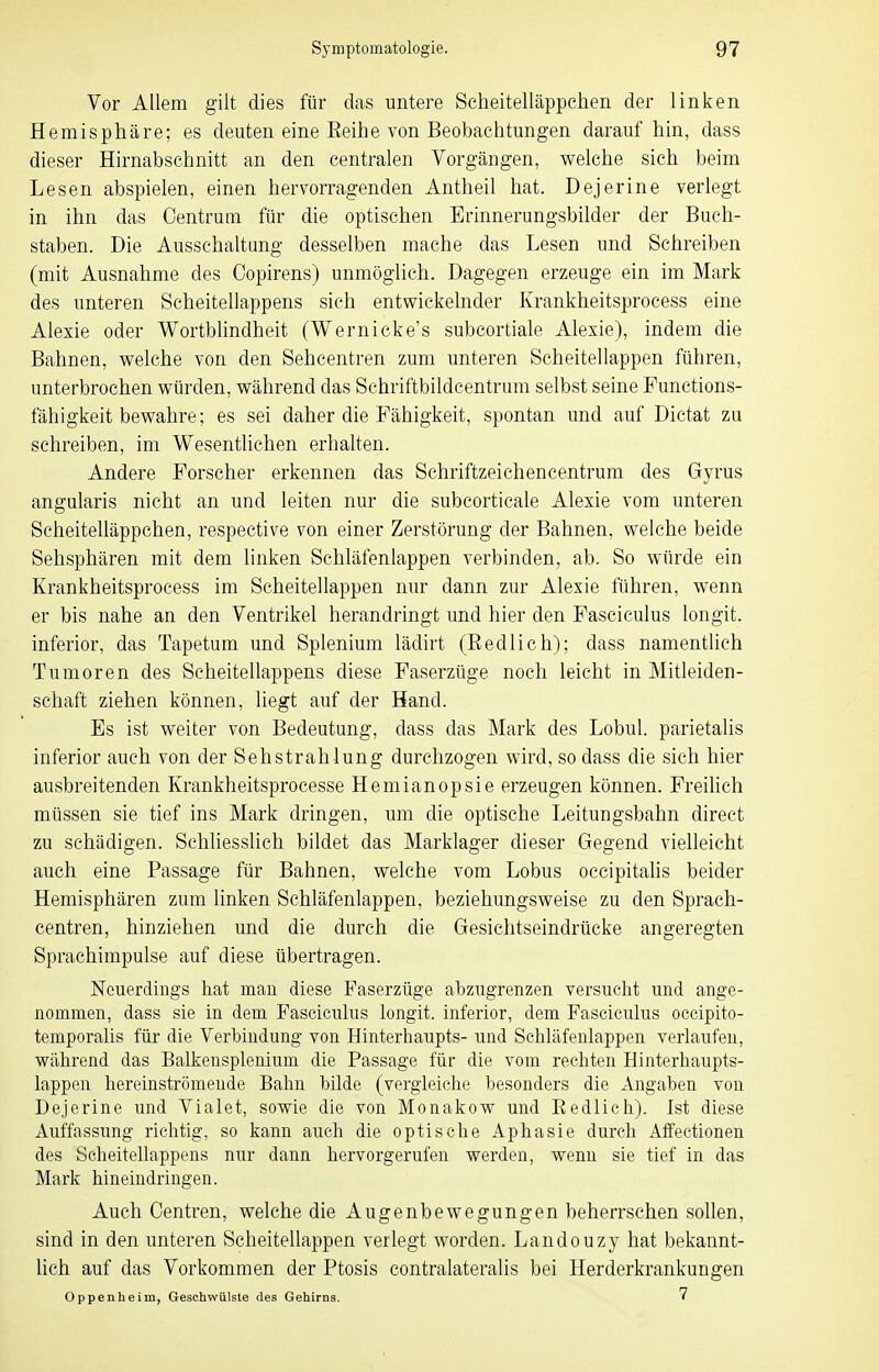 Vor Allem gilt dies für das untere Scheitelläppchen der linken Hemisphäre; es deuten eine Reihe von Beobachtungen darauf hin, dass dieser Hirnabschnitt an den centralen Vorgängen, welche sich beim Lesen abspielen, einen hervorragenden Antheil hat. Dejerine verlegt in ihn das Oentrum für die optischen Erinnerungsbilder der Buch- staben. Die Ausschaltung desselben mache das Lesen und Schreiben (mit Ausnahme des Copirens) unmöglich. Dagegen erzeuge ein im Mark des unteren Scheitellappens sich entwickelnder Krankheitsprocess eine Alexie oder Wortblindheit (Wernicke's subcortiale Alexie), indem die Bahnen, welche von den Sehcentren zum unteren Scheitellappen führen, unterbrochen würden, während das Schriftbildcentrum selbst seine Functions- fähigkeit bewahre; es sei daher die Fähigkeit, spontan und auf Dictat zu schreiben, im Wesentlichen erhalten. Andere Forscher erkennen das Schriftzeichencentrum des Gyrus angularis nicht an und leiten nur die subcorticale Alexie vom unteren Scheitelläppchen, respective von einer Zerstörung der Bahnen, welche beide Sehsphären mit dem linken Sehläfenlappen verbinden, ab. So würde ein Krankheitsprocess im Scheitellappen nur dann zur Alexie führen, wenn er bis nahe an den Ventrikel herandringt und hier den Fascieulus longit. inferior, das Tapetum und Splenium lädirt (Redlich); dass namentlich Tumoren des Scheitellappens diese Faserzüge noch leicht in Mitleiden- schaft ziehen können, liegt auf der Hand. Es ist weiter von Bedeutung, dass das Mark des Lobul. parietalis inferior auch von der Sehstrahlung durchzogen wird, so dass die sich hier ausbreitenden Krankheitsprocesse Hemianopsie erzeugen können. Freihch müssen sie tief ins Mark dringen, um die optische Leitungsbahn direct zu schädigen. Schliesslich bildet das Marklager dieser Gegend vielleicht auch eine Passage für Bahnen, welche vom Lobus occipitahs beider Hemisphären zum linken Schläfenlappen, beziehungsweise zu den Sprach- centren, hinziehen und die durch die Gesichtseindrücke angeregten Sprachimpulse auf diese übertragen. Neuerdings hat mau diese Faserzüge abzugrenzen versucht und ange- nommen, dass sie in dem Fascieulus longit. inferior, dem Fascieulus occipito- temporalis für die Verbindung von Hinterhaupts- und Schläfenlappen verlaufen, während das Balkensplenium die Passage für die vom rechten Hinterhaupts- lappen hereinströmeude Bahn bilde (vergleiche besonders die Angaben von Dejerine und Vialet, sowie die von Monakow und Eedlieh). Ist diese Auffassung richtig, so kann auch die optische Aphasie durch Affectionen des Scheitellappens nur dann hervorgerufen werden, wenn sie tief in das Mark hineindringen. Auch Centren, welche die Augenbewegungen beherrschen sollen, sind in den unteren Scheitellappen verlegt worden. Landouzy hat bekannt- lich auf das Vorkommen der Ptosis contralateralis bei Herderkrankungen Oppenheim, Geschwülste des Gehirns. 7