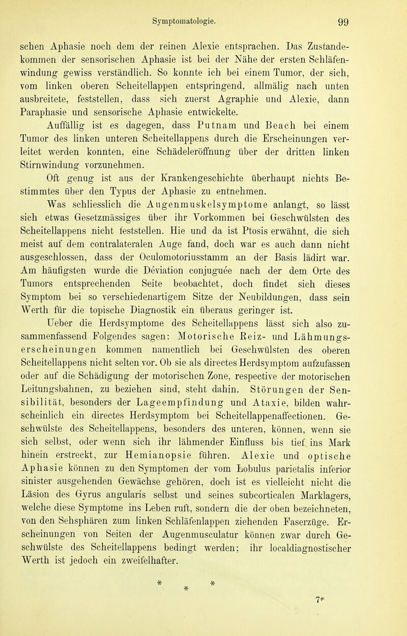 sehen Aphasie noch dem der reinen Alexie entsprachen. Das Zustande- kommen der sensorischen Aphasie ist bei der Nähe der ersten Schläfen- windung- gewiss verständhch. So konnte ich bei einem Tumor, der sich, vom linken oberen Scheitellappen entspringend, allmälig nach unten ausbreitete, feststellen, dass sich zuerst Agraphie und Alexie, dann Paraphasie und sensorische Aphasie entwickelte. Auffällig ist es dagegen, dass Putnam und Beach bei einem Tumor des linken unteren Scheitellappens durch die Erscheinungen ver- leitet werden konnten, eine Schädeleröffnung über der dritten linken Stirnwindung vorzunehmen. Oft genug ist aus der Krankengeschichte überhaupt nichts Be- stimmtes über den Typus der Aphasie zu entnehmen. Was schliesslich die Augenmuskelsymptome anlangt, so lässt sich etwas Gesetzmässiges über ihr Vorkommen bei Geschwülsten des Scheitellappens nicht feststellen. Hie und da ist Ptosis erwähnt, die sich meist auf dem contralateralen Auge fand, doch war es auch dann nicht ausgeschlossen, dass der Oculomotoriusstamm an der Basis lädirt war. Am häufigsten wurde die Deviation conjuguee nach der dem Orte des Tumors entsprechenden Seite beobachtet, doch findet sich dieses Symptom bei so verschiedenartigem Sitze der Neubildungen, dass sein Werth für die topische Diagnostik ein überaus geringer ist. Ueber die Herdsymptome des Scheitellappens lässt sich also zu- sammenfassend Folgendes sagen: Motorische Eeiz- und Lähmungs- erscheinungen kommen namentlich bei Gesehwülsten des oberen Scheitellappens nicht selten vor. Ob sie als directes Herdsymptom aufzufassen oder auf die Schädigung der motorischen Zone, respective der motorischen Leitungsbahnen, zu beziehen sind, steht dahin. Störungen der Sen- sibilität, besonders der Lageempfindung und Ataxie, bilden wahr- scheinlich ein directes Herdsymptom bei Scheitellappenaffectionen. Ge- schwülste des Scheitellappens, besonders des unteren, können, wenn sie sich selbst, oder wenn sich ihr lähmender Einfluss bis tief ins Mark hinein erstreckt, zur Hemianopsie führen. Alexie und optische Aphasie können zu den Symptomen der vom Lobulus parietahs inferior sinister ausgehenden Gewächse gehören, doch ist es vielleicht nicht die Läsion des Gyrus angularis selbst und seines subcortiealen Marklagers, welche diese Symptome ins Leben ruft, sondern die der oben bezeichneten, von den Sehsphären zum linken Schläfenlappen ziehenden Paserzüge. Er- scheinungen von Seiten der Augenmusculatur können zwar durch Ge- schwülste des Scheitellappens bedingt werden; ihr localdiagnostischer Werth ist jedoch ein zweifelhafter. * * * 7*-