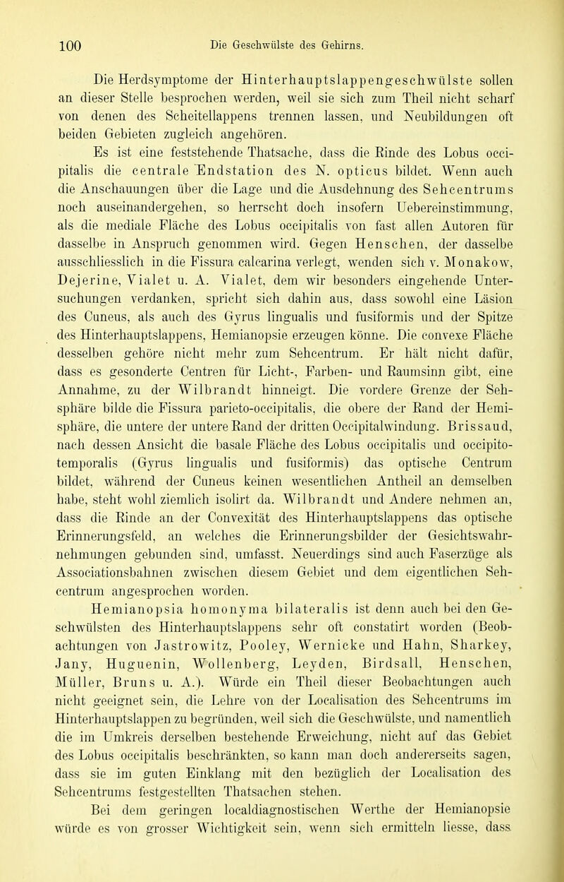 Die Herdsymptome der Hinterhauptslappeng-eschwülste sollen an dieser Stelle besprochen werden, weil sie sich zum Theil nicht scharf von denen des Scheitellappens trennen lassen, und Neubildungen oft beiden Gebieten zugleich angehören. Es ist eine feststehende Thatsache, dass die Einde des Lobus occi- pitalis die centrale Endstation des N. opticus bildet. Wenn auch die Anschauungen über die Lage und die Ausdehnung des Sehcentrums noch auseinandergehen, so herrscht doch insofern üebereinstimmung, als die mediale Fläche des Lobus occipitalis von fast allen Autoren für dasselbe in Anspruch genommen wird. Gegen Hensehen, der dasselbe ausschliesslich in die Fissura calearina verlegt, wenden sich v. Monakow, Dejerine, Vialet u. A. Vialet, dem wir besonders eingehende Unter- suchungen verdanken, spricht sich dahin aus, dass sowohl eine Läsion des Cuneus, als auch des Gyrus lingualis und fusiformis imd der Spitze des Hinterhauptslappens, Hemianopsie erzeugen könne. Die convexe Fläche desselben gehöre nicht mehr zum Sehcentrum. Er hält nicht dafür, dass es gesonderte Centren für Licht-, Farben- und Eaumsinn gibt, eine Annahme, zu der Wilbrandt hinneigt. Die vordere Grenze der Seh- sphäre bilde die Fissura parieto-occipitalis, die obere der Eand der Hemi- sphäre, die untere der untere Eand der dritten Occipitalwindung. Bris saud, nach dessen Ansicht die basale Fläche des Lobus occipitalis und occipito- temporalis (Gyrus lingualis und fusiformis) das optische Centrum bildet, während der Cuneus keinen wesentlichen Antheil an demselben habe, steht wohl ziemlich isoHrt da. Wilbrandt und Andere nehmen an, dass die Einde an der Convexität des Hinterhauptslappens das optische Erinnerungsfeld, an welches die Erinnerungsbilder der Gesichtswahr- nehmungen gebunden sind, umfasst. Neuerdings sind auch Faserzüge als Associationsbahnen zwischen diesem Gebiet und dem eigenthchen Seh- centrum angesprochen worden. Hemianopsia homonyma bilateralis ist denn auch bei den Ge- schwülsten des Hinterhauptslappens sehr oft constatirt worden (Beob- achtungen von Jastrowitz, Pooley, Wernicke und Hahn, Sharkey, Jany, Huguenin, Wollenberg, Leyden, Birdsall, Henschen, Müller, Bruns u. A.). Würde ein Theil dieser Beobachtungen auch nicht geeignet sein, die Lehre von der Localisation des Sehcentrums im Hinterhauptslappen zu begründen, weil sich die Gesehwülste, und namentlich die im Umkreis derselben bestehende Erweichung, nicht auf das Gebiet des Lobus occipitalis beschränkten, so kann man doch andererseits sagen, dass sie im guten Einklang mit den bezüglich der Localisation des Sehcentrums festgestellten Thatsachen stehen. Bei dem geringen localdiagnostischen Werthe der Hemianopsie würde es von grosser Wichtigkeit sein, wenn sich ermitteln Hesse, dass.