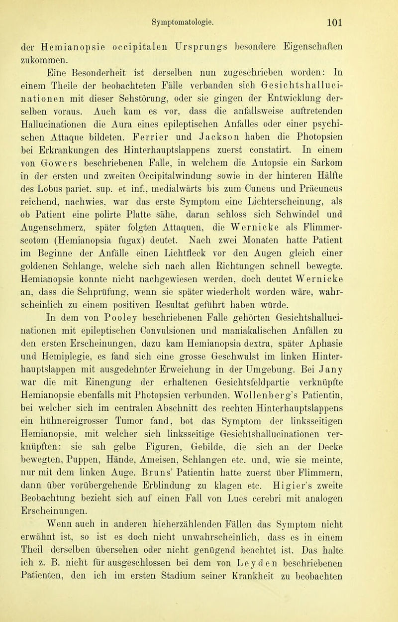 der Hemianopsie occipitalen Ursprungs besondere Eigenschaften zukommen. Eine Besonderheit ist derselben nun zugeschrieben worden: In einem Theile der beobachteten Fälle verbanden sich Gesichtshalluci- nationen mit dieser Sehstörung, oder sie gingen der Entwicklung der- selben voraus. Auch kam es vor, dass die anfallsweise auftretenden Hallacinationen die Aura eines epileptischen Anfolles oder einer psychi- schen Attaque bildeten. Ferrier und Jackson haben die Photopsien bei Erkrankungen des Hinterhauptslappens zuerst constatirt. In einem von Gowers beschriebenen Falle, in welchem die Autopsie ein Sarkom in der ersten und zweiten Occipitalwindung sowie in der hinteren Hälfte des Lobus pariet. sup. et inf., medialwärts bis zum Cuneus und Präcuneu,s reichend, nachwies, war das erste Symptom eine Lichterscheinung, als ob Patient eine polirte Platte sähe, daran schloss sich Schwindel und Augenschmerz, später folgten Attaquen, die Wernicke als Flimmer- scotom (Hemianopsia fugax) deutet. Nach zwei Monaten hatte Patient im Beginne der Anfälle einen Lichtfleck vor den Augen gleich einer goldenen Schlange, welche sich nach allen Eichtungen schnell bewegte. Hemianopsie konnte nicht nachgewiesen werden, doch deutet Wernicke an, dass die Sehprüfung, wenn sie später wiederholt worden wäre, wahr- scheinlich zu einem positiven Eesultat geführt haben würde. In dem von Pooley beschriebenen Falle gehörten Gesichtshalluci- nationen mit epileptischen Convulsionen und maniakalischen Anfällen zu den ersten Erscheinungen, dazu kam Hemianopsia dextra, später Aphasie und Hemiplegie, es fand sich eine grosse Geschwulst im linken Hinter- hauptslappen mit ausgedehnter Erweichung in der Umgebung. Bei Jany war die mit Einengung der erhaltenen Gesichtsfeldpartie verknüpfte Hemianopsie ebenfalls mit Photopsien verbunden. Wollenberg's Patientin, bei welcher sich im centralen Abschnitt des rechten Hinterhauptslappens ein hühnereigrosser Tumor fand, bot das Symptom der linksseitigen Hemianopsie, mit welcher sich linksseitige Gesichtshallucinationen ver- knüpften: sie sah gelbe Figuren, Gebilde, die sich an der Decke bewegten, Puppen, Hände, Ameisen, Schlangen etc. und, wie sie meinte, nur mit dem linken Auge. Bruns' Patientin hatte zuerst über Flimmern, dann über vorübergehende Erblindung zu klagen etc. Higiers zweite Beobachtung bezieht sich auf einen Fall von Lues cerebri mit analogen Erscheinungen. Wenn auch in anderen hieherzählenden Fällen das Symptom nicht erwähnt ist, so ist es doch nicht unwahrscheinlich, dass es in einem Theil derselben übersehen oder nicht genügend beachtet ist. Das halte ich z. B. nicht für ausgeschlossen bei dem von Leyden beschriebenen Patienten, den ich im ersten Stadium seiner Krankheit zu beobachten