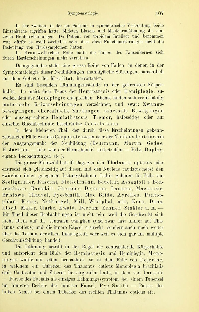 In der zweiten, in der ein Sarkom in symmetrischer Verbreitung beide Linsenkerne ergriffen hatte, bildeten Blasen- und Mastdarmlähmnng die ein- zigen Herderscheinungen. Da Patient von torpidem Intellect und benommen war, dürfte es wohl zweifellos sein, dass diese Functionsstörungen nicht die Bedeutung von Herdsymptomen hatten. Im Bramwell'schen Falle hatte der Tumor des Linsenkernes sich durch Herderscheinungen nicht verrathen. Demgegenüber steht eine grosse Eeihe von Fällen, in denen in der Symptomatologie dieser Neubildungen mannigfache Störungen, namentlich auf dem Gebiete der Motilität, hervortreten. Es sind besonders Lähmungszustände in der gekreuzten Körper- hälfte, die meist dem Typus der Hemiparesis oder Hemiplegie, zu- weilen dem der Monoplegie entsprechen. Ebenso finden sich recht häufig motorische Eeizerscheinungen verzeichnet, und zwar: Zwangs- bewegungen, choreatische Zuckungen, athetoide Bewegungen oder ausgesprochene Hemiathetosis, Tremor, halbseitige oder auf einzelne Gliedabschnitte beschränkte Convulsionen. In dem kleineren Theil der durch diese Erscheinungen gekenn- zeichneten Fälle war das Corpus striatum oder derNucleus lentiformis der Ausgangspunkt der Neubildung (Beurmann, Martin, Gedge, H.Jackson — hier war der Hirnschenkel mitbetroffen — Pilz, Duplay, eigene Beobachtungen etc.). Die grosse Mehrzahl betrifft dagegen den Thalamus opticus oder erstreckt sich gleichzeitig auf diesen und den Nucleus caudatus nebst den zwischen ihnen gelegenen Leitungsbahnen. Dahin gehören die Fälle von Seeligmüller, Eusconi, Fleischmann, Bouchut, Assagioli e Bon- vecchiato, Eamskill, Ohoiippe, Dejerine, Lannois, Mackenzie, Bristowe, Chauvet, Pye-Smith, Mac Bride, Ayrolles, Pantop- pidan, König, Nothnagel, Mill, Westphal, mir, Kern, Dana, Lloyd, Major, Clarke, Ewald, Dercum, Zenner, Sinkler u. A. ■—• Ein Theil dieser Beobachtungen ist nicht rein, weil die Geschwulst sich nicht allein £iuf die centralen Ganglien (und zwar fast immer auf Tha- lamus opticus) und die innere Kapsel erstreckt, sondern auch noch weiter über das Terrain derselben hinausgreift, oder weil es sich gar um multiple Geschwulstbildung handelt. Die Lähmung betrifft in der Eegel die contralaterale Körperhälfte und entspricht dem Bilde der Hemiparesis und Hemiplegie. Mono- plegie wurde nur selten beobachtet, so in dem Falle von Dejerine, in welchem ein Tuberkel des Thalamus opticus Monoplegia brachialis (mit Contractur und Zittern) hervorgerufen hatte, in dem von Lannois — Parese des Facialis als einziges Lähmungssymptom bei einem Tuberkel im hinteren Bezirke der inneren Kapsel, Pye Smith — Parese des linken Armes bei einem Tuberkel des rechten Thalamus opticus etc.