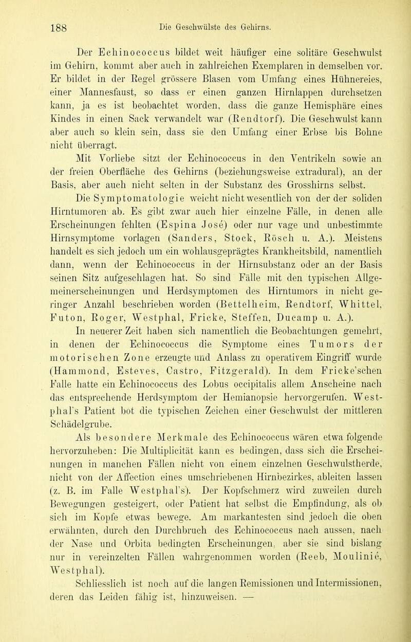 Der Echinococcus bildet weit häufiger eine solitäre Geschwulst im Gehirn, kommt aber auch in zahlreichen Exemplaren in demselben vor. Er bildet in der Regel grössere Blasen vom Umfang eines Hühnereies, einer Mannesfaust, so dass er einen ganzen Hirnlappen durchsetzen kann, ja es ist beobachtet worden, dass die ganze Hemisphäre eines Kindes in einen Sack verwandelt war (Eendtorf). Die Geschwulst kann aber auch so klein sein, dass sie den Umfong einer Erbse bis Bohne nicht überragt. Mit Vorliebe sitzt der Echinococcus in den Ventrikeln sowie an der freien Oberfläche des Gehirns (beziehungsweise extradural), an der Basis, aber auch nicht selten in der Substanz des Grosshirns selbst. Die Symptomatologie weicht nicht wesentlich von der der soliden Hirntumoren- ab. Es gibt zwar auch hier einzelne Fälle, in denen alle Erscheinungen fehlten (Espina Jose) oder nur vage und unbestimmte Hirnsymptome vorlagen (Sanders, Stock, Eösch u. A.). Meistens handelt es sich jedoch um ein wohlausgeprägtes Krankheitsbild, namentlich dann, wenn der Echinococcus in der Hirnsubstanz oder an der Basis seinen Sitz aufgeschlagen hat. So sind Fälle mit den typischen AUge- raeinerscheinungen und Herdsymptomen des Hirntumors in nicht ge- ringer Anzahl beschrieben worden (Bettelheim, Eendtorf, Whittel, Futon, Eoger, Westphal, Fricke, Steffen, Ducarap u. A.). In neuerer Zeit haben sich namentlich die Beobachtungen gemehrt, in denen der Echinococcus die Symptome eines Tumors de r motorischen Zone erzeugte und Anlass zu operativem Eingriö' wurde (Hammond, Esteves, Castro, Fitzgerald). In dem Fricke'schen Falle hatte ein Echinococcus des Lobus occipitalis allem Anscheine nach das entsprechende Herdsymptom der Hemianopsie hervorgerufen. West- phal's Patient bot die typischen Zeichen einer Geschwulst der mittleren Schädel grübe. Als besondere Merkmale des Echinococcus wären etwa folgende hervorzuheben: Die Multiplicität kann es bedingen, dass sich die Erschei- nungen in manchen Fällen nicht von einem einzelnen Geschwulstherde, nicht von der Affection eines umschriebenen Hirnbezirkes, ableiten lassen (z. B. im Falle Westphal's). Der Kopfschmerz wird zuweilen durch Bewegungen gesteigert, oder Patient hat selbst die Empfindung, als ob sich im Kopfe etwas bewege. Am markantesten sind jedoch die oben erwähnten, durch den Durchbrach des Echinococcus nach aussen, nach der Nase und Orbita bedingten Erscheinungen, aber sie sind bislang nur in vereinzelten Fällen wahrgenommen worden (Eeeb, Moulinie, Westphal). Schliesslich ist noch auf die langen Eemissionen und Intermissionen, deren das Leiden fähig ist, hinzuweisen. —