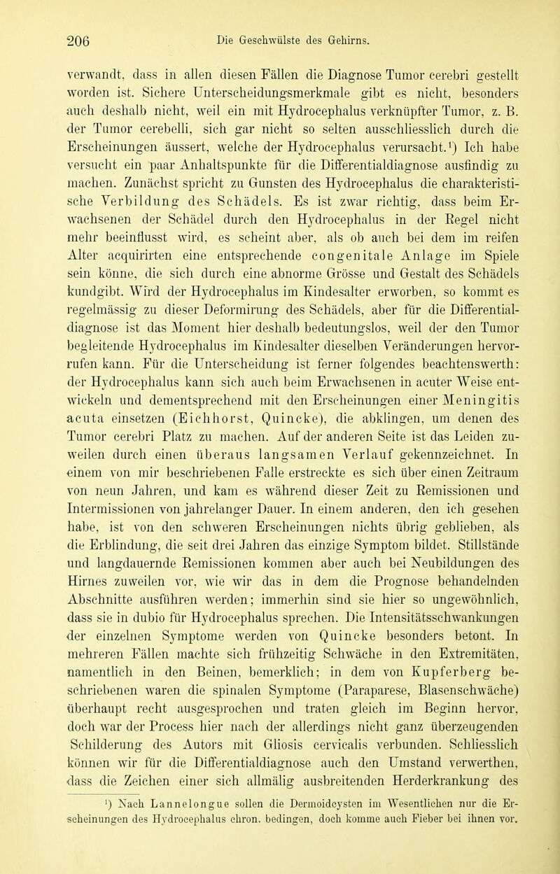 verwandt, dass in allen diesen Fällen die Diagnose Tumor eerebri gestellt worden ist. Sichere Unterscheidungsmerkmale gibt es nicht, besonders auch deshalb nicht, weil ein mit Hydrocephalus verknüpfter Tumor, z. B. der Tumor cerebelli, sich gar nicht so selten ausschliesslich durch die Erscheinungen äussert, welche der Hydrocephalus verursacht.^) Ich habe versucht ein paar Anhaltspunkte für die Dififerentialdiagnose ausfindig zu machen. Zunächst spricht zu Gunsten des Hydrocephalus die charakteristi- sche Verbildung des Schädels. Es ist zwar richtig, dass beim Er- wachsenen der Schädel durch den Hydrocephalus in der Eegel nicht mehr beeinflusst wird, es seheint aber, als ob auch bei dem im reifen Alter acquirirten eine entsprechende congenitale Anlage im Spiele sein könne, die sich durch eine abnorme Grösse und Gestalt des Schädels kundgibt. Wird der Hydrocephalus im Kindesalter erworben, so kommt es regelmässig zu dieser Deformirung des Schädels, aber für die Differential- diagnose ist das Moment hier deshalb bedeutungslos, weil der den Tumor begleitende Hydrocephalus im lundesalter dieselben Veränderungen hervor- rufen kann. Für die Unterscheidung ist ferner folgendes beachtenswerth: der Hydrocephalus kann sich auch beim Erwachsenen in acuter Weise ent- wickeln und dementsprechend mit den Erscheinungen einer Meningitis acuta einsetzen (Eiehhorst, Quincke), die abklingen, um denen des Tumor eerebri Platz zu machen. Auf der anderen Seite ist das Leiden zu- weilen durch einen überaus langsamen Verlauf gekennzeichnet. In einem von mir beschriebenen Falle erstreckte es sich über einen Zeitraum von neun Jahren, und kam es während dieser Zeit zu Remissionen und Intermissionen von jahrelanger Dauer. In einem anderen, den ich gesehen habe, ist von den schweren Erscheinungen nichts übrig geblieben, als die Erblindung, die seit drei Jahren das einzige Symptom bildet. Stillstände und langdauernde Remissionen kommen aber auch bei Neubildungen des Hirnes zuweilen vor, wie wir das in dem die Prognose behandelnden Abschnitte ausführen werden; immerhin sind sie hier so ungewöhnlich, dass sie in dubio für Hydrocephalus sprechen. Die Intensitätsschwankungen der einzelnen Symptome werden von Quincke besonders betont. In mehreren Fällen machte sich frühzeitig Schwäche in den Extremitäten, namenthch in den Beinen, bemerklich; in dem von Kupferberg be- schriebenen waren die spinalen Symptome (Paraparese, Blasenschwäche) überhaupt recht ausgesprochen und traten gleich im Beginn hervor, doch war der Process hier nach der allerdings nicht ganz überzeugenden Schilderung des Autors mit Gliosis cervicalis verbunden. Schliesslich können wir für die Differentialdiagnose auch den Umstand verwerthen, dass die Zeichen einer sieh allmälig ausbreitenden Herderkrankung des ') Nach Lannelongue sollen die Dermoidcysten im Wesentlichen nur die Er- scheinungen des Hydrocephalus ehron. bedingen, doch komme auch Fieber bei ihnen vor.