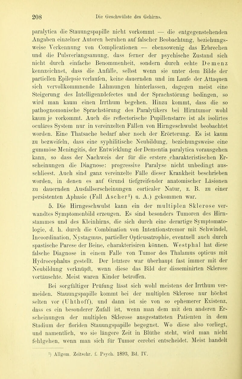 paralytica die Stauungspapille nicht vorkommt — die entgegenstehenden Angaben einzelner Autoren beruhen auf falscher Beobachtung, beziehungs- weise Verkennung von Complicationen — ebensowenig das Erbrechen und die Pulsverlangsamang, dass ferner der psychische Zustand sich nicht durch einfache Benommenheit, sondern durch echte Demenz kennzeichnet, dass die Anfälle, selbst wenn sie unter dem Bilde der partiellen Epilepsie verlaufen, keine dauernden und im Laufe der Attaquen sich vervollkommnende Lähmungen hinterlassen, dagegen meist eine Steigerung des Intelligenzdefectes und der Sprachstörung bedingen, so wird man kaum einen Irrthum begehen. Hinzu kommt, dass die so pathognomonische Sprachstörung des Paralytikers bei Hirntumor wohl kaum je vorkommt. Auch die reflectorische Pupillenstarre ist als isolirtes oculäres System nur in vereinzelten Fällen von Hirngeschwulst beobachtet worden. Eine Thatsache bedarf aber noch der Erörterung. Es ist kaum zu bezweifeln, dass eine syphilitische Neubildung, beziehungsweise eine gummöse Meningitis, der Entwicklung der Dementia paralytica vorausgehen kann, so dass der Nachweis der für die erstere charakteristischen Er- scheinungen die Diagnose: progressive Paralyse nicht unbedingt aus- schliesst. Auch sind ganz vereinzelte Fälle dieser Krankheit beschrieben worden, in denen es auf Grund tiefgreifeader anatomischer Läsionen zu dauernden Ausfallserscheinungen cortiealer Natur, z. B. zu einer persistenten Aphasie (Fall Ascher^) u. A.) gekommen war. 5. Die Hirngeschwulst kann ein der multiplen Sklerose ver- wandtes Symptomenbild erzeugen. Es sind besonders Tumoren des Hirn- stammes und des Kleinhirns, die sich durch eine derartige Symptomato- logie, d. h. durch die Combination von Intentionstremor mit Schwindel, Incoordination, Nystagmus, partieller Opticusatrophie, eventuell auch durch spastische Parese der Beine, eharakterisiren können. Westphal hat diese falsche Diagnose in einem Falle von Tumor des Thalamus opticus mit Hydrocephalus gestellt. Der letztere war überhaupt fast immer mit der Neubildung verknüpft, wenn diese das Bild der disseminirten Sklerose vortäuschte. Meist waren Kinder betroffen. Bei sorgfältiger Prüfung lässt sich wohl meistens der Irrthum ver- meiden. Stauungspapille kommt bei der nmltiplen Sklerose nur höchst selten vor (ühthoffj, und dann ist sie von so ephemerer Existenz, dass es ein besonderer Zufall ist, wenn man dem mit den anderen Er- scheinungen der multiplen Sklerose ausgestatteten Patienten in dem Stadium der floriden Stauungspapille begegnet. Wo diese also vorliegt, und namentlich, wo sie längere Zeit in Bliithe steht, wird man nicht fehlgehen, wenn man sich für Tumor cerebri entscheidet. Meist handelt •) AUgem. Zeitschr. f. Psych. 1893, Bd. IV.