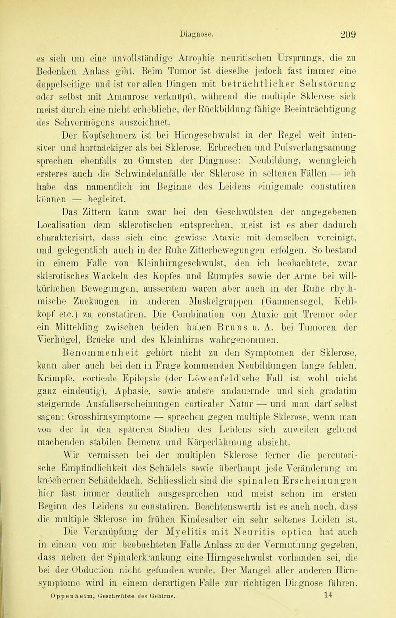 es sich um eine unvollständige Atrophie neuritischen Ursprungs, die zu Bedenken Anlass gibt. Beim Tumor ist dieselbe jedoch fast immer eine doppelseitige und ist vor allen Dingen mit beträchtlicher Sehstörung oder selbst mit Amaurose verknüpft, während die multiple Sklerose sich meist durch eine nicht erhebliche, der Rückbildung fähige Beeinträchtigung des Sehvermögens auszeichnet. Der Kopfschmerz ist bei Hirngeschwulst in der Eegel weit inten- siver und hartnäckiger als bei Sklerose. Erbrechen und Pulsverlangsamung sprechen ebenfalls zu Gunsten der Diagnose: Neubildung, wenngleich ersteres auch die Schwindelanfälle der Sklerose in seltenen Fällen —• ich habe das namentlich im Beginne des Leidens einigemale eonstatiren können — begleitet. Das Zittern kann zwar bei den Geschwülsten der angegebenen Localisation dem sklerotischen entsprechen, meist ist es aber dadurch charakterisirt, dass sich eine gewisse Ataxie mit demselben vereinigt, und gelegentlich auch in der Ruhe Zitterbewegungen erfolgen. So bestand in einem Falle von Kleinhirngeschwulst, den ich beobachtete, zwar sklerotisches Wackeln des Kopfes und Rumpfes sowie der Arme bei will- kürlichen Bewegungen, ausserdem waren aber auch in der Ruhe rhyth- mische Zuckungen in anderen Muskelgruppen (Gaumensegel, Kehl- kopf etc.) zu eonstatiren. Die Combination von Ataxie mit Tremor oder ein Mittelding zwischen beiden haben Bruns u. A. bei Tumoren der Vierhügel, Brücke und des Kleinhirns wahrgenommen. Benommenheit gehört nicht zu den Symptomen der Sklerose, kann aber auch bei den in Frage kommenden Neubildungen lange fehlen. Krämpfe, corticale Epilepsie (der Löwenfeld'sche Fall ist wohl nicht ganz eindeutig), Aphasie, sowie andere andauernde und sich gradatim steigernde Ausfallserscheinungen corticaler Natur — und man darf selbst sagen: Grosshirnsymptome — sprechen gegen multiple Sklerose, wenn man von der in den späteren Stadien des Leidens sich zuweilen geltend machenden stabilen Demenz und Körperlähmung absieht. Wir vermissen bei der multiplen Sklerose ferner die percutori- sche Empfindlichkeit des Schädels sowie überhaupt jede Veränderung am knöchernen Schädeldach. Schliesslich sind die spinalen Erscheinungen hier fast immer deutlich ausgesprochen und raeist schon im ersten Beginn des Leidens zu eonstatiren. Beachtenswerth ist es auch noch, dass die multiple Sklerose im frühen Kindesalter ein sehr seltenes Leiden ist. Die Verknüpfung der Myelitis mit Neuritis optica hat auch in einem von mir beobachteten Falle Anlass zu der Vermuthung gegeben, dass neben der Spinalerkrankung eine Hirngesehwulst vorhanden sei, die bei der Obduction nicht gefunden wurde. Der Mangel aller anderen Hirn- symptome wird in einem derartigen Falle zur richtigen Diagnose führen. Oppenheim, Geschwülste des Gehirne. 14