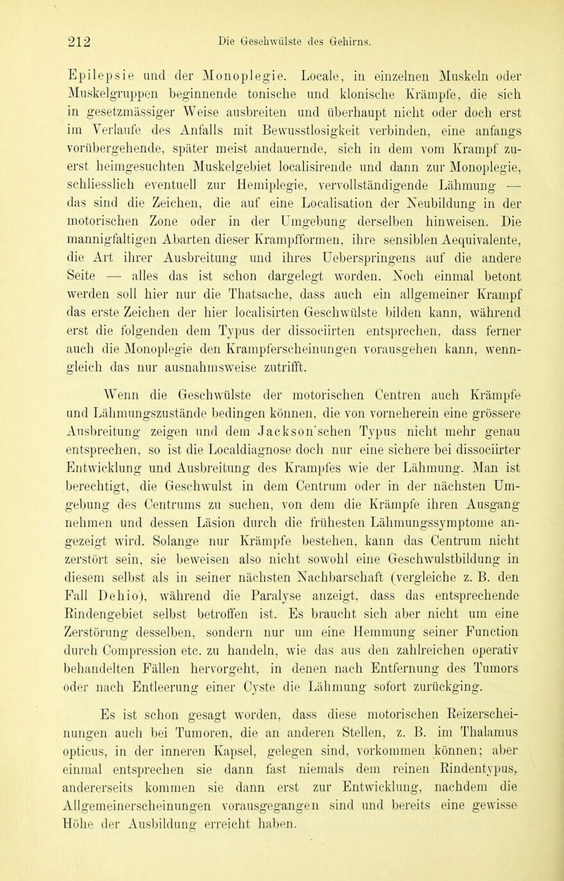 Epilepsie und der Monoplegie. Loeale, in einzelnen Muskeln oder MuskelgTuppen beginnende tonische und klonische Krämpfe, die sich in gesetzmässiger Weise ausbreiten und überhaupt nicht oder doch erst im Verlaufe des Anfalls mit Bewusstlosigkeit verbinden, eine anfangs vorübergehende, später meist andauernde, sieh in dem vom Krampf zu- erst heimgesuchten Muskelgebiet localisirende und dann zur Monoplegie, schliesslich eventuell zur Hemiplegie, vervollständigende Lähmung — das sind die Zeichen, die auf eine Localisation der Neubildung in der motorischen Zone oder in der Umgebung derselben hinweisen. Die mannigfaltigen Abarten dieser Krampfformen, ihre sensiblen Aequivalente, die Art ihrer Ausbreitung und ihres Ueberspringens auf die andere Seite — alles das ist schon dargelegt worden. Noch einmal betont werden soll hier nur die Thatsache, dass auch ein allgemeiner Krampf das erste Zeichen der hier localisirten Geschwülste )3ilden kann, während erst die folgenden dem Typus der dissociirten entsprechen, dass ferner auch die Monoplegie den Krampferscheinungen vorausgehen kann, wenn- gleich das nur ausnahmsweise zutrifft. Wenn die Geschwülste der motorischen Centren auch Krämpfe und Lähmungszustände bedingen konneii, die von vorneherein eine grössere Ausbreitung zeigen und dem Jackson'schen Typus nicht mehr genau entsprechen, so ist die Localdiagnose doch nur eine sichere bei dissociirter Entwicklung und Ausbreitung des Krampfes wie der Lähmung. Man ist berechtigt, die Geschwulst in dem Centrum oder in der nächsten Um- gebung des Centrums zu suchen, von dem die Krämpfe ihren Ausgang nehmen und dessen Läsion durch die frühesten Lähmungssymptome an- gezeigt wird. Solange nur Krämpfe bestehen, kann das Centrum nicht zerstört sein, sie beweisen also nicht sowohl eine Geschwulstbildung in diesem selbst als in seiner nächsten Nachbarschaft (vergleiche z. B. den Fall Dehio), w^ährend die Paralyse anzeigt, dass das entsprechende Eindengebiet selbst betroffen ist. Es braucht sich aber nicht um eine Zerstörung desselben, sondern nur um eine Hemmung seiner Function durch Compression etc. zu handeln, wie das aus den zahlreichen operativ behandelten Fällen hervorgeht, in denen nach Entfernung des Tumors, oder nach Entleerung einer Cyste die Lähmung sofort zurückging. Es ist schon gesagt worden, dass diese motorischen Eeizerschei- nungen auch bei Tumoren, die an anderen Stehen, z. B. im Thalamus opticus, in der inneren Kapsel, gelegen sind, vorkommen können; aber einmal entsprechen sie dann fast niemals dem reinen Rindentypus, andererseits kommen sie dann erst zur Entwicklung, nachdem die Allgemeinerscheinungen vorausgegangen sind und bereits eine gewisse Höhe der Ausbildung erreicht haben.