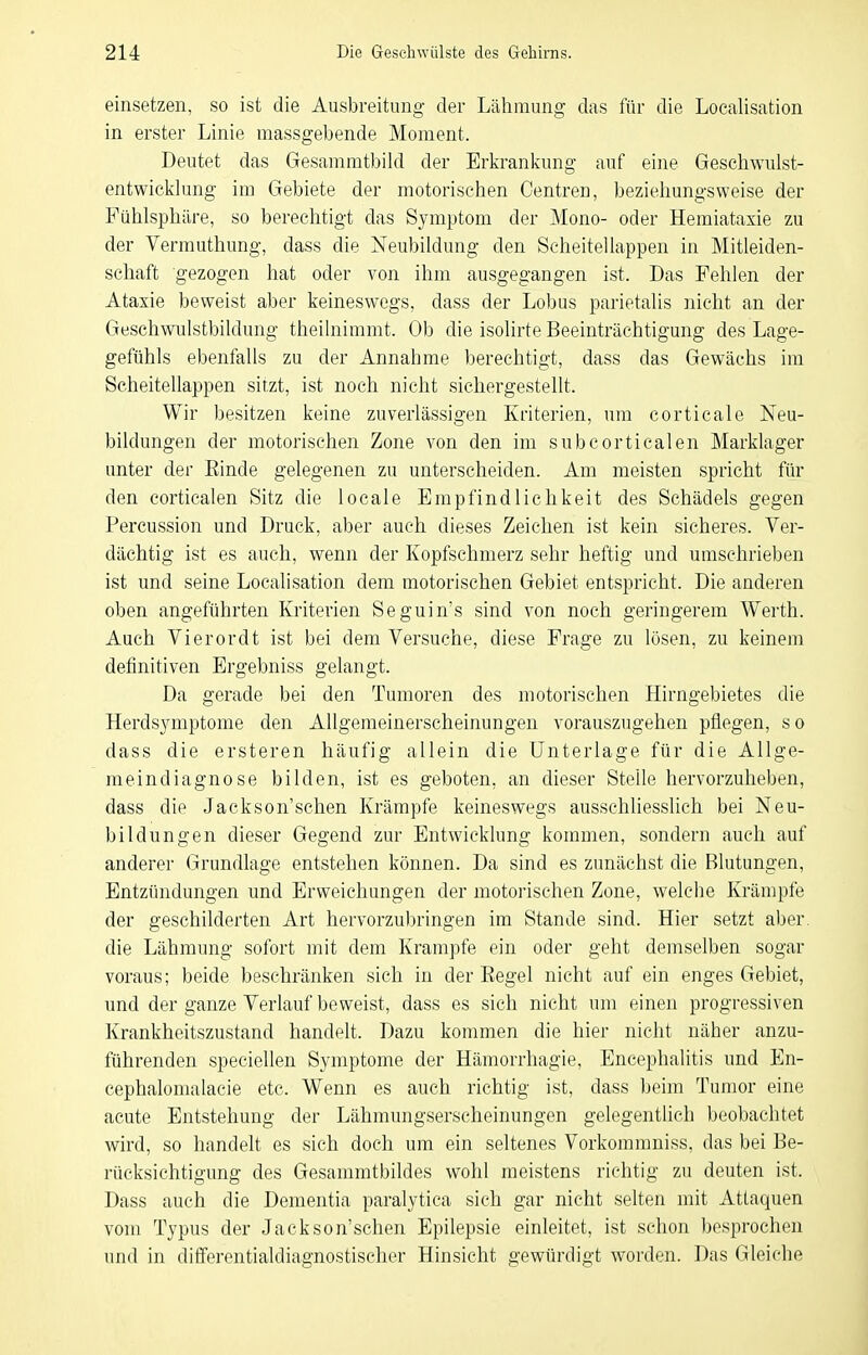 einsetzen, so ist die Ausbreitung der Lähmung das für die Localisation in erster Linie massgebende Moment. Deutet das Gesammt)jild der Erkrankung auf eine Geschwiüst- entwicklung im Gebiete der motorischen Gentren, beziehungsweise der Fühlsphäre, so berechtigt das Symptom der Mono- oder Hemiataxie zu der Vermuthung, dass die Neubildung den Scheitellappen in Mitleiden- schaft gezogen hat oder von ihm ausgegangen ist. Das Fehlen der Ataxie beweist aber keineswegs, dass der Lobus parietalis nicht an der Geschwulstbildung theilnimmt. Ob die isolirte Beeinträchtigung des Lage- gefühls ebenfalls zu der Annahme berechtigt, dass das Gewächs im ScheiteUappen sitzt, ist noch nicht sichergestellt. Wir besitzen keine zuverlässigen Kriterien, um corticale Neu- bildungen der motorischen Zone von den im subcorticalen Marklager unter der Einde gelegenen zu unterscheiden. Am meisten spricht für den corticalen Sitz die locale Empfindlichkeit des Schädels gegen Percussion und Druck, aber auch dieses Zeichen ist kein sicheres. Ver- dächtig ist es auch, wenn der Kopfschmerz sehr heftig und umschrieben ist und seine Localisation dem motorischen Gebiet entspricht. Die anderen oben angeführten Kriterien Seguin's sind von noch geringerem Werth. Auch Vierordt ist bei dem Versuche, diese Frage zu lösen, zu keinem definitiven Ergebniss gelangt. Da gerade bei den Tumoren des motorischen Hirngebietes die Herdsymptome den Allgemeinerscheinungen vorauszugehen pflegen, so dass die ersteren häufig allein die Unterlage für die Allge- meindiagnose bilden, ist es geboten, an dieser Stelle hervorzuheben, dass die Jackson'schen Krämpfe keineswegs ausschUesslich bei Neu- bildungen dieser Gegend zur Entwicklung kommen, sondern auch auf anderer Grundlage entstehen können. Da sind es zunächst die Blutungen, Entzündungen und Erweichungen der motorischen Zone, welche Krämpfe der geschilderten Art hervorzubringen im Stande sind. Hier setzt aber, die Lähmung sofort mit dem Krämpfe ein oder geht demselben sogar voraus; beide beschränken sich in der Regel nicht auf ein enges Gebiet, und der ganze Verlauf beweist, dass es sich nicht um einen progressiven Krankheitszustand handelt. Dazu kommen die hier nicht näher anzu- führenden speciellen Symptome der Hämorrhagie, Encephalitis und En- cephalomalacie etc. Wenn es auch richtig ist, dass beim Tumor eine acute Entstehung der Lähmungserscheinungen gelegentlich beobachtet wird, so handelt es sich doch um ein seltenes Vorkomraniss, das bei Be- rücksichtigung des Gesammtbildes wohl meistens richtig zu deuten ist. Dass auch die Dementia paralytica sich gar nicht selten mit Attaquen vom Typus der Jackson'schen Epilepsie einleitet, ist schon besprochen und in differentialdiagnostischer Hinsicht gewürdigt worden. Das Gleiche