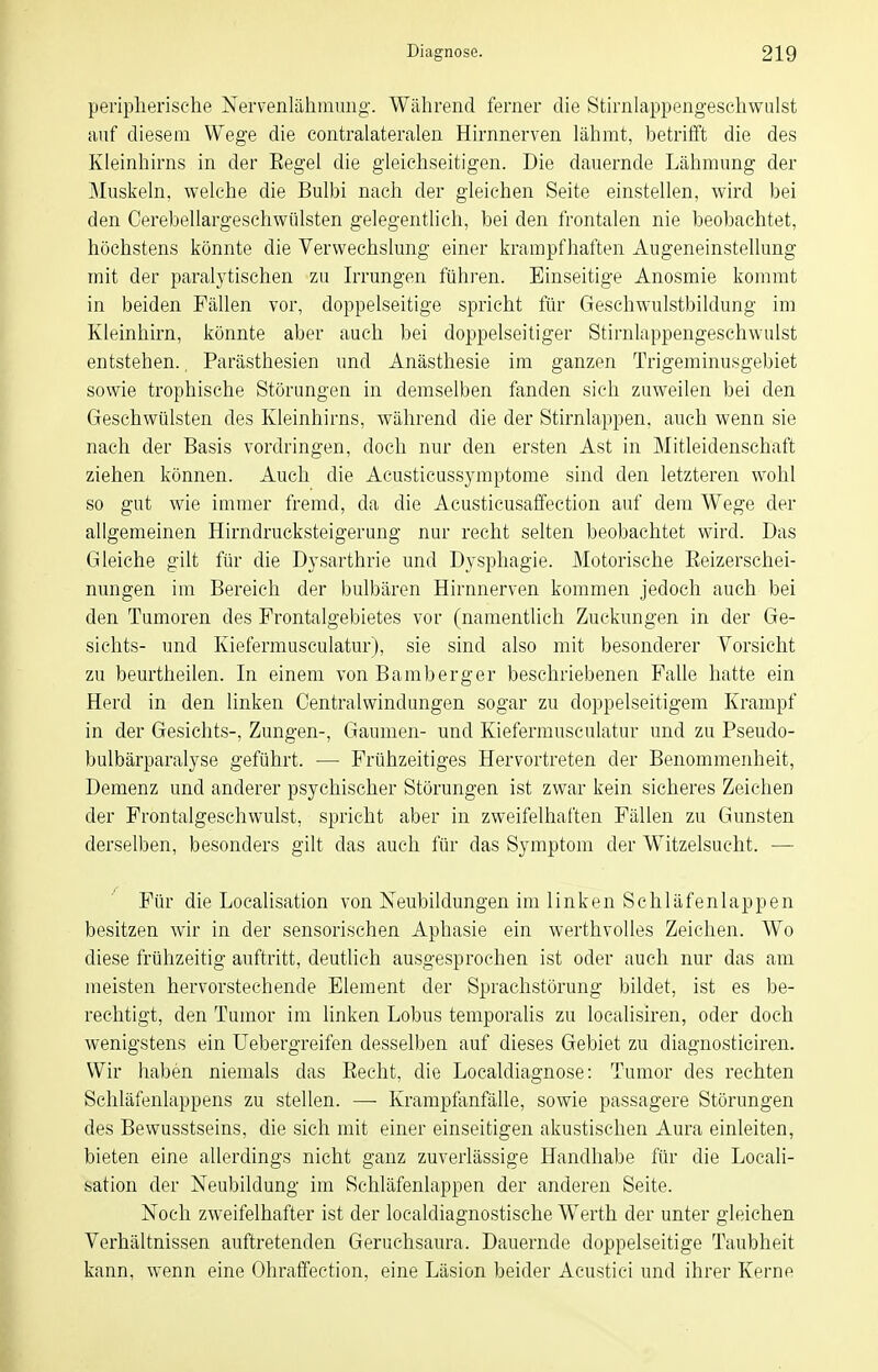 penplierische Nervenlähmiuig. Während ferner die Stirnlappengeschwulst auf diesem. Wege die contralateralen Hirnnerven lähmt, betrilft die des Kleinhirns in der Eegel die gleichseitigen. Die dauernde Lähmung der jMuskeln, welche die Bulbi nach der gleichen Seite einstellen, wird bei den Cerebellargeschwülsten gelegentlich, bei den frontalen nie beobachtet, höchstens könnte die Verwechslung einer krampfhaften Augeneinstellung mit der paralytischen zu Irrungen führen. Einseitige Anosmie kommt in beiden Fällen vor, doppelseitige spricht für Geschwulstbildung im Kleinhirn, könnte aber auch bei doppelseitiger Stirnlappengeschwulst entstehen.. Parästhesien und Anästhesie im ganzen Trigeminusgebiet sowie trophische Störungen in demselben fanden sieh zuweilen bei den Geschwülsten des Kleinhirns, während die der Stirnlappen, auch wenn sie nach der Basis vordringen, doch nur den ersten Ast in Mitleidenschaft ziehen können. Auch die Acusticussymptome sind den letzteren wohl so gut wie immer fremd, da die Acusticusaffection auf dem Wege der allgemeinen Hirndrucksteigerung nur recht selten beobachtet wird. Das Gleiche gilt für die Dysarthrie und Dysphagie. Motorische Eeizerschei- nungen im Bereich der bulbären Hirnnerven kommen jedoch auch bei den Tumoren des Frontalgebietes vor (namentlich Zuckungen in der Ge- sichts- und Kiefermusculatur), sie sind also mit besonderer Vorsicht zu beurtheilen. In einem von Bamberger beschriebenen Falle hatte ein Herd in den linken Centraiwindungen sogar zu doppelseitigem Krampf in der Gesichts-, Zungen-, Gaumen- und Kiefermusculatur und zu Pseudo- bulbärparalyse geführt. — Frühzeitiges Hervortreten der Benommenheit, Demenz und anderer psychischer Störungen ist zwar kein sicheres Zeichen der Frontalgeschwulst, spricht aber in zweifelhaften Fällen zu Gunsten derselben, besonders gilt das auch für das Symptom der Witzelsucht. — Für die Localisation von Neubildungen im linken Schläfenlappen besitzen wir in der sensorischen Aphasie ein werthvolles Zeichen. Wo diese frühzeitig auftritt, deutlich ausgesprochen ist oder auch nur das am meisten hervorstechende Element der Sprachstörung bildet, ist es be- rechtigt, den Tumor im linken Lobus temporalis zu localisiren, oder doch wenigstens ein Uebergreifen desselben auf dieses Gebiet zu diagnosticiren. Wir haben niemals das Recht, die Localdiagnose: Tumor des rechten Schläfenlappens zu stellen. —- Krampfanfälle, sowie passagere Störungen des Bewusstseins, die sich mit einer einseitigen akustischen Aura einleiten, bieten eine allerdings nicht ganz zuverlässige Handhabe für die Locali- sation der Neubildung im Schläfenlappen der anderen Seite. Noch zweifelhafter ist der localdiagnostische Werth der unter gleichen Verhältnissen auftretenden Geruchsaura. Dauernde doppelseitige Taubheit kann, wenn eine Ohraffection, eine Läsion beider Acustici und ihrer Kerne