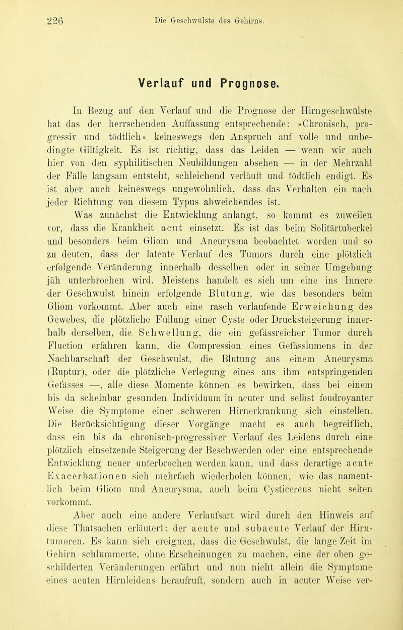 Verlauf und Prognose. In Bezug auf den Verlauf und die Prognose der Hirngeschwülste hat das der herrschenden Auffassung entsprechende: »Chronisch, pro- gressiv und tödtlich« keineswegs den Anspruch auf volle und unbe- dingte Giltigkeit. Es ist richtig, dass das Leiden — wenn wir auch hier von den syphilitischen Neubildungen absehen — in der ]\Iehrzahl der Fälle langsam entstellt, schleichend verläuft nnd tödtlich endigt. Es ist aber auch keineswegs ungewöhnlich, dass das Verhalten ein nach jeder Richtung von diesem Typus abweichendes ist. Was zunächst die Entwicklung anlangt, so kommt es zuweilen vor, dass die Krankheit acut einsetzt. Es ist das beim Solitärtuberkel und besonders beim Gliom und Aneurysma beobachtet worden und so zu deuten, dass der latente Verlauf des Tumors durch eine plötzlich erfolgende Veränderung innerhalb desselben oder in seiner Umgebung jäh unterbrochen wird. Meistens handelt es sich um eine ins Innere der Geschwulst hinein erfolgende Blutung, wie das besonders beim Gliom vorkommt. Aber auch eine rasch verlaufende Erweichung des Gewebes, die plötzliche Füllung einer Cyste oder Drucksteigerung inner- halb derselben, die Schwellung, die ein gefässreicher Tumor durch Fluction erfahren kann, die Compression eines Gefässlumens in der Nachbarschaft der Geschwulst, die Blutung aus einem xineurysma (Ruptur), oder die plötzliche Verlegung eines aus ihm entspringenden Gefässes —, alle diese Momente können es bewirken, dass bei einem bis da scheinbar gesunden Individuum in acuter und selbst foudroyanter Weise die Symptome einer schweren Hirnerkrankung sich einstellen. Die Berücksichtigung dieser Vorgänge macht es auch begreiflich, dass ein bis da chronisch-progressiver Verlauf des Leidens durch eine plötzlich einsetzende Steigerung der Beschwerden oder eine entsprechende Entwicklung neuer unterbrochen werden kann, und dass derartige acute Exacerbationen sich mehrftich wiederholen können, wie das nament- lich beim Gliom und Aneurysma, auch beim Cysticercus nicht selten vorkommt. Aber auch eine andere Verlaufsart wird durch den Hinweis auf diese Thatsachen erläutert: der acute und subacute Verlauf der Hirn- tumoren. Es kann sich ereignen, dass die Geschwulst, die lange Zeit im Gehirn schlummerte, ohne Erscheinungen zu machen, eine der oben ge- schilderten Veränderungen erfährt und nun nicht allein die Symptome eines acuten Hirnleidens heraufruft, sondern auch in acuter Weise ver-