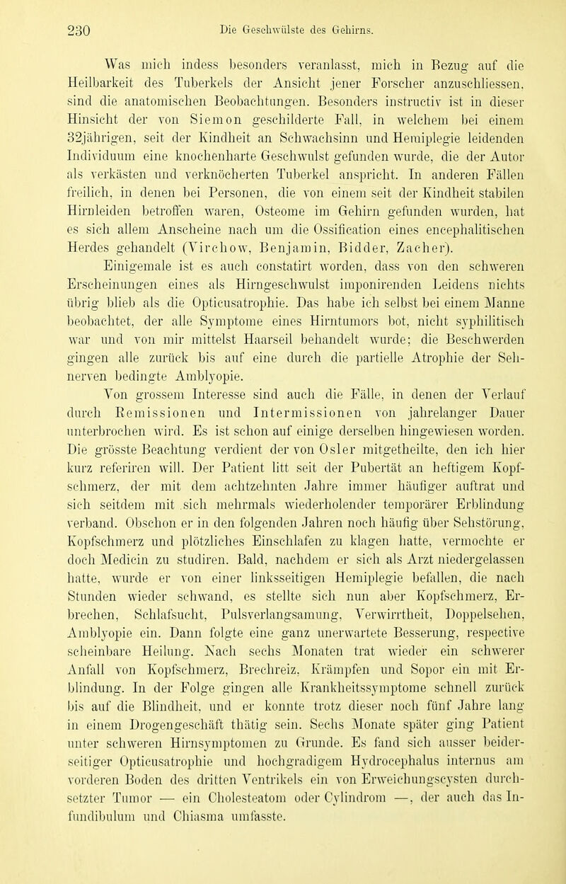 Was mich indess besonders veranlasst, mich in Bezug auf die Heilbarkeit des Tuberkels der Ansicht jener Forscher anzuschliessen, sind die anatomischen Beobachtungen. Besonders instructiv ist in dieser Hinsicht der von Siemon geschilderte Fall, in welchem bei einem 32jährigen, seit der Kindheit an Schwachsinn und Hemiplegie leidenden Individuum eine knochenharte Geschwulst gefunden wurde, die der Autor als verkästen und verknöcherten Tuberkel anspricht. In anderen Fällen freilieh, in denen bei Personen, die von einem seit der Kindheit stabilen Hirnleiden betroffen waren, Osteome im Gehirn gefunden wurden, hat es sich allem Anscheine nach um die Ossification eines encephalitischen Herdes gehandelt (Virchow, Benjamin, Bidder, Zacher). Einigemale ist es auch constatirt worden, dass von den schweren Erscheinungen eines als Hirngeschwulst imponirenden Leidens nichts übrig blieb als die Opticusatrophie. Das habe ich selbst bei einem Manne beobachtet, der aUe Symptome eines Hirntumors bot, nicht syphilitisch war und von mir mittelst Haarseil behandelt wurde; die Besehwerden gingen alle zurück bis auf eine durch die partiehe Atrophie der Seh- nerven bedingte Amblyopie. Von grossem Interesse sind auch die Fälle, in denen der Verlauf durch Eemissionen und Intermissionen von jahrelanger Dauer unterbrochen wird. Es ist schon auf einige derselben hingewiesen worden. Die grösste Beachtung verdient der von Osler mitgetheilte, den ich hier kurz referiren will. Der Patient litt seit der Pubertät an heftigem Kopf- schmerz, der mit dem achtzehnten Jahre immer häufiger auftrat und sich seitdem mit sich mehrmals wiederholender temporärer Erblindung verband. Obschon er in den folgenden Jahren noch häufig über Sehstörung, Kopfschmerz und plötzliches Einschlafen zu klagen hatte, vermochte er doch Medicin zu studiren. Bald, nachdem er sich als Arzt niedergelassen hatte, wurde er von einer linksseitigen Hemiplegie befallen, die nach Stunden wieder schwand, es steUte sich nun aber Kopfschmerz, Er- ))rechen, Schlafsucht, Pulsverlangsamung, Verwirrtheit, Doppelsehen, Amblyopie ein. Dann folgte eine ganz unerwartete Besserung, respective scheinbare Heilung. Nach sechs Monaten trat wieder ein schwerer Anfall von Kopfschmerz, Brechreiz, Krämpfen und Sopor ein mit Er- blindung. In der Folge gingen alle Krankheitssymptome schnell zurück bis auf die Blindheit, und er konnte trotz dieser noch fünf Jahre lang in einem Drogengeschäft thätig sein. Sechs Monate später ging Patient unter schweren Hirnsymptomen zu Grunde. Es fand sich ausser beider- seitiger Opticusatrophie und hochgradigem Hydrocephalus internus am vorderen Boden des dritten Ventrikels ein von Erweichungscysten durch- setzter Tumor — ein Cholesteatom oder Cylindrom —, der auch das In- fundibulum und Chiasma umfasste.