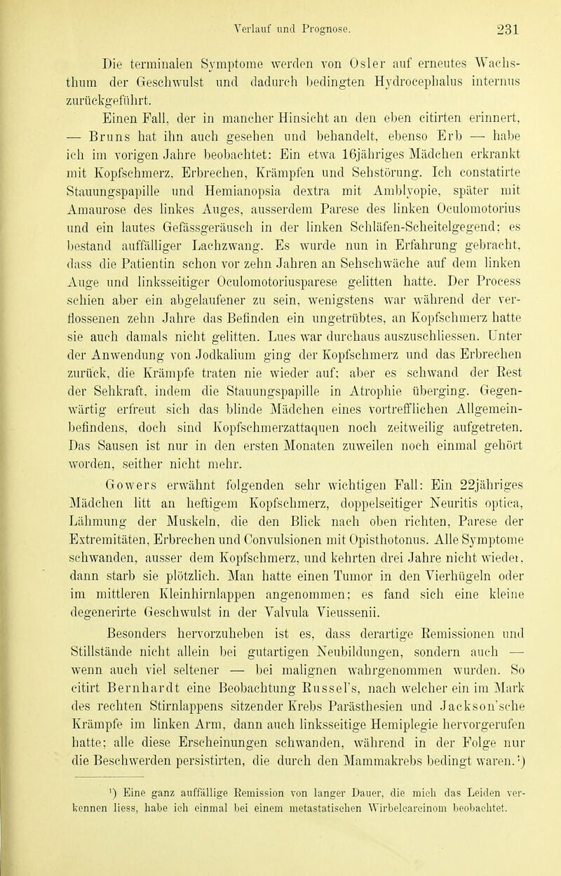 Die terminalen Symptome werden von Osler auf erneutes Wachs- thum der Geschwulst und dadurch Ijedingten Hydrocephalus internus zurückg-efiihrt. Einen Fall, der in mancher Hinsicht an den eben citirten erinnert, — Bruns hat ihn auch gesehen und behandelt, ebenso Erb —■ hal)e ich im vorigen Jahre beobachtet: Ein etwa 16jähriges Mädchen erkrankt mit Kopfschmerz, Erbrechen, Krämpfen und Sehstürung. Ich constatirte Stauungspapille und Hemianopsia dextra mit Amblyopie, später mit Amaurose des linkes Auges, ausserdem Parese des linken Oculomotorius und ein lautes Gefässgeräusch in der linken Schläfen-Scheitelgegend; es Ijestand auffälliger Lachzwang. Es wurde nun in Erfahrung gebracht, dass die Patientin schon vor zehn Jahren an Sehschwäche auf dem linken Auge und linksseitiger Oculomotoriusparese gelitten hatte. Der Process schien aber ein abgelaufener zu sein, wenigstens war während der ver- gossenen zehn Jahre das Befinden ein ungetrübtes, an Kopfschmerz hatte sie auch damals nicht gelitten. Lues war durchaus auszuschliessen. Unter der Anwendung von Jodkalium ging der Kopfschmerz und das Erbrechen zurück, die Krämpfe traten nie wieder auf; aber es schwand der Eest der Sehkraft, indem die Stauungspapille in Atrophie überging. Gegen- wärtig erfreut sieh das blinde Mädchen eines vortreiflichen Allgemein- befindens, doch sind Kopfschmerzattaquen noch zeitweihg aufgetreten. Das Sausen ist nur in den ersten Monaten zuweilen noch einmal gehört worden, seither nicht mehr. Gowers erwähnt folgenden sehr wichtigen Fall: Ein 22jähriges Mädchen litt an heftigem Kopfschmerz, doppelseitiger Neuritis optica, Lähmung der Muskeln, die den Blick nach oben richten, Parese der Extremitäten, Erbrechen und Convulsionen mit Opisthotonus. Alle Symptome schwanden, ausser dem Kopfschmerz, und kehrten drei Jahre nicht wiedei, dann starb sie plötzlich. Man hatte einen Tumor in den Vierhügeln oder im mittleren Kleinhirnlappen angenommen; es fand sich eine kleine degenerirte Geschwulst in der Yalvula Vieussenii. Besonders hervorzuheben ist es, dass derartige Eemissionen und Stillstände nicht allein bei gutartigen Neubildungen, sondern auch — wenn auch viel seltener — bei malignen wahrgenommen wurden. So citirt Bernhardt eine Beobachtung Eussel's, nach welcher ein im Mark des rechten Stirnlappens sitzender Krebs Parästhesien und Jaekson'sche Krämpfe im linken Arm, dann auch linksseitige Hemiplegie hervorgerufen hatte; alle diese Erscheinungen schwanden, während in der Folge nur die Beschwerden persistirten, die durch den Mammakrebs bedingt waren. ■) ') Eine ganz auffällige Remission von langer Dauer, die mieli das Leiden ver- kennen liess, habe ich einmal bei einem metastatischen Wirbelearcinom beobachtet.