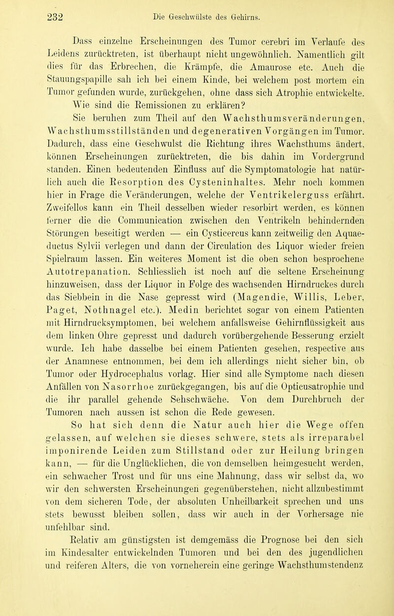 Dass einzelne Erscheinungen des Tumor cerebri im Verlaufe des Leidens zurücktreten, ist überhaupt nicht ungewöhnlich. Namentlich gilt dies für das Erbrechen, die Krämpfe, die Amaurose etc. xiuch die vStauungspapille sah ich bei einem Kinde, bei welchem post mortem ein Tumor gefunden wurde, zurückgehen, ohne dass sich Atrophie entwickelte. Wie sind die Eemissionen zu erklären? Sie beruhen zum Theil auf den Wachs thu ms Veränderungen, Wachsthumsstillständen und degenerativen Vorgängen im Tumor. Dadurch, dass eine Geschwulst die Eichtung ihres Wachsthums ändert, können Erscheinungen zurücktreten, die bis dahin im Vordergrund standen. Einen bedeutenden Einfluss auf die Symptomatologie hat natür- lich auch die Eesorption des Cysteninhaltes. Mehr noch kommen hier in Frage die Veränderungen, welche der Ventrikelerguss erfährt. Zweifellos kann ein Theil desselben wieder resorbirt werden, es können ferner die die Communication zwischen den Ventrikeln behindernden Störungen beseitigt werden — ein Cysticercus kann zeitweilig den Aquae- ductus Sylvii verlegen und dann der Circulation des Liquor wieder freien Spielraum lassen. Ein weiteres Moment ist die oben schon besprochene Autotrepanation. Schliesslich ist noch auf die seltene Erscheinung hinzuweisen, dass der Liquor in Folge des wachsenden Hirndruckes durch das Siebbein in die Nase gepresst wird (Magendie, Willis, Leber, Paget, Nothnagel etc.). Medin berichtet sogar von einem Patienten mit Hirndrucksymptomen, bei welchem anfallsweise Gehirnflüssigkeit aus dem linken Ohre gepresst und dadurch vorübergehende Besserung erzielt wurde. Ich habe dasselbe bei einem Patienten gesehen, respective aus der Anamnese entnommen, bei dem ich allerdings nicht sicher bin, ob Tumor oder Hydrocephalus vorlag. Hier sind alle Symptome nach diesen Anfällen von Nasorrhoe zurückgegangen, bis auf die Opticusatrophie und die ihr parallel gehende Sehschwäche. Von dem Durchbrucli der Tumoren nach aussen ist schon die Eede gewesen. So hat sich denn die Natur auch hier die Wege offen gelassen, auf welchen sie dieses schwere, stets als irreparabel imponirende Leiden zum Stillstand oder zur Heilung bringen kann, — für die Unglücklichen, die von demselben heimgesucht werden, ein schwacher Trost und für uns eine Mahnung, dass wir selbst da, wo wir den schwersten Erscheinungen gegenüberstehen, nicht allzubestimmt von dem sicheren Tode, der absoluten Unheilbarkeit sprechen und uns stets bewusst bleiben sollen, dass wir auch in der Vorhersage nie unfehlbar sind. Eelativ am günstigsten ist demgemäss die Prognose bei den sich im Kindesalter entwickelnden Tumoren und bei den des jugendlichen und reiferen Alters, die von vorneherein eine geringe Wachsthumstendenz