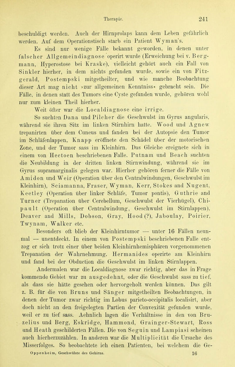 beschuldigt werden. Auch der Hirnprolaps kann dem Leben gefährUch werden. Auf dem Operationstisch starb ein Patient Wyman's. Es sind nur wenige Fälle bekannt geworden, in denen unter falscher Allgemeindiagnose operirt wurde (Erweichung bei v. Berg- mann, Hyperostose bei Kraske), vielleicht gehört auch ein Fall von Sinkler hierher, in dem nichts gefunden wurde, sowie ein von Fitz- gerald, Postempski mitgetheiltcr, und wie manche Beobachtung dieser Art mag nicht »zur allgemeinen Kenntniss« gebracht sein. Die Fälle, in denen statt des Tumors eine Cyste gefunden wurde, gehören wohl nur zum kleinen Theil hierher. Weit öfter war die Localdiagnose eine irrige. So suchten Dana und Pilcher die Geschwulst im Gyrus angularis, während sie ihren Sitz im linken Stirnhirn hatte. Wood und Agnew trepanirten über dem Ouneus und fanden bei der Autopsie den Tumor im Schläfenlappen, Knapp eröffnete den Schädel über der motorischen Zone, und der Tumor sass im Kleinhirn. Das Gleiche ereignete sich in einem von Hectoen beschriebenen Falle. Putnam und Beach suchten die Neubildung in der dritten linken Stirnwindung, während sie im Gyrus supramarginalis gelegen war. Hierher gehören ferner die Fälle von Ami don und Weir (Operation über den Oentralwindungen, Geschwulst im Kleinhirn), Sciamanna, Fräser, Wyman, Kerr, Stokes and Nugent. Keetley (Operation über linker Schläfe, Tumor pontis), Guthrie and Turner (Trepanation über Cerebellum, Geschwulst der Vierhügel), Chi- pault (Operation über Centraiwindung, Geschwulst im Stirnlappen), Deaver and Mills, Dobson, Gray, Hood(?), Jaboulay, Poirier, Twynam, Walker etc. Besonders oft blieb der Kleinhirntumor —■ unter 16 Fällen neun- mal — unentdeckt. In einem von Postempski beschriebenen Falle ent- zog er sich trotz einer über beiden Kleinhirnhemisphären vorgenommenen Trepanation der Wahrnehmung. Hermanides operirte am Kleinhirn und fand bei der Obduetion die Geschwulst im linken Stirnlappen. Andermalen war die Localdiagnose zwar richtig, aber das in Frage kommende Gebiet war zu ausgedehnt, oder die Geschwulst sass zu tief, als dass sie hätte gesehen oder hervorgeholt werden können. Das gilt z. B. für die von Bruns und Sänger mitgetheilten Beobachtungen, in denen der Tumor zwar richtig im Lobus parieto-occipitalis loealisirt, aber doch nicht an den freigelegten Partien der Convexität gefunden wurde, weil er zu tief sass. Aehnlich lagen die Verhältnisse in den von Bru- zelius und Berg, Eskridge, Hammond, Grainger-Stewart, Eoss und Heath geschilderten Fällen. Die von Seguin und Lampiasi scheinen auch hierherzuzählen. In anderen war die Multiplicität die Ursache des Misserfolges. So beobachtete ich einen Patienten, bei welchem die Ge- Oppenheim, Geschwülste des Gehirns. 16