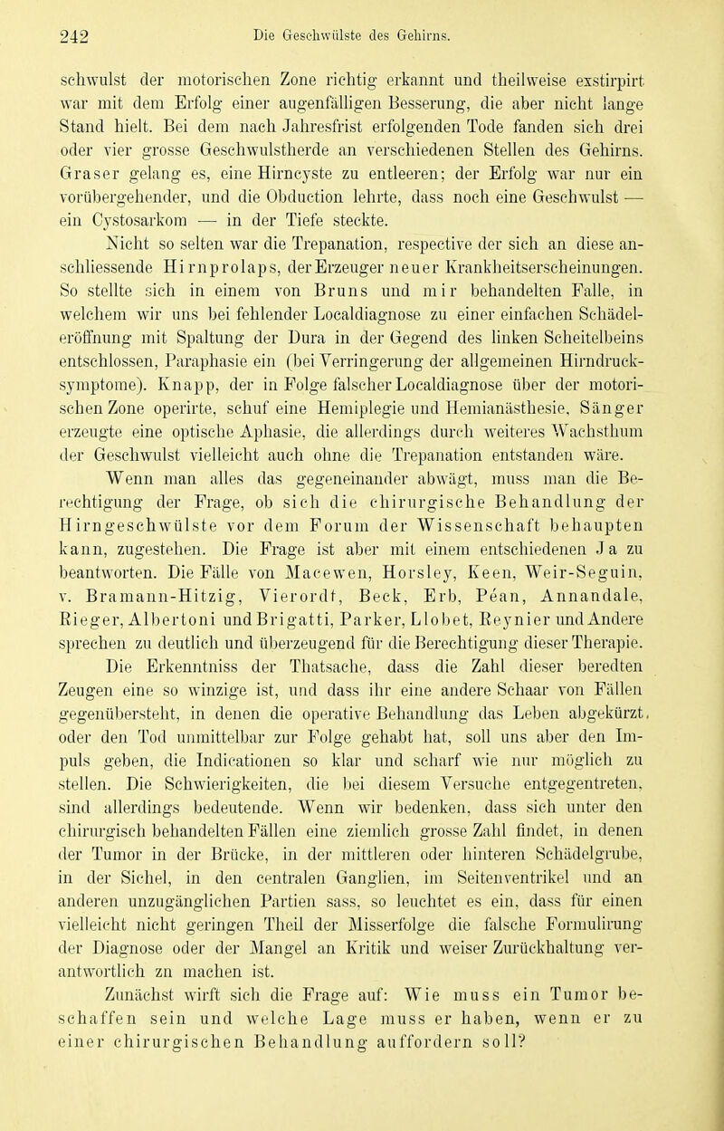 schwulst der motorischen Zone richtig erkannt und theilweise exstirpirt war mit dem Erfolg- einer augenfälligen Besserung, die aber nicht lange Stand hielt. Bei dem nach Jahresfrist erfolgenden Tode fanden sich drei oder vier grosse Geschwulstherde an verschiedenen Stellen des Gehirns. Graser gelang es, eine Hirncyste zu entleeren; der Erfolg war nur ein vorübergehender, und die Otaduction lehrte, dass noch eine Geschwulst •— ein Cystosarkom — in der Tiefe steckte. Nicht so selten war die Trepanation, respective der sich an diese an- schliessende Hirnprolaps, der Erzeuger neuer Krankheitserscheinungen. So stellte sich in einem von Bruns und mir behandelten Falle, in welchem wir uns bei fehlender Localdiagnose zu einer einfachen Schädel- eröffnung mit Spaltung der Dura in der Gegend des hnken Scheitelbeins entschlossen, Paraphasie ein (bei Verringerung der allgemeinen Hirndruck- symptome). Knapp, der in Folge falscher Localdiagnose über der motori- schen Zone operirte, schuf eine Hemiplegie und Hemianästhesie, Sänger erzeugte eine optische Aphasie, die allerdings durch weiteres Wachsthum der Geschwulst vielleicht auch ohne die Trepanation entstanden wäre. Wenn man alles das gegeneinander abwägt, muss man die Be- rechtigung der Frage, ob sich die chirurgische Behandlung der Hirngeschwülste vor dem Forum der Wissenschaft behaupten kann, zugestehen. Die Frage ist aber mit einem entschiedenen Ja zu beantworten. Die Fälle von Maeewen, Horsley, Keen, Weir-Seguin, V. Bramann-Hitzig, Vierordt, Beck, Erb, Pean, Annandale, Eieger, Albertoni undBrigatti, Parker, Llobet, Eeynier und Andere sprechen zu deutlich und überzeugend für die Berechtigung dieser Therapie. Die Erkenntniss der Thatsache, dass die Zahl dieser beredten Zeugen eine so winzige ist, und dass ihr eine andere Sehaar von Fällen gegenübersteht, in denen die operative Behandlung das Leben abgekürzt, oder den Tod unmittelbar zur Folge gehabt hat, soll uns aber den Ln- puls geben, die Indicationen so klar und scharf wie nur möglich zu stellen. Die Schwierigkeiten, die liei diesem Versuche entgegentreten, sind allerdings bedeutende. Wenn wir bedenken, dass sich unter den chirurgisch behandelten Fällen eine ziemlich grosse Zahl findet, in denen der Tumor in der Brücke, in der mittleren oder hinteren Schädelgrube, in der Sichel, in den centralen Ganglien, im Seitenventrikel und an anderen unzugänglichen Partien sass, so leuchtet es ein, dass für einen vielleicht nicht geringen Theil der Misserfolge die falsche Formulirung der Diagnose oder der Mangel an Kritik und weiser Zurückhaltung ver- antwortlich zn machen ist. Zunächst wirft sich die Frage auf: Wie muss ein Tumor be- schaffen sein und welche Lage muss er haben, wenn er zu einer chirurgischen Behandlung auffordern soll?