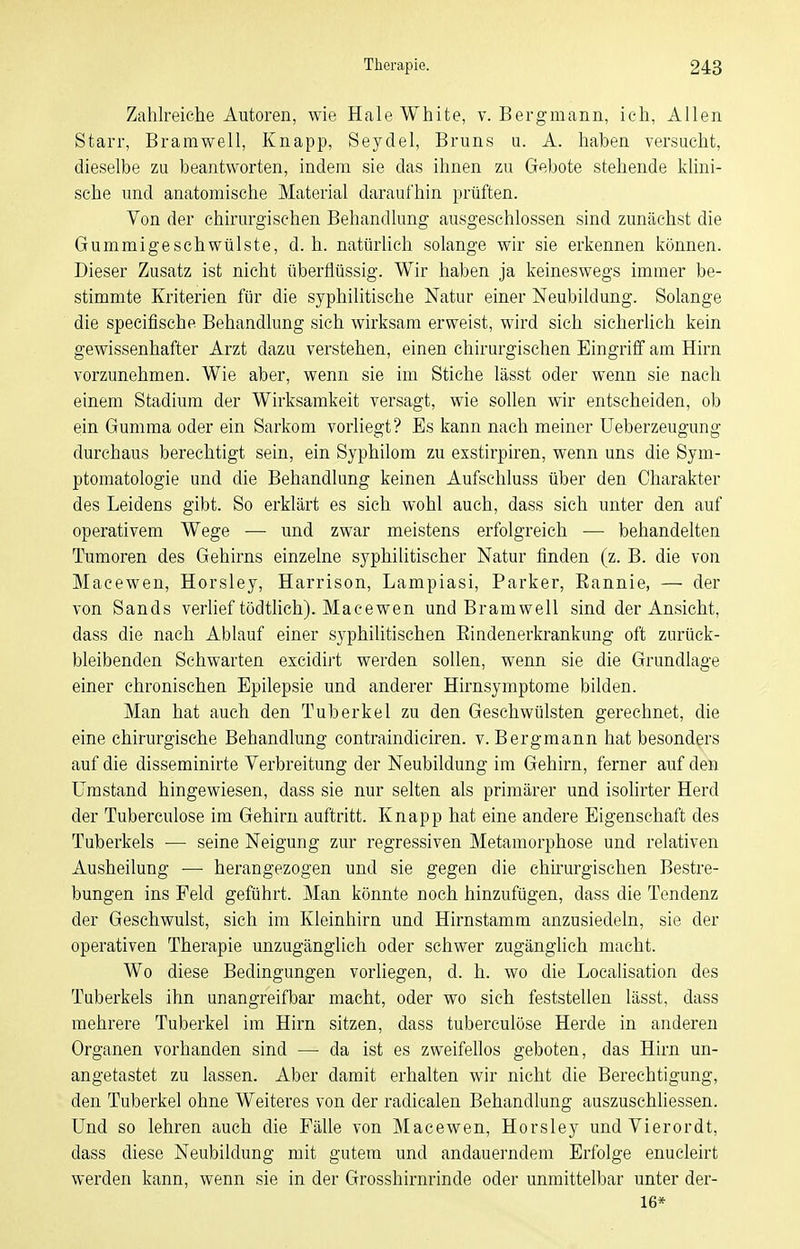 Zahlreiclie Autoren, wie Haie White, v. Bergmann, ich, Allen Starr, Bramwell, Knapp, Seydel, Bruns u. A. haben versucht, dieselbe zu beantworten, indem sie das ihnen zu Gebote stehende klini- sche und anatomische Material daraufhin prüften. Von der chirurgischen Behandlung ausgeschlossen sind zunächst die Gummigeschwülste, d.h. natürUch solange wir sie erkennen können. Dieser Zusatz ist nicht überflüssig. Wir haben ja keineswegs immer be- stimmte Kriterien für die syphilitische Natur einer Neubildung. Solange die specifische Behandlung sich wirksam erweist, wird sich sicherlich kein gewissenhafter Arzt dazu verstehen, einen chirurgischen Eingriff am Hirn vorzunehmen. Wie aber, wenn sie im Stiche lässt oder wenn sie nach einem Stadium der Wirksamkeit versagt, wie sollen wir entscheiden, ob ein Gumma oder ein Sarkom vorliegt? Es kann nach meiner üeberzeugung durchaus berechtigt sein, ein Syphilom zu exstirpiren, wenn uns die Sym- ptomatologie und die Behandlung keinen Aufschluss über den Charakter des Leidens gibt. So erklärt es sich wohl auch, dass sich unter den auf operativem Wege — und zwar meistens erfolgreich — behandelten Tumoren des Gehirns einzelne syphilitischer Natur finden (z. B. die von Macewen, Horsley, Harrison, Lampiasi, Parker, Eannie, — der von Sands verlief tödtlich). Macewen und Bramwell sind der Ansicht, dass die nach Ablauf einer syphilitischen Eindenerkrankung oft zurück- bleibenden Schwarten excidirt werden sollen, wenn sie die Grundlage einer chronischen Epilepsie und anderer Hirnsymptome bilden. Man hat auch den Tuberkel zu den Geschwülsten gerechnet, die eine chirurgische Behandlung contraindiciren. v. Bergmann hat besonders auf die disseminirte Verbreitung der Neubildung im Gehirn, ferner auf den Umstand hingewiesen, dass sie nur selten als primärer und isolirter Herd der Tuberculose im Gehirn auftritt. Knapp hat eine andere Eigenschaft des Tuberkels — seine Neigung zur regressiven Metamorphose und relativen Ausheilung — herangezogen und sie gegen die chirurgischen Bestre- bungen ins Feld geführt. Man könnte noch hinzufügen, dass die Tendenz der Geschwulst, sich im Kleinhirn und Hirnstamm anzusiedeln, sie der operativen Therapie unzugänglich oder schwer zugänglich macht. Wo diese Bedingungen vorliegen, d. h. wo die Locahsation des Tuberkels ihn unangreifbar macht, oder wo sich feststellen lässt, dass mehrere Tuberkel im Hirn sitzen, dass tuberculöse Herde in anderen Organen vorhanden sind — da ist es zweifellos geboten, das Hirn un- angetastet zu lassen. Aber damit erhalten wir nicht die Berechtigung, den Tuberkel ohne Weiteres von der radicalen Behandlung auszuschliessen. Und so lehren auch die Fälle von Macewen, Horsley undVierordt, dass diese Neubildung mit gutem und andauerndem Erfolge enucleirt werden kann, wenn sie in der Grosshirnrinde oder unmittelbar unter der- 16*