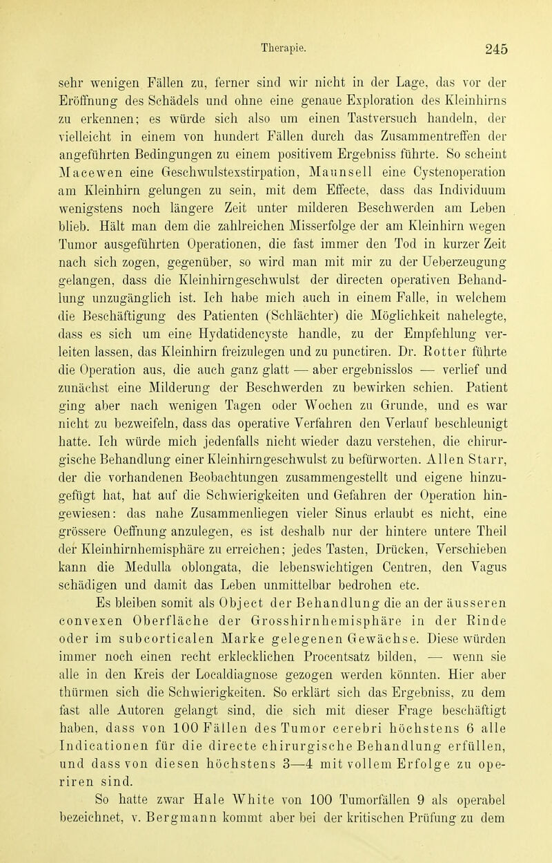 sehr wenigen Fällen zu, ferner sind wir nicht in der Lage, das vor der Eröffnung des Schädels und ohne eine genaue Exploration des Kleinhirns zu erkennen; es würde sich also um einen Tastversuch handeln, der vielleicht in einem von hundert Fällen durch das Zusammentreffen der angeführten Bedingungen zu einem positivem Ergebniss führte. So scheint Macewen eine Geschwulstexstirpation, Maunsell eine Cystenoperation am Kleinhirn gelungen zu sein, mit dem Effecte, dass das Individuum wenigstens noch längere Zeit unter milderen Beschwerden am Leben blieb. Hält man dem die zahlreichen Misserfolge der am Kleinhirn wegen Tumor ausgeführten Operationen, die fast immer den Tod in kurzer Zeit nach sieh zogen, gegenüber, so wird man mit mir zu der Ueberzeugung gelangen, dass die Kleinhirngeschwulst der directen operativen Behand- lung unzugänglich ist. Ich habe mich auch in einem Falle, in welchem die Beschäftigung des Patienten (Schlächter) die Möglichkeit nahelegte, dass es sich um eine Hydatidencyste handle, zu der Empfehlung ver- leiten lassen, das Kleinhirn freizulegen und zu punctiren. Dr. ßotter führte die Operation aus, die auch ganz glatt — aber ergebnisslos — verlief und zunächst eine Milderung der Beschwerden zu bewirken schien. Patient ging aber nach wenigen Tagen oder Wochen zu Grunde, und es war nicht zu bezweifeln, dass das operative Verfahren den Verlauf beschleunigt hatte. Ich würde mich jedenfalls nicht wieder dazu verstehen, die chirur- gische Behandlung einer Kleinhirngeschwulst zu befürworten. Allen Starr, der die vorhandenen Beobachtungen zusammengestellt und eigene hinzu- gefügt hat, hat auf die Schwierigkeiten und Gefahren der Operation hin- gewiesen: das nahe Zusammenliegen vieler Sinus erlaubt es nicht, eine grössere Oeffnung anzulegen, es ist deshalb nur der hintere untere Theil der Kleinhirnhemisphäre zu erreichen; jedes Tasten, Drücken, Verschieben kann die MeduUa oblongata, die lebenswichtigen Centren, den Vagus schädigen und damit das Leben unmittelbar bedrohen etc. Es bleiben somit als Object der Behandlung die an der äusseren convexen Oberfläche der Grosshirnhemisphäre in der Einde oder im subcortiealen Marke gelegenen Gewächse. Diese würden immer noch einen recht erklecklichen Procentsatz bilden, — wenn sie alle in den Kreis der Localdiagnose gezogen werden könnten. Hier aber thürraen sich die Schwierigkeiten. So erklärt sich das Ergebniss, zu dem fast alle Autoren gelangt sind, die sich mit dieser Frage beschäftigt haben, dass von 100 Fällen des Tumor cerebri höchstens 6 alle Indicationen für die directe chirurgische Behandlung erfüllen, und dass von diesen höchstens 3—-4 mit vollem Erfolge zu ope- riren sind. So hatte zwar Haie White von 100 Tumorfällen 9 als operabel bezeichnet, v. Bergmann kommt aber bei der kritischen Prüfung zu dem