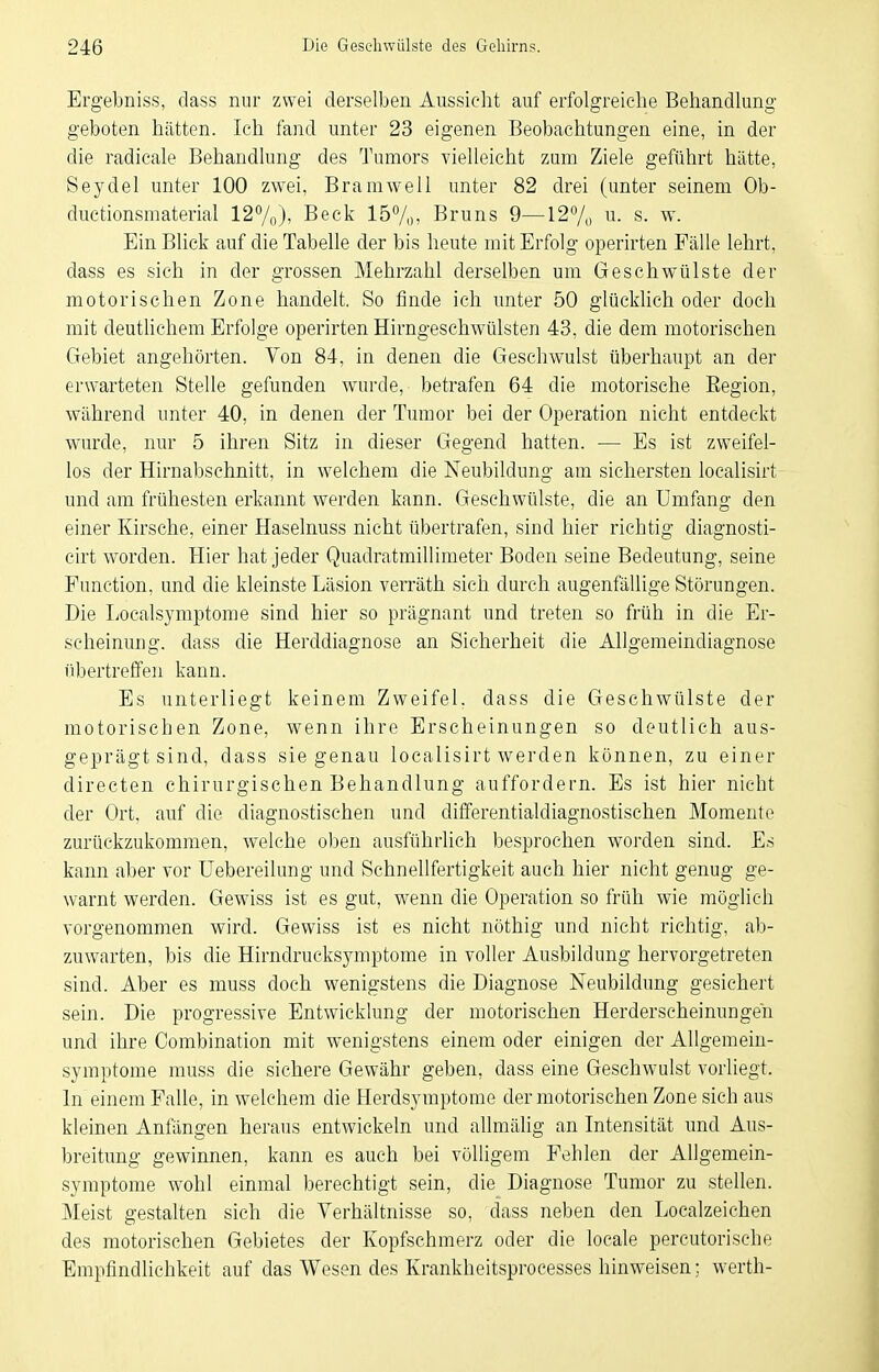 Ergebniss, dass nur zwei derselben Aussicht auf erfolgreiche Behandlung geboten hätten. Ich fand unter 23 eigenen Beobachtungen eine, in der die radicale Behandlung des Tumors vielleicht zum Ziele geführt hätte, Seydel unter 100 zwei, Bramwell unter 82 drei (unter seinem Ob- ductionsmaterial 12%)) Beck 157o, Bruns 9—127„ u. s. w. Ein Blick auf die Tabelle der bis heute mit Erfolg operirten Fälle lehrt, dass es sich in der grossen Mehrzahl derselben um Geschwülste der motorischen Zone handelt. So finde ich imter 50 glücklich oder doch mit deuthchem Erfolge operirten Hirngeschwülsten 43, die dem motorischen Gebiet angehörten. Von 84, in denen die Geschwulst überhaupt an der erwarteten Stelle gefunden wurde, betrafen 64 die motorische Eegion, während unter 40, in denen der Tumor bei der Operation nicht entdeckt wurde, nur 5 ihren Sitz in dieser Gegend hatten. ■— Es ist zweifel- los der Hirnabschnitt, in welchem die Neubildung am sichersten localisirt und am frühesten erkannt werden kann. Geschwülste, die an Umfang den einer Kirsche, einer Haselnuss nicht übertrafen, sind hier richtig diagnosti- cirt worden. Hier hat jeder Quadratmillimeter Boden seine Bedeutung, seine Function, und die kleinste Läsion verräth sich durch augenfällige Störungen. Die Localsymptome sind hier so prägnant und treten so früh in die Er- scheinung, dass die Herddiagnose an Sicherheit die Allgemeindiagnose übertreffen kann. Es unterliegt keinem Zweifel, dass die Geschwülste der motorischen Zone, wenn ihre Erscheinungen so deutlich aus- geprägtsind, dass sie genau localisirt werden können, zu einer directen chirurgischen Behandlung auffordern. Es ist hier nicht der Ort, auf die diagnostischen und differentialdiagnostischen Momente zurückzukommen, welche olDeu ausführlich besprochen worden sind. Es kann aber vor üebereilung und Schnellfertigkeit auch hier nicht genug ge- warnt werden. Gewiss ist es gut, wenn die Operation so früh wie möglich vorgenommen wird. Gewiss ist es nicht nöthig und nicht richtig, ab- zuwarten, bis die Hirndrucksymptome in voller Ausbildung hervorgetreten sind. Aber es muss doch wenigstens die Diagnose Neubildung gesichert sein. Die progressive Entwicklung der motorischen Herderscheinungen und ihre Conibination mit wenigstens einem oder einigen der Allgemein- symptome muss die sichere Gewähr geben, dass eine Geschwulst vorliegt. In einem Falle, in welchem die Herdsymptome der motorischen Zone sich aus kleinen Anfängen heraus entwickeln und allmälig an Intensität und Aus- breitung gewinnen, kann es auch bei völligem Fehlen der Allgemein- syniptome wohl einmal berechtigt sein, die Diagnose Tumor zu stellen. Meist gestalten sich die Verhältnisse so, dass neben den Localzeichen des motorischen Gebietes der Kopfschmerz oder die locale percutorische Empfindlichkeit auf das Wesen des Krankheitsprocesses hinweisen; werth-