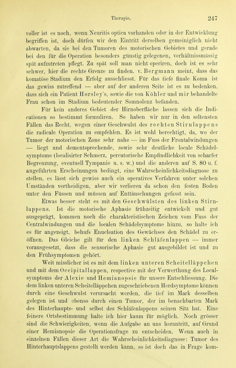 voller ist es noch, wenn Neuritis optica vorhanden oder in der Entwicklung begriffen ist, doch dürfen wir den Eintritt derselben gemeiniglich nicht abwarten, da sie bei den Tumoren des motorischen Gebietes und gerade bei den für die Operation besonders günstig gelegenen, verhältnissmässig spät aufzutreten pflegt. Zu spät soU man nicht operiren, doch ist es sehr schwer, hier die rechte Grenze zu finden, v. Bergmann meint, dass das komatöse Stadium den Erfolg ausschliesst. Für das tiefe finale Koma ist das gewiss zutreffend — aber auf der anderen Seite ist es zu bedenken, dass sich ein Patient Horsley's, sowie die von Köhler und mir behandelte Frau schon im Stadium bedeutender Somnolenz befanden. Für kein anderes Gebiet der Hirnoberfläche lassen sich die Indi- eationen so bestimmt formuliren. So haben wir nur in den seltensten Fällen das Eecht, wegen einer Geschwulst des reehtenStirnlappens die radicale Operation zu empfehlen. Bs ist wohl berechtigt, da, wo der Tumor der motorischen Zone sehr nahe — im Fuss der Frontalwindungen — hegt und dementsprechende, sowie sehr deuthche locale Schädel- symptome (locahsirter Schmerz, percutorische Empfindlichkeit von scharfer Begrenzung, eventuell Tympanie u. s. w.) und die anderen auf S. 80 u. f. angeführten Erscheinungen bedingt, eine Wahrscheinlichkeitsdiagnose zu stellen, es lässt sich gewiss auch ein operatives Verfahren unter solchen Umständen vertheidigen, aber wir verlieren da schon den festen Boden unter den Füssen und müssen auf Enttäuschungen gefasst sein. Etwas besser steht es mit den Geschwülsten des linken Stirn- lappens. Ist die motorische Aphasie frühzeitig entwickelt und gut ausgeprägt, kommen noch die charakteristischen Zeichen vom Fuss der Centraiwindungen und die localen Schädelsymptome hinzu, so halte ich es für angezeigt, behufs Enucleation des Gewächses den Schädel zu er- öffnen. Das Gleiche gilt für den linken Sehläfenlappen — immer vorausgesetzt, dass die sensorische Aphasie gut ausgebildet ist und zu den Frühsymptomen gehört. Weit misslicher ist es mit dem linken unteren Scheitelläppchen und mit dem Occipitallappen, respective mit der Verwerthung des Local- symptoms der Alexie und Hemianopsie für unsere Entschliessung. Die dem linken unteren Scheitelläppchen zugeschriebenen Herdsymptorae können durch eine Geschwulst verursacht werden, die tief im Mark desselben gelegen ist und ebenso durch einen Tumor, der im benachbarten Mark des Hinterhaupts- und selbst des Schläfenlappens seinen Sitz hat. Eine feinere Ortsbestimmung halte ich hier kaum für möglich. Noch grösser sind die Schwierigkeiten, wenn die Aufgabe an uns herantritt, auf Grund einer Hemianopsie die Operationsfrage zu entscheiden. Wenn auch in einzelnen Fällen dieser Art die Wahrscheinlichkeitsdiagnose: Tumor des Hinterhauptslappens gestellt werden kann, so ist doch das in Frage kom-